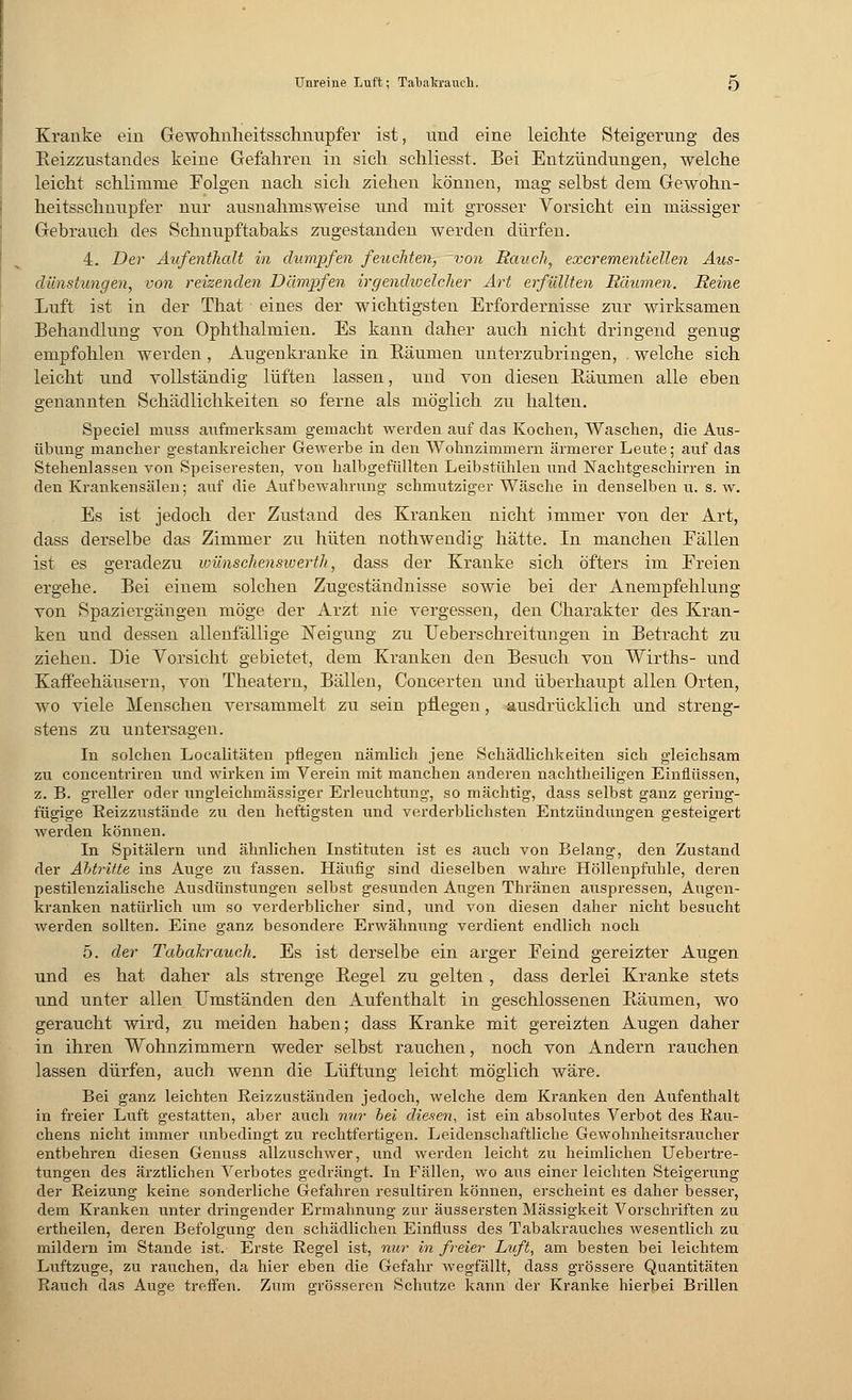 Kranke ein Gewohnheitsschnupfer ist, und eine leichte Steigerung des Beizzustandes keine Gefahren in sich schliesst. Bei Entzündungen, welche leicht schlimme Folgen nach sich ziehen können, mag selbst dem Gewohn- heitsschnupfer nur ausnahmsweise und mit grosser Vorsicht ein massiger Gebrauch des Schnupftabaks zugestanden werden dürfen. 4. Der Aufenthalt in dumpfen feuchten, von Rauch, excrementiellen Aus- dünstungen, von reizenden Dämpfen irgendwelcher Art erfüllten Räumen. Reine Luft ist in der That eines der wichtigsten Erfordernisse zur wirksamen Behandlung von Ophthalmien. Es kann daher auch nicht dringend genug empfohlen werden, Augenkranke in Räumen unterzubringen, . welche sich leicht und vollständig lüften lassen, und von diesen Bäumen alle eben genannten Schädlichkeiten so ferne als möglich zu halten. Speciel nrass aufmerksam gemacht werden auf das Kochen, Waschen, die Aus- übung mancher gestankreicher Gewerbe in den Wohnzimmern ärmerer Leute; auf das Stehenlassen von Speiseresten, von halbgefüllten Leibstühlen und Nachtgeschirren in den Krankensälen; auf die Aufbewahrung schmutziger Wäsche in denselben u. s.w. Es ist jedoch der Zustand des Kranken nicht immer von der Art, dass derselbe das Zimmer zu hüten nothwendig hätte. In manchen Fällen ist es geradezu wünschenswerte, dass der Kranke sich öfters im Freien ergehe. Bei einem solchen Zugeständnisse sowie bei der Anempfehlung von Spaziergängen möge der Arzt nie vergessen, den Charakter des Kran- ken und dessen allenfällige Neigung zu Ueberschreitungen in Betracht zu ziehen. Die Vorsicht gebietet, dem Kranken den Besuch von Wirths- und Kaffeehäusern, von Theatern, Bällen, Concerten und überhaupt allen Orten, wo viele Menschen versammelt zu sein pflegen, ausdrücklich und streng- stens zu untersagen. In solchen Localitäten pflegen nämlich jene Schädlichkeiten sich gleichsam zu concentriren und wirken im Verein mit manchen anderen nachtheiligen Einflüssen, z. B. greller oder ungleichmässiger Erleuchtung, so mächtig, dass selbst ganz gering- fügige Reizzustände zu den heftigsten und verderblichsten Entzündungen gesteigert werden können. In Spitälern und ähnlichen Instituten ist es auch von Belang, den Zustand der Abtritte ins Auge zu fassen. Häufig sind dieselben wahre Höllenpfuhle, deren pestilenzialische Ausdünstungen selbst gesunden Augen Thränen auspressen, Augen- kranken natürlich um so verderblicher sind, und von diesen daher nicht besucht werden sollten. Eine ganz besondere Erwähnung verdient endlich noch 5. der Tabakrauch. Es ist derselbe ein arger Feind gereizter Augen und es hat daher als strenge Begel zu gelten, dass derlei Kranke stets und unter allen Umständen den Aufenthalt in geschlossenen Bäumen, wo geraucht wird, zu meiden haben; dass Kranke mit gereizten Augen daher in ihren Wohnzimmern weder selbst rauchen, noch von Andern rauchen lassen dürfen, auch wenn die Lüftung leicht möglich wäre. Bei ganz leichten Reizzuständen jedoch, welche dem Kranken den Aufenthalt in freier Luft gestatten, aber auch nur bei diesen, ist ein absolutes Verbot des Rau- chens nicht immer unbedingt zu rechtfertigen. Leidenschaftliche Gewohnheitsraucher entbehren diesen Genuss allzuschwer, und werden leicht zu heimlichen Uebertre- tungen des ärztlichen Verbotes gedrängt. In Fällen, wo aus einer leichten Steigerung der Reizung keine sonderliche Gefahren resultiren können, erscheint es daher besser, dem Kranken unter dringender Ermahnung zur äussersten Massigkeit Vorschriften zu ertheilen, deren Befolgung den schädlichen Einfluss des Tabakrauches wesentlich zu mildern im Stande ist. Erste Regel ist, nur in freier Luft, am besten bei leichtem Luftzuge, zu rauchen, da hier eben die Gefahr wegfällt, dass grössere Quantitäten Rauch das Auge treffen. Zum grösseren Schutze kann der Kranke hierbei Brillen