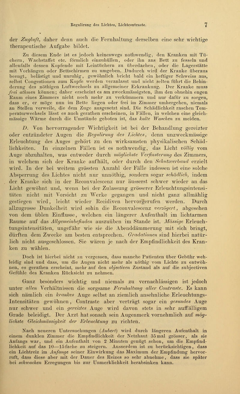 der Zugluft, daher denn auch die Fernhaltung derselben eine sehr wichtige therapeutische Aufgabe bildet. Zu diesem Ende ist es jedoch keineswegs nothwendig, den Kranken mit Tü- chern, Wachstaffet etc. förmlich einzuhüllen, oder ihn ans Bett zu fesseln und allenfalls dessen Kopfende mit Leintüchern zu überdachen, oder die Lagerstätte mit Vorhängen oder Bettschirmen zu umgeben. Dadurch wird der Kranke überaus beengt, belästigt und unruhig, gewöhnlich bricht bald ein heftiger Schweiss aus, selbst Congestionen zum Kopfe werden veranlasst und nicht selten führt die Behin- derung des nöthigen Luftwechsels zu allgemeiner Erkrankung. Der Kranke muss frei athmen können; daher erscheint es am zweckmässigsten, ihm den ohnehin engen Raum eines Zimmers nicht noch mehr zu verkümmern und nur dafür zu sorgen, dass er, er möge nun im Bette liegen oder frei im Zimmer umhergehen, niemals an Stellen verweile, die dem Zuge ausgesetzt sind. Die Schädlichkeit raschen Tem- peraturwechsels lässt es auch gerathen erscheinen, in Fällen, in welchen eine gleich- massige Wärme durch die Umstände geboten ist, das halte Waschen zu meiden. D. Von hervorragender Wichtigkeit ist bei der Behandlung gereizter oder entzündeter Augen die Regulirung des Lichtes, denn unzweckmässige Erleuchtung des Auges gehört zu den wirksamsten physikalischen Schäd- lichkeiten. In einzelnen Fällen ist es nothwendig, das Licht völlig vom Auge abzuhalten, was entweder durch möglichste Verfinsterung des Zimmers, in welchem sich der Kranke aufhält, oder durch den Schutzverband erzielt wird. In der bei weitem grössten Anzahl der Fälle indessen ist eine solche Absperrung des Lichtes nicht nur unnöthig, sondern sogar schädlich, indem der Kranke sich in der Eeconvalescenz nur äusserst schwer wieder an das Licht gewöhnt und, wenn bei der Zulassung grösserer Erleuchtungsintensi- täten nicht mit Vorsicht zu Werke gegangen und nicht ganz allmählig gestiegen wird, leicht wieder Recidiven hervorgerufen werden. Durch allzugrosse Dunkelheit wird sohin die E-econvalescenz verzögert, abgesehen von dem üblen Einflüsse, welchen ein längerer Aufenthalt im lichtarmen Kaume auf das Allgemeinbefinden auszuüben im Stande ist. Massige Erleuch- tungsintensitäten, ungefähr wie sie die Abenddämmerung mit sich bringt, dürften dem Zwecke am besten entsprechen. Gradationen sind hierbei natür- lich nicht ausgeschlossen. Sie wären je nach der Empfindlichkeit des Kran- ken zu wählen. Doch ist hierbei nicht zu vergessen, dass manche Patienten über Gebühr weh- leidig sind und dass, um die Augen nicht mehr als nöthig vom Lichte zu entwöh- nen, es gerathen erscheint, mehr auf den objectiven Zustand als auf die subjectiven Gefühle des Kranken Rücksicht zu nehmen. Ganz besonders wichtig und niemals zu vernachlässigen ist jedoch unter allen Verhältnissen die sorgsame Fernhaltung aller Contraste. Es kann sich nämlich ein krankes Auge selbst an ziemlich ansehnliche Erleuchtungs- Intensitäten gewöhnen, Contraste aber verträgt sogar ein gesundes Auge nur schwer und ein gereiztes Auge wird davon stets in sehr auffälligem Grade beleidigt. Der Arzt hat sonach sein Augenmerk vornehmlich auf mög- lichste Gleichmässigkeit der Erleuchtung zu richten. Nach neueren Untersuchungen (Aubert) wird durch längeren Aufenthalt in einem dunklen Zimmer die Empfindlichkeit der Netzhaut 35mal grösser, als sie Anfangs war, und ein Aufenthalt von 2 Minuten genügt schon, um die Empfind- lichkeit auf das 10—15fache zu steigern. Ausserdem ist zu berücksichtigen, dass ein Lichtreiz im Anfange seiner Einwirkung das Maximum der Empfindung hervor- ruft, dass diese aber mit der Dauer des Reizes so sehr abnehme, dass sie später bei schwachen Erregungen bis zur Unmerklichkeit herabsinken kann.