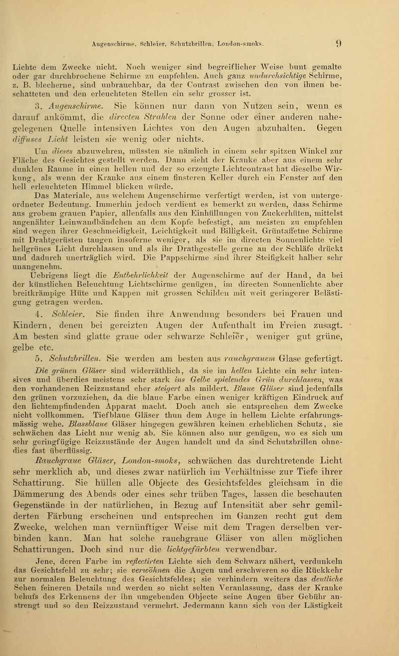 Lichte dem Zwecke nicht. Noch weniger sind begreiflicher Weise bunt gemalte oder gar durchbrochene Schirme zu empfehlen. Auch ganz undurchsichtige Schirme, z. B. blecherne, sind unbrauchbar, da der Contrast zwischen den von ihnen be- schatteten nnd den erleuchteten Stellen ein sehr grosser ist. 3. Augensckirme. Sie können nur dann von Nutzen sein, wenn es darauf ankömmt, die directen Strahlen der Sonne oder einer anderen nahe- gelegenen Quelle intensiven Lichtes von den Augen abzuhalten. Gegen diffuses Licht leisten sie wenig oder nichts. Um dieses abzuwehren, müssten sie nämlich in einem sehr spitzen Winkel zur Fläche des Gesichtes gestellt werden. Dann sieht der Kranke aber aus einem sehr dunklen Räume in einen hellen und der so erzeugte Lichtcontrast hat dieselbe Wir- kung, als wenn der Kranke aus einem finsteren Keller durch ein Fenster auf den hell erleuchteten Himmel bHcken würde. Das Materiale, aus welchem Augenschirme verfertigt werden, ist von unterge- ordneter Bedeutung. Immerhin jedoch verdient es bemerkt zu werden, dass Schirme aus grobem grauen Papier, allenfalls aus den Einhüllungen von Zuckerhüten, mittelst angenähter Leinwandbändchen an dem Kopfe befestigt, am meisten zu empfehlen sind wegen ihrer Geschmeidigkeit, Leichtigkeit und Billigkeit. Grüntaffetne Schirme mit Drahtgerüsten taugen insoferne weniger, als sie im directen Sonnenlichte viel hellgrünes Licht durchlassen und als ihr Drathgestelle gerne an der Schläfe drückt und dadurch unerträglich wird. Die Pappschirme sind ihrer Steifigkeit halber sehr unangenehm. Uebrigens liegt die Entbehrlichkeit der Augenschirme auf der Hand, da bei der künstlichen Beleixchtung Lichtschirme genügen, im directen Sonnenlichte aber breitkrämpige Hüte iind Kappen mit grossen Schilden mit weit geringerer Belästi- gung getragen werden. 4. Sehleier. Sie finden ihre Anwendung besonders bei Frauen und Kindern, denen bei gereizten Augen der Aufenthalt im Freien zusagt. Am besten sind glatte graue oder schwarze Schleier, Aveniger gut grüne, gelbe etc. 5. Schutzbrillen. Sie werden am besten aus rauchgrauem Glase gefertigt. Die grünen Gläser sind widerräthlich, da sie im hellen Lichte ein sehr inten- sives und überdies meistens sehr stark ins Gelbe spielendes Grün durchlassen^ was den vorhandenen Reizzustand eher steigert als mildert. Blaue Gläser sind jedenfalls den grünen vorzuziehen, da die blaue Farbe einen weniger kräftigen Eindruck auf den lichtempfindenden Apparat macht. Doch auch sie entsprechen dem Zwecke nicht vollkommen. Tiefblaue Gläser thun dem Auge in hellem Lichte erfahrungs- mässig wehe. Blassblaue Gläser hingegen gewähren keinen erheblichen Schutz, sie schwächen das Licht nur wenig ab. Sie können also nur genügen, wo es sich um sehr geringfügige Reizzustände der Augen handelt und da sind Schutzbrillen ohne- dies fast überflüssig. Rauchgraue Gläser, London-smoks, schwächen das durchtretende Lieht sehr merklich ab, und dieses zwar natürlich im Verhältnisse zur Tiefe ihrer Schattirung. Sie hüllen alle Objecte des Gesichtsfeldes gleichsam in die Dämmerung des Abends oder eines sehr trüben Tages, lassen die beschauten Gegenstände in der natürlichen, in Bezug auf Intensität aber sehr gemil- derten Färbung erscheinen und entsprechen im Ganzen recht gut dem Zwecke, welchen man vernünftiger Weise mit dem Tragen derselben ver- binden kann. Man hat solche rauchgraue Gläser von allen möglichen Schattimngen. Doch sind nur die lichtgefärbten verwendbar. Jene, deren Farbe im reßectirten Lichte sich dem Schwarz nähert, verdunkeln das Gesichtsfeld zu sehr; sie verwöhnen die Augen und erschweren so die Rückkehr zur normalen Beleuchtung des Gesichtsfeldes; sie verhindern weiters das deutliche Sehen feineren Details und werden so nicht selten Veranlassung, dass der Kranke behufs des Erkennens der ihn umgebenden Objecte seine Augen über Gebühr an- strengt und so den Reizzustand vermehrt. Jedermann kann sich von der Lästigkeit