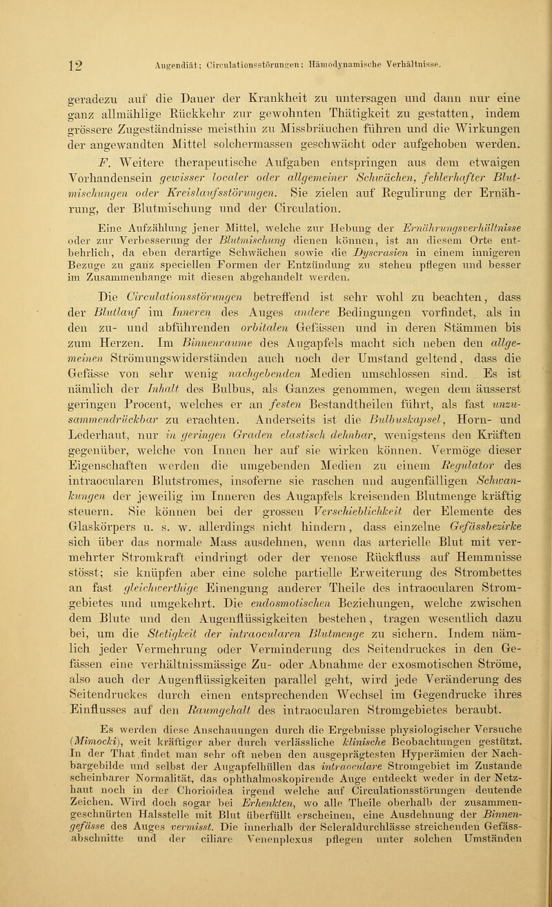 geradezu auf die Darier der Krankheit zu untersagen und dann nur eine ganz allmählige Rückkehr zur gewohnten Thätigkeit zu gestatten, indem grössere Zugeständnisse meisthin zu Missbräuchen führen und die Wirkungen der angewandten Mittel solchermassen geschwächt oder aufgehoben werden. F. Weitere therapeutische Aufgaben entspringen aus dem etwaigen Vorhandensein geioisser localer oder allgemeiner Schwächen, fehlerhafter Blut- mischungen oder Kreislaufsstörungen. Sie zielen auf Regulirung der Ernäh- rung, der Blutmischung und der Circulation. Eine Aufzählung jener Mittel, welche zur Hebung der Ernährungsverhältnisse oder zur Verbesserung der Blutmischung dienen können, ist an diesem Orte ent- behrlich, da eben derartige Schwächen sowie die Dyscrasien in einem innigeren Bezüge zu ganz speciellen Formen der Entzündung zu stehen pflegen und besser im Zusammenhange mit diesen abgehandelt werden. Die Circidationsstörungen betreffend ist sehr wohl zu beachten, dass der Bhdlauf im Inneren des Auges andere Bedingungen vorfindet, als in den zu- und abführenden orbitalen Gefässen und in deren Stämmen bis zum Herzen. Im Binnenraume des Augapfels macht sich neben den allge- meinen Strömungswiderständen auch noch der Umstand geltend, dass die Gefässe von sehr wenig nachgebenden Medien umschlossen sind. Es ist nämlich der Inhalt des Bulbus, als Ganzes genommen, wegen dem äusserst geringen Procent, welches er an festen Bestandteilen führt, als fast unzu- sammendrückbar zu erachten. Anderseits ist die Bulbuskapsel, Hörn- und Lederhaut, nur in geringen Graden elastisch dehnbar, wenigstens den Kräften gegenüber, welche von Innen her auf sie wirken können. Vermöge dieser Eigenschaften werden die umgebenden Medien zu einem Regulator des intraocularen Blutstromes, insoferne sie raschen und augenfälligen Schwan- kungen der jeweilig im Inneren des Augapfels kreisenden Blutmenge kräftig steuern. Sie können bei der grossen Verschieblichkeit der Elemente des Glaskörpers u. s. w. allerdings nicht hindern, dass einzelne Gefdssbezirke sich über das normale Mass ausdehnen, wenn das arterielle Blut mit ver- mehrter Stromkraft eindringt oder der venöse Rückfluss auf Hemmnisse stösst; sie knüpfen aber eine solche partielle Erweiterung des Strombettes an fast gleichwerthige Einengung anderer Theile des intraocularen Strom- gebietes und umgekehrt. Die endosmotischen Beziehungen, welche zwischen dem Blute und den Augenflüssigkeiten bestehen, tragen wesentlich dazu bei, um die Stetigkeit der intraocularen Blutmenge zu sichern. Indem näm- lich jeder Vermehrung oder Verminderung des Seitendruckes in den Ge- fässen eine verhältnissmässige Zu- oder Abnahme der exosmotischen Ströme, also auch der Augenflüssigkeiten parallel geht, wird jede Veränderung des Seitendruckes durch einen entsprechenden Wechsel im Gegendrucke ihres Einflusses auf den Raumgehalt des intraocularen Stromgebietes beraubt. Es werden diese Anschauungen durch die Ergebnisse physiologischer Versuche (Mimocki), weit kräftiger aber durch verlässliche Minische Beobachtungen gestützt. In der That findet man sehr oft neben den ausgeprägtesten Hyperämien der Nach- bargebilde und selbst der Augapfelhüllen das inträoculare Stromgebiet im Zustande scheinbarer Normalität, das ophthalmoskopirende Auge entdeckt weder in der Netz- haut noch in der Chorioidea irgend welche auf Circulationsstörungen deutende Zeichen. Wird doch sogar bei Erhenkten, wo alle Theile oberhalb der zusammen- geschnürten Halsstelle mit Blut überfüllt erscheinen, eine Ausdehnung der Binnen- gefässe des Auges vermisst. Die innerhalb der Scleraldurchlässe streichenden Gefäss- abschnitte und der ciliare Venenplexus pflegen unter solchen Umständen