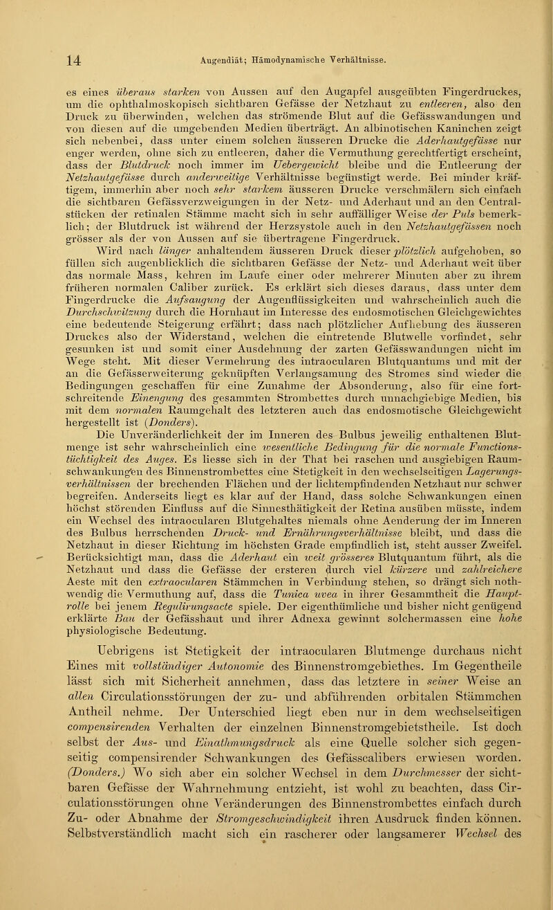 W Augendiät; Hämodynamische Verhältnisse. es eines überaus starken von Aussen auf den Augapfel ausgeübten Fingerdruckes, um die ophthalmoskopisch sichtbaren Gefässe der Netzhaut zu entleeren, also den Druck zu überwinden, welchen das strömende Blut auf die Gefässwandungen und von diesen auf die umgebenden Medien überträgt. An albinotischen Kaninchen zeigt sich nebenbei, dass unter einem solchen äusseren Drucke die Aderhautgefässe nur enger werden, ohne sich zu entleeren, daher die Vermuthung gerechtfertigt erscheint, dass der Blutdruck noch immer im Ueher gewicht bleibe und die Entleerung der Netzhautgefässe durch anderweitige Verhältnisse begünstigt werde. Bei minder kräf- tigem, immerhin aber noch sehr starkem äusseren Drucke verschmälern sich einfach die sichtbaren Gefässverzweigungen in der Netz- und Aderhaut lind an den Central- stücken der retinalen Stämme macht sich in sehr auffälliger Weise der Pids bemerk- lich ; der Blutdruck ist während der Herzsystole auch in den Netzhautgefä&sen noch grösser als der von Aussen auf sie übertragene Fingerdruck. Wird nach länger anhaltendem äusseren Druck dieser yiVötzlicli aufgehoben, so füllen sich augenblicklich die sichtbaren Gefässe der Netz- und Aderhaut weit über das normale Mass, kehren im Laufe einer oder mehrerer Minuten aber zu ihrem früheren normalen Caliber zurück. Es erklärt sich dieses daraus, dass unter dem Fingerdrucke die Aufsaugung der Augenflüssigkeiten und wahrscheinlich auch die Durchschwitzung durch die Hornhaut im Interesse des endosmotischen Gleichgewichtes eine bedeutende Steigerung erfährt; dass nach plötzlicher Aufhebung des äusseren Druckes also der Widerstand, welchen die eintretende Blutwelle vorfindet, sehr gesunken ist und somit einer Ausdehnung der zarten Gefässwandungen nicht im Wege steht. Mit dieser Vermehrung des intraocularen Blutquantums und mit der an die Gefässerweitenmg geknüpften Verlangsamung des Stromes sind wieder die Bedingungen geschaffen für eine Zunahme der Absonderung, also für eine fort- schreitende Einengung des gesammten Strombettes durch unnachgiebige Medien, bis mit dem normalen Kaumgehalt des letzteren auch das endosmotische Gleichgewicht hergestellt ist {Donders). Die Unveränderlichkeit der im Inneren des Bulbus jeweilig enthaltenen Blut- menge ist sehr wahrscheinlich eine wesentliche Bedingung für die normale Functions- tüchtigkeit des Auges. Es Hesse sich in der That bei raschen und ausgiebigen Raum- schwankung'en des Binnenstrombettes eine Stetigkeit in den wechselseitigen Lagerungs- verhaltnissen der brechenden Flächen und der lichtempfindenden Netzhaut mir schwer begreifen. Anderseits liegt es klar auf der Hand, dass solche Schwankungen einen höchst störenden Einfluss auf die Sinnesthätigkeit der Retina ausüben müsste, indem ein Wechsel des intraocularen Blutgehaltes niemals ohne Aenderung der im Inneren des Bulbus herrschenden Druck- und Ernährungsverhältnisse bleibt, und dass die Netzhaut in dieser Richtung im höchsten Grade empfindlich ist, steht ausser Zweifel. Berücksichtigt man, dass die Aderhaut ein weit grösseres Blutquantum führt, als die Netzhaut und dass die Gefässe der ersteren durch viel kürzere und zahlreichere Aeste mit den extraocidaren Stämmchen in Verbindung stehen, so drängt sich noth- wendig die Vermuthung auf, dass die Tunica uvea in ihrer Gesammtheit die Haupt- rolle bei jenem Regulirungsacte spiele. Der eigenthümliche und bisher nicht genügend erklärte Bau der Gefässhaut und ihrer Adnexa gewinnt solchermassen eine hohe physiologische Bedeutung. Uebrigens ist Stetigkeit der intraocularen Blutmenge durchaus nicht Eines mit vollständiger Autonomie des Binnenstromgebiethes. Im Gegentheile lässt sich mit Sicherheit annehmen, dass das letztere in seiner Weise an allen Circulationsstörungen der zu- und abführenden orbitalen Stämmchen Antheil nehme. Der Unterschied liegt eben nur in dem wechselseitigen compensirenden Verhalten der einzelnen Binnenstromgebietstheile. Ist doch selbst der Aus- und Einathmungsdruck als eine Quelle solcher sich gegen- seitig compensirender Schwankungen des Gefässcalibers erwiesen worden. (Donders.) Wo sich aber ein solcher Wechsel in dem Durchmesser der sicht- baren Gefässe der Wahrnehmung entzieht, ist wohl zu beachten, dass Cir- culationsstörungen ohne Veränderungen des Binnenstrombettes einfach durch Zu- oder Abnahme der Stromgeschwindigkeit ihren Ausdruck finden können. Selbstverständlich macht sich ein rascherer oder langsamerer Wechsel des