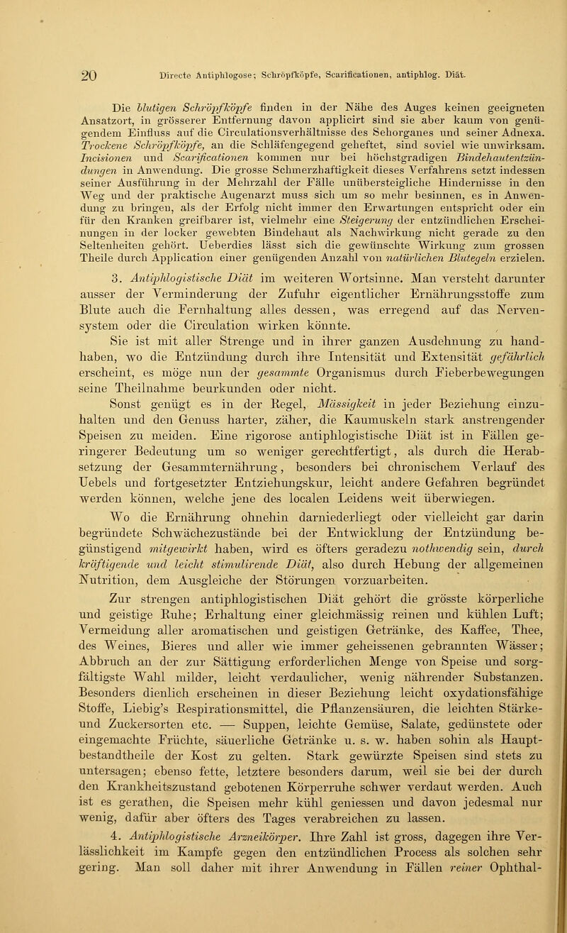 Die Mutigen Schröpfköpfe finden in der Nähe des Auges keinen geeigneten Ansatzort, in grösserer Entfernung davon applicirt sind sie aber kaum von genü- gendem Einfluss auf die Circulationsverhältnisse des Sehorganes und seiner Adnexa. Trockene Schröpfköpfe, an die Schläfengegend geheftet, sind soviel wie unwirksam. Incisionen und Scarificationen kommen nur bei höchstgradigen Bindehautentzün- dungen in Anwendung. Die grosse Schmerzhaftigkeit dieses Verfahrens setzt indessen seiner Ausführung in der Mehrzahl der Fälle unübersteigliche Hindernisse in den Weg und der praktische Augenarzt muss sich um so mehr besinnen, es in Anwen- dung zu bringen, als der Erfolg nicht immer den Erwartungen entspricht oder ein für den Kranken greifbarer ist, vielmehr eine Steigerung der entzündlichen Erschei- nungen in der locker gewebten Bindehaut als Nachwirkung nicht gerade zu den Seltenheiten gehört. Ueberdies lässt sich die gewünschte Wirkung zum grossen Theile durch Application einer genügenden Anzahl von natürlichen Blutegeln erzielen. 3. Antiphlogistische Diät im weiteren Wortsinne. Man versteht darunter ausser der Verminderung der Zufuhr eigentlicher Ernährungsstoffe zum Blute auch die Fernhaltung alles dessen, was erregend auf das Nerven- system oder die Circulation wirken könnte. Sie ist mit aller Strenge und in ihrer ganzen Ausdehnung zu hand- haben, wo die Entzündung durch ihre Intensität und Extensität gefährlich erscheint, es möge nun der gesammte Organismus durch Eieberbewegungen seine Theilnahme beurkunden oder nicht. Sonst genügt es in der Regel, Massigkeit in jeder Beziehung einzu- halten und den Genuss harter, zäher, die Kaumuskeln stark anstrengender Speisen zu meiden. Eine rigorose antiphlogistische Diät ist in Fällen ge- ringerer Bedeutung um so weniger gerechtfertigt, als durch die Herab- setzung der Gesamniternährung, besonders bei chronischem Verlauf des Uebels und fortgesetzter Entziehungskur, leicht andere Gefahren begründet werden können, welche jene des localen Leidens weit überwiegen. Wo die Ernährung ohnehin darniederliegt oder vielleicht gar darin begründete Schwächezustände bei der Entwicklung der Entzündung be- günstigend mitgewirkt haben, wird es öfters geradezu nothwendig sein, durch kräftigende und leicht stimulirende Diät, also durch Hebung der allgemeinen ISTutrition, dem Ausgleiche der Störungen vorzuarbeiten. Zur strengen antiphlogistischen Diät gehört die grösste körperliche und geistige Ruhe; Erhaltung einer gleichmässig reinen und kühlen Luft; Vermeidung aller aromatischen und geistigen Getränke, des Kaffee, Thee, des Weines, Bieres und aller wie immer geheissenen gebrannten Wässer; Abbruch an der zur Sättigung erforderlichen Menge von Speise und sorg- fältigste Wahl milder, leicht verdaulicher, wenig nährender Substanzen. Besonders dienlich erscheinen in dieser Beziehung leicht oxydationsfähige Stoffe, Liebig's Respirationsmittel, die Pflanzensäuren, die leichten Stärke- und Zuckersorten etc. — Suppen, leichte Gemüse, Salate, gedünstete oder eingemachte Früchte, säuerliche Getränke u. s. w. haben sohin als Haupt- bestandtheile der Kost zu gelten. Stark gewürzte Speisen sind stets zu untersagen; ebenso fette, letztere besonders darum, weil sie bei der durch den Krankheitszustand gebotenen Körperruhe schwer verdaut werden. Auch ist es gerathen, die Speisen mehr kühl gemessen und davon jedesmal nur wenig, dafür aber öfters des Tages verabreichen zu lassen. 4. Antiphlogistische Arzneikörper. Ihre Zahl ist gross, dagegen ihre Ver- lässlichkeit im Kampfe gegen den entzündlichen Process als solchen sehr gering. Man soll daher mit ihrer Anwendung in Fällen reiner Ophthal-