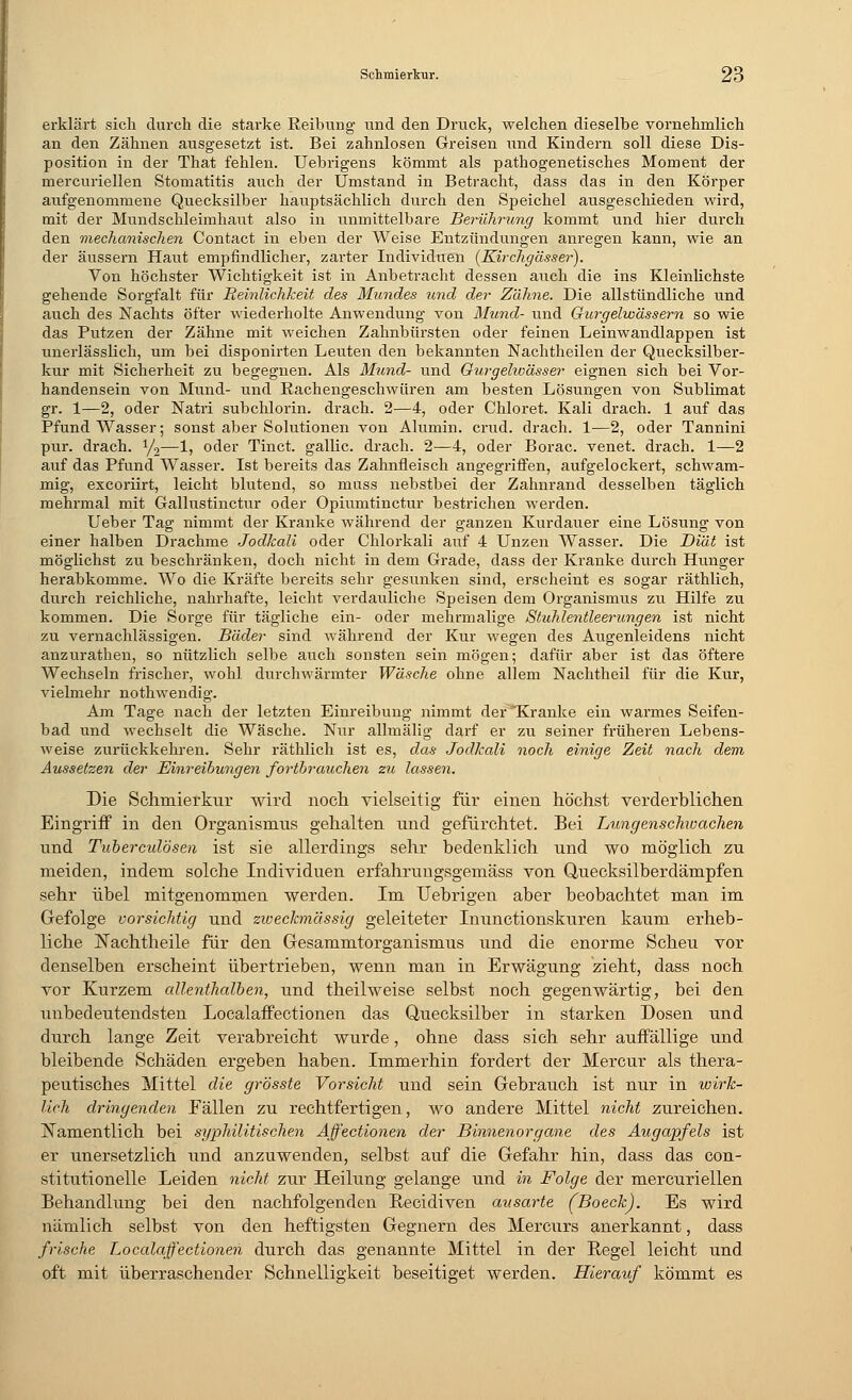 erklärt sich durch die starke Reibung und den Druck, welchen dieselbe vornehmlich an den Zähnen ausgesetzt ist. Bei zahnlosen Greisen und Kindern soll diese Dis- position in der That fehlen. Uebrigens kömmt als pathogenetisches Moment der mercuriellen Stomatitis auch der Umstand in Betracht, dass das in den Körper aufgenommene Quecksilber hauptsächlich durch den Speichel ausgeschieden wird, mit der Mundschleimhaut also in unmittelbare Berührung kommt und hier durch den mechanischen Contact in eben der Weise Entzündungen anregen kann, wie an der äussern Haut empfindlicher, zarter Individuen (Kirchgässer). Von höchster Wichtigkeit ist in Anbetracht dessen auch die ins Kleinlichste gehende Sorgfalt für Reinlichkeit des Mundes und der Zähne. Die allstündliche und auch des Nachts öfter wiederholte Anwendung von Mund- und Gurgelwässern so wie das Putzen der Zähne mit weichen Zahnbürsten oder feinen Leinwandlappen ist unerlässHch, um bei disponirten Leuten den bekannten Nachtheilen der Quecksilber- kur mit Sicherheit zu begegnen. Als Mund- und Ourgehoässer eignen sich bei Vor- handensein von Mund- und Rachengeschwüren am besten Lösungen von Sublimat gr. 1—2, oder Natri subchlorin. drach. 2—4, oder Chloret. Kali drach. 1 auf das Pfund Wasser; sonst aber Solutionen von Alumin. crud. drach. 1—2, oder Tannini pur. drach. y2—1, oder Tinct. gallic. drach. 2—4, oder Borac. venet. drach. 1—2 auf das Pfund Wasser. Ist bereits das Zahnfleisch angegriffen, aufgelockert, schwam- mig, excoriirt, leicht blutend, so muss nebstbei der Zahnrand desselben täglich mehrmal mit Gallustinctur oder Opiumtinctur bestrichen werden. Ueber Tag nimmt der Kranke während der ganzen Kurdauer eine Lösung von einer halben Drachme Jodkali oder Chlorkali auf 4 Unzen Wasser. Die Diät ist möglichst zu beschränken, doch nicht in dem Grade, dass der Kranke durch Hunger herabkomme. Wo die Kräfte bereits sehr gesunken sind, erscheint es sogar räthlich, durch reichliche, nahrhafte, leicht verdauliche Speisen dem Organismus zu Hilfe zu kommen. Die Sorge für tägliche ein- oder mehrmalige Stuhlentleerungen ist nicht zu vernachlässigen. Bäder sind während der Kur wegen des Augenleidens nicht anzurathen, so nützlich selbe auch sonsten sein mögen; dafür aber ist das öftere Wechseln frischer, wohl durchwärmter Wäsche ohne allem Nachtheil für die Kur, vielmehr nothwendig. Am Tage nach der letzten Einreibung nimmt der^Kranke ein warmes Seifen- bad und wechselt die Wäsche. Nur allmälig darf er zu seiner früheren Lebens- weise zurückkehren. Sehr räthlich ist es, das Jodkali noch einige Zeit nach dem Aussetzen der Einreibungen fortbrauchen zu lassen. Die Schmierkur wird noch vielseitig für einen höchst verderblichen Eingriff in den Organismus gehalten und gefürchtet. Bei Lungenschwachen und Tuberculosen ist sie allerdings sehr bedenklich und wo möglich zu meiden, indem solche Individuen erfahrungsgemäss von Quecksilberdämpfen sehr übel mitgenommen werden. Im Uebrigen aber beobachtet man im Gefolge vorsichtig und zweckmässig geleiteter Inunctionskuren kaum erheb- liche rJachtheile für den Gesammtorganismus und die enorme Scheu vor denselben erscheint übertrieben, wenn man in Erwägung zieht, dass noch vor Kurzem allenthalben, und theilweise selbst noch gegenwärtig, bei den unbedeutendsten Localaffectionen das Quecksilber in starken Dosen und durch lange Zeit verabreicht wurde, ohne dass sich sehr auffällige und bleibende Schäden ergeben haben. Immerhin fordert der Mercur als thera- peutisches Mittel die grösste Vorsicht und sein Gebrauch ist nur in wirk- lich dringenden Eällen zu rechtfertigen, wo andere Mittel nicht zureichen. Namentlich bei sgphüitischen Affectionen der Binnenorgane des Augapfels ist er unersetzlich und anzuwenden, selbst auf die Gefahr hin, dass das con- stitutionelle Leiden nicht zur Heilung gelange und in Folge der mercuriellen Behandlung bei den nachfolgenden Recidiven ausarte (Boeck). Es wird nämlich selbst von den heftigsten Gegnern des Mercurs anerkannt, dass frische Localaffectionen durch das genannte Mittel in der Hegel leicht und oft mit überraschender Schnelligkeit beseitiget werden. Hierauf kömmt es