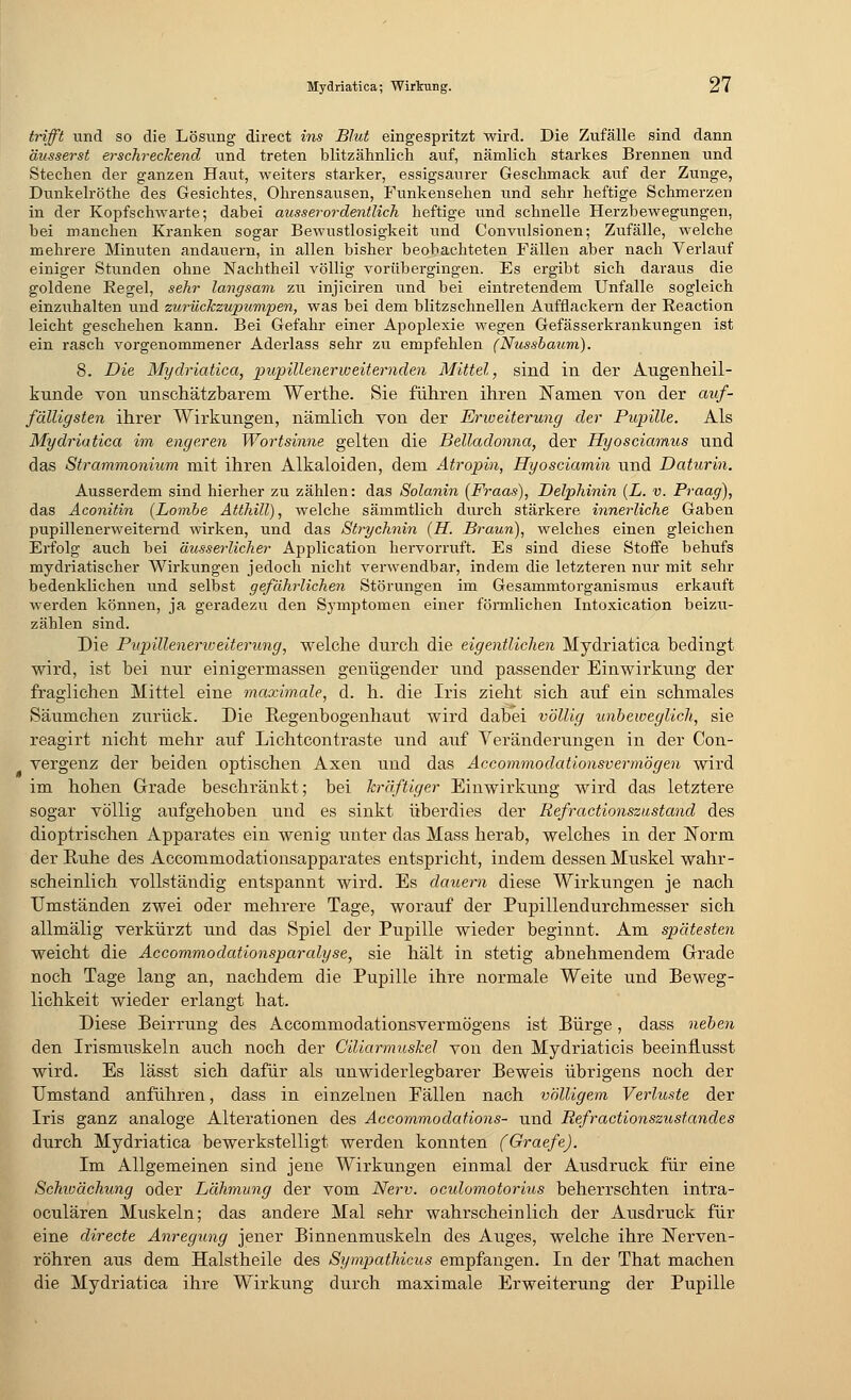 trifft und so die Lösung direct ins Blut eingespritzt wird. Die Zufälle sind dann äusserst erschreckend und treten blitzähnlich auf, nämlich starkes Brennen und Stechen der ganzen Haut, weiters starker, essigsaurer Geschmack auf der Zunge, Dunkelröthe des Gesichtes, Ohrensausen, Funkensehen und sehr heftige Schmerzen in der Kopfschwarte; dabei ausserordentlich heftige und schnelle Herzbewegungen, bei manchen Kranken sogar Bewustlosigkeit und Convulsionen; Zufälle, welche mehrere Minuten andauern, in allen bisher beobachteten Fällen aber nach Verlauf einiger Stunden ohne Nachtheil völlig vorübergingen. Es ergibt sich daraus die goldene Kegel, sehr langsam zu injiciren und bei eintretendem Unfälle sogleich einzuhalten und zurückzupumpen, was bei dem blitzschnellen Aufflackern der Reaction leicht geschehen kann. Bei Gefahr einer Apoplexie wegen Gefässerkrankungen ist ein rasch vorgenommener Aderlass sehr zu empfehlen (Nussbaum). 8. Die Mydriatica, pupillenerweiternden Mittel, sind in der Augenheil- kunde von unschätzbarem Werthe. Sie führen ihren Namen von der auf- fälligsten ihrer Wirkungen, nämlich von der Erweiterung der Pupille. Als Mydriatica im engeren Wortsinne gelten die Belladonna, der Hyosciamus und das Strammonium mit ihren Alkaloiden, dem Atropin, Hyosciamin und Daturin. Ausserdem sind hierher zu zählen: das Solanin (Fraas), Delphinin (L. v. Praag), das Aconitin {Bombe Atthill), welche sämmtlich durch stärkere innerliche Gaben pupillenerweiternd wirken, und das Strychnin (H. Braun), welches einen gleichen Erfolg auch bei äusserlicher Application hervorruft. Es sind diese Stoffe behufs mydriatischer Wirkungen jedoch nicht verwendbar, indem die letzteren nur mit sehr bedenklichen und selbst gefährlichen Störungen im Gesammtorganismus erkauft werden können, ja geradezu den Symptomen einer förmlichen Intoxication beizu- zählen sind. Die Pitpilleneriveiterung, welche durch die eigentlichen Mydriatica bedingt wird, ist bei nur einigermassen genügender und passender Einwirkung der fraglichen Mittel eine maximale, d. h. die Iris zieht sich auf ein schmales Säumchen zurück. Die Regenbogenhaut wird dabei völlig unbeweglich, sie reagirt nicht mehr auf Lichtcontraste und auf Veränderungen in der Con- vergenz der beiden optischen Axen und das Accommodationsvermögen wird im hohen Grade beschränkt; bei kräftiger Einwirkung wird das letztere sogar völlig aufgehoben und es sinkt überdies der Refractionszustand des dioptrischen Apparates ein wenig unter das Mass herab, welches in der Norm der Ruhe des Accommodationsapparates entspricht, indem dessen Muskel wahr- scheinlich vollständig entspannt wird. Es dauern diese Wirkungen je nach Umständen zwei oder mehrere Tage, worauf der Pupillendurchmesser sich allmälig verkürzt und das Spiel der Pupille wieder beginnt. Am spätesten weicht die Accommodationsparalyse, sie hält in stetig abnehmendem Grade noch Tage lang an, nachdem die Pupille ihre normale Weite und Beweg- lichkeit wieder erlangt hat. Diese Beirrung des Accommodationsvermögens ist Bürge, dass neben den Irismuskeln auch noch der CUiarmuskel von den Mydriaticis beeinflusst wird. Es lässt sich dafür als unwiderlegbarer Beweis übrigens noch der Umstand anführen, dass in einzelnen Fällen nach völligem Verluste der Iris ganz analoge Alterationen des Accommodations- und Refractionszustandes durch Mydriatica bewerkstelligt werden konnten (Graefe). Im Allgemeinen sind jene Wirkungen einmal der Ausdruck für eine Schivächung oder Lähmung der vom Nerv, oculomotorius beherrschten intra- oculären Muskeln; das andere Mal sehr wahrscheinlich der Ausdruck für eine directe Anregung jener Binnenmuskeln des Auges, welche ihre Nerven- röhren aus dem Halstheile des Sympathicus empfangen. In der That machen die Mydriatica ihre Wirkung durch maximale Erweiterung der Pupille