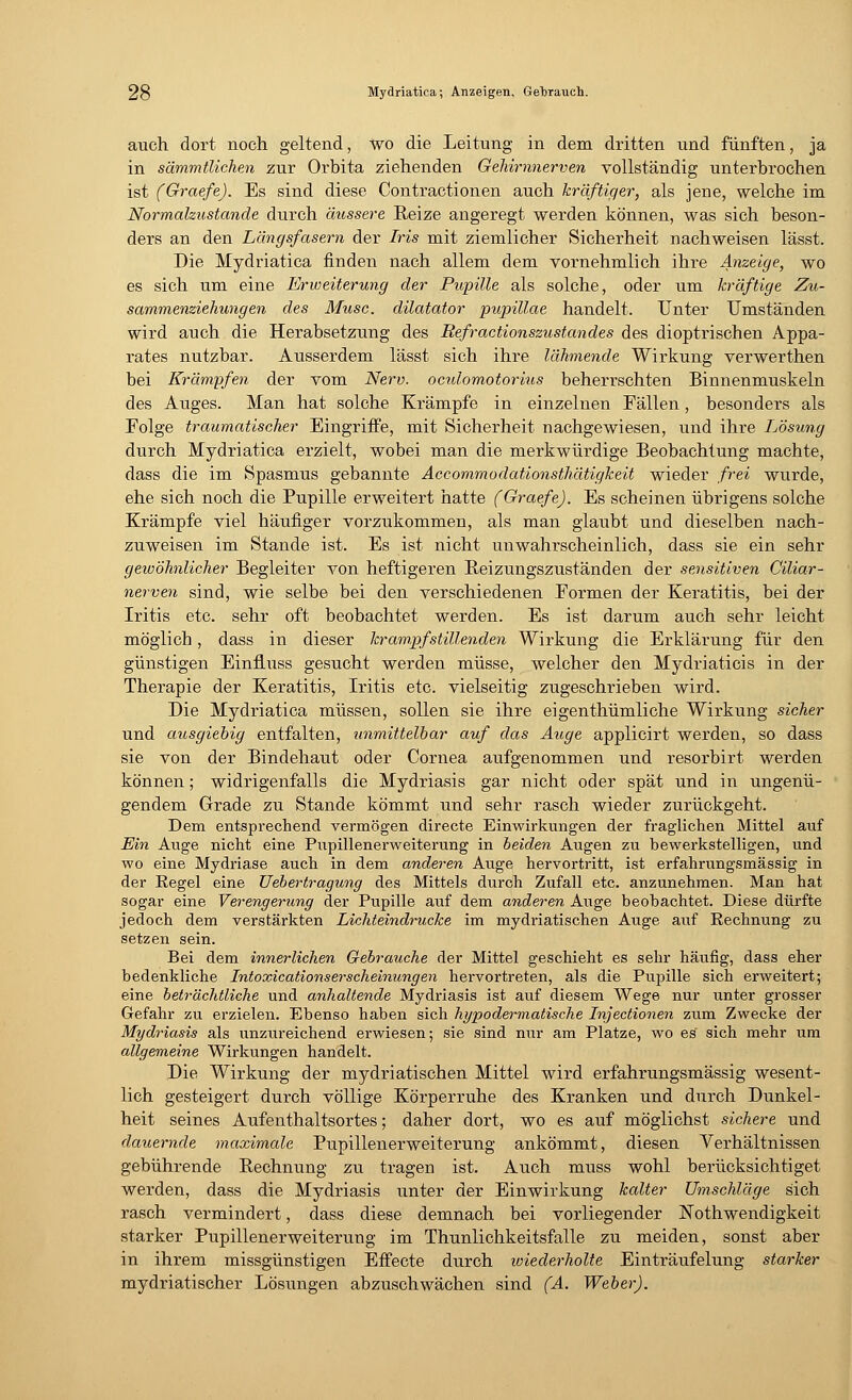 auch dort noch geltend, wo die Leitung in dem dritten und fünften, ja in sämmtlichen zur Orbita ziehenden Gehirnnerven vollständig unterbrochen ist (Graefe). Es sind diese Contractionen auch kräftiger, als jene, welche im Normalzustande durch äussere Reize angeregt werden können, was sich beson- ders an den Längsfasern der Iris mit ziemlicher Sicherheit nachweisen lässt. Die Mydriatica finden nach allem dem vornehmlich ihre Anzeige, wo es sich um eine Erweiterung der Pupille als solche, oder um kräftige Zu- sammenziehungen des Muse, dilatator pupillae handelt. Unter Umständen wird auch die Herabsetzung des Refractionszustandes des dioptrischen Appa- rates nutzbar. Ausserdem lässt sich ihre lähmende Wirkung verwerthen bei Krämpfen der vom Nerv, oadomotorius beherrschten Binnenmuskeln des Auges. Man hat solche Krämpfe in einzelnen Fällen, besonders als Folge traumatischer Eingriffe, mit Sicherheit nachgewiesen, und ihre Lösung durch Mydriatica erzielt, wobei man die merkwürdige Beobachtung machte, dass die im Spasmus gebannte Acconimodationsthätigkeit wieder frei wurde, ehe sich noch die Pupille erweitert hatte (Graefe). Es scheinen übrigens solche Krämpfe viel häufiger vorzukommen, als man glaubt und dieselben nach- zuweisen im Stande ist. Es ist nicht unwahrscheinlich, dass sie ein sehr gewöhnlicher Begleiter von heftigeren Reizungszuständen der sensitiven Ciliar- nerven sind, wie selbe bei den verschiedenen Formen der Keratitis, bei der Iritis etc. sehr oft beobachtet werden. Es ist darum auch sehr leicht möglich, dass in dieser krampfstillenden Wirkung die Erklärung für den günstigen EinfLuss gesucht werden müsse, welcher den Mydriaticis in der Therapie der Keratitis, Iritis etc. vielseitig zugeschrieben wird. Die Mydriatica müssen, sollen sie ihre eigenthümliche Wirkung sicher und ausgiebig entfalten, unmittelbar auf das Auge applicirt werden, so dass sie von der Bindehaut oder Cornea aufgenommen und resorbirt werden können; widrigenfalls die Mydriasis gar nicht oder spät und in ungenü- gendem Grade zu Stande kömmt und sehr rasch wieder zurückgeht. Dem entsprechend vermögen directe Einwirkungen der fraglichen Mittel auf Ein Auge nicht eine Pupillenerweiterung in beiden Augen zu bewerkstelligen, und wo eine Mydriase auch in dem anderen Auge hervortritt, ist erfahrungsmässig in der Regel eine Uebertragung des Mittels durch Zufall etc. anzunehmen. Man hat sogar eine Verengerung der Pupille auf dem anderen Auge beobachtet. Diese dürfte jedoch dem verstärkten Lichteindrucke im mydriatischen Auge auf Rechnung zu setzen sein. Bei dem innerlichen Gebrauche der Mittel geschieht es sehr häufig, dass eher bedenkliche Intoxicationserscheinungen hervortreten, als die Pupille sich erweitert; eine beträchtliche und anhaltende Mydriasis ist auf diesem Wege nur unter grosser Gefahr zu erzielen. Ebenso haben sich hypodermatische Injectionen zum Zwecke der Mydriasis als unzureichend erwiesen; sie sind nur am Platze, wo es sich mehr um allgemeine Wirkungen handelt. Die Wirkung der mydriatischen Mittel wird erfahrungsmässig wesent- lich gesteigert durch völlige Körperruhe des Kranken und durch Dunkel- heit seines Aufenthaltsortes; daher dort, wo es auf möglichst sichere und dauernde maximale Pupillenerweiterung ankömmt, diesen Verhältnissen gebührende Rechnung zu tragen ist. Auch muss wohl berücksichtiget werden, dass die Mydriasis unter der Einwirkung kalter Umschläge sich rasch vermindert, dass diese demnach bei vorliegender Nothwendigkeit starker Pupillenerweiterung im Thunlichkeitsfalle zu meiden, sonst aber in ihrem missgünstigen Effecte durch wiederholte Einträufelung starker mydriatischer Lösungen abzuschwächen sind (A. Weber).