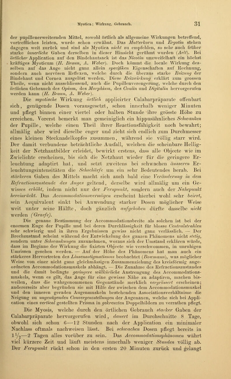 der pupillenerweiternden Mittel, sowohl örtlich als allgemeine Wirkungen betreffend, vortreffliches leisten, wurde schon erwähnt. Das Mutterkorn und Ergotin stehen dagegen weit zurück und sind als Myotica nicht zu empfehlen, so sehr auch früher starke innerliche Gaben derselben in dieser Hinsicht gerühmt wurden (Arlt). Bei örtlicher Application auf den Bindehautsack ist das Nicotin unzweifelhaft ein höchst kräftiges Myoticum (H. Braun, A. Weber). Doch kömmt die locale Wirkung des- selben auf das Auge nicht ganz allein specifiken Eigenschaften auf Rechnung, sondern auch nervösen Reflexen, welche durch die überaus starke Reizung der Bindehaut und Cornea ausgelöst werden. Diese Reizwirkung erklärt zum grossen Theile, wenn nicht ausschliessend, auch die Pupillenverengerung, welche durch den örtlichen Gebrauch des Opium, des Morphium, des Coniin und Digitalin hervorgerufen werden kann (H. Braun, A. Weber). Die myotische Wirkung örtlich applicirter Calabarpräparate offenbart sieb, genügende Dosen vorausgesetzt, sebon innerhalb weniger Minuten und pflegt binnen einer viertel oder balben Stunde ihre grösste Höhe zu erreichen. Vorerst bemerkt man gemeiniglich ein hippusähnliches Schwanken der Pupille, welche einen Theil ihrer Beactionsfähigkeit noch bewahrt; allmälig aber wird dieselbe enger und zieht sich endlich zum Durchmesser eines kleinen Stecknadelkopfes zusammen, während sie völlig starr wird. Der damit verbundene beträchtliche Ausfall, welchen die scheinbare Hellig- keit der Ketzhautbilder erleidet, bewirkt erstens, dass alle Objecte wie im Zwielichte erscheinen, bis sich die Netzhaut wieder für die geringere Er- leuchtung adaptirt hat, und setzt zweitens bei schwachen äusseren Er- leuchtungsintensitäten die Sehschärfe um ein sehr Bedeutendes herab. Bei stärkeren Gaben des Mittels macht sich auch bald eine Veränderung in dem Refractionszustande des Auges geltend, derselbe wird allmälig um ein Ge- wisses erhöht, indem nicht nur der Fernpunkt, sondern auch der Nahepunkt hereinrückt. Das Accommodationsv er mögen erscheint hierbei wohl sehr beirrt, sein Aequivalent sinkt bei Anwendung starker Dosen möglicher Weise weit unter seine Hälfte, doch gänzlich aufgehoben dürfte dasselbe nicht werden (Graefe). Die genaue Bestimmung der Accommodationsbreite als solchen ist bei der enormen Enge der Pupille und bei deren Durchlässigkeit für blosse C'entralstrahlen sehr schwierig und in ihren Ergebnissen gewiss nicht ganz verlässlich. — Der Brechzustand scheint während der Entwickelung des ganzen Phänomens nicht stetig, sondern unter Schicankungen zuzunehmen, woraus sich der Umstand erklären würde, dass im Beginne der Wirkung die fixirten Objecte wie verschwommen, in unruhigen Umrissen gesehen werden. — Auf der Höhe des Phänomens hat man auch ein stärkeres Hervortreten des Linsenastigmatismus beobachtet (Bowmann), was möglicher Weise von einer nicht ganz gleichmässigen Zusammenziehung des kreisförmig ange- ordneten Accommodationsinuskels abhängt. — Die Zunahme des Refractionszustandes und die damit bedingte geringere willkürliche Anstrengung des Accommodations- muskels, wenn es gilt, das Auge für eine gewisse Nähe zu adaptiren, machen bis- weilen, dass die wahrgenommenen Gegenstände merklich vergrössert erscheinen; andererseits aber begründen sie mit Hilfe der zwischen dem Accommodationsmuskel und den inneren geraden Augenmuskeln bestehenden Associationsverhältnisse die Neigung zu ungenügenden Convergenzstellungen der Augenaxen, welche sich bei Appli- cation eines vertical gestellten Pi'isma in gekreuzten Doppelbildern zu verrathen pflegt. Die Myosis, welche durch den örtlichen Gebrauch starker Gaben der Calabarpräparate hervorgerufen wird, dauert im Durchschnitte 8 Tage, obwohl sich schon 6—12 Stunden nach der Application ein minimaler Nachlass oftmals nachweisen lässt. Bei schwachen Dosen pflegt bereits in 1 y2—2 Tagen alles vorüber zu sein. Das Accommodationsphänomen währt viel kürzere Zeit und läuft meistens innerhalb weniger Stunden völlig ab. Der Fernpunkt rückt schon in den ersten 20 Minuten zurück und gelangt
