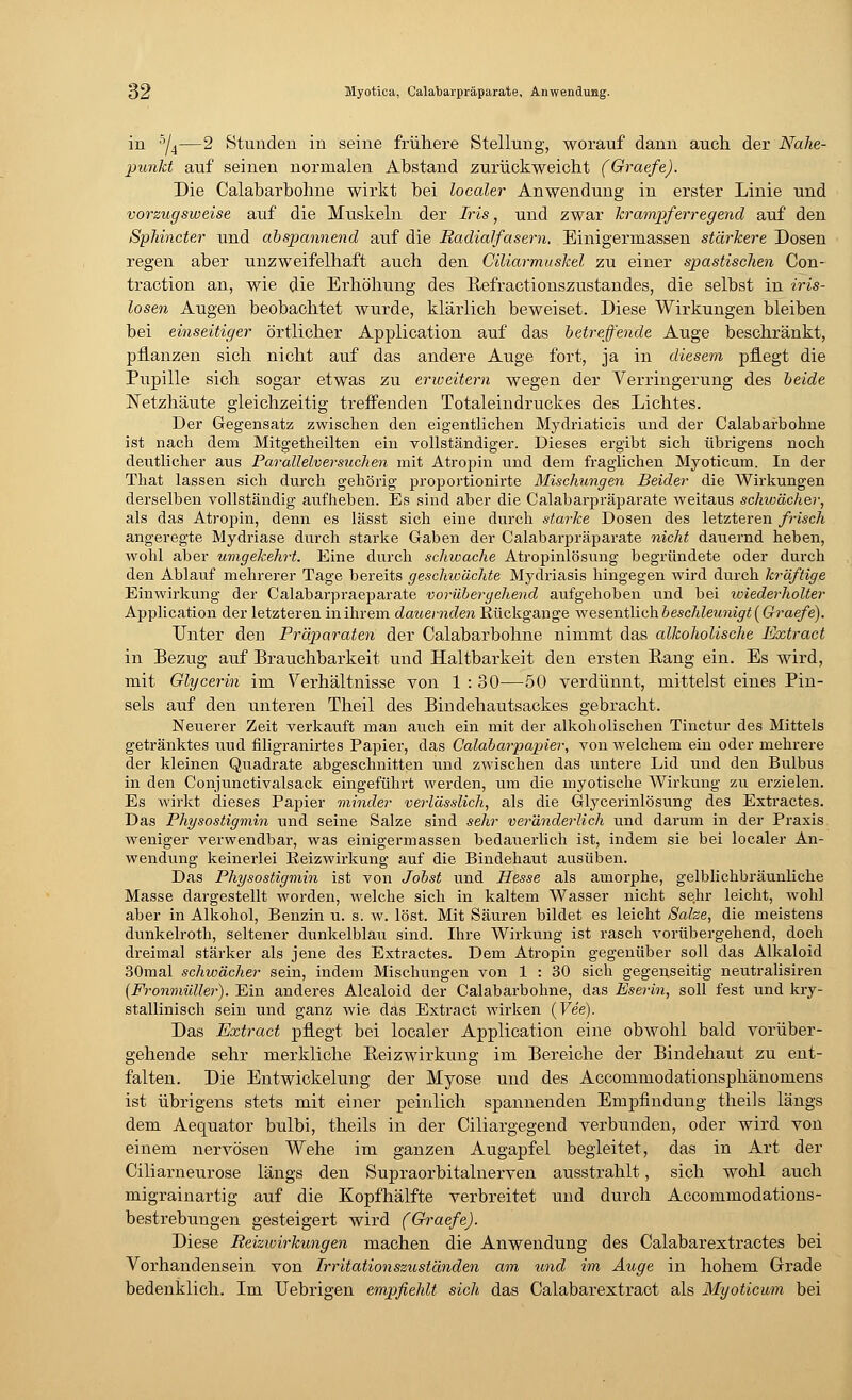 in 5/4—2 Stunden in seine frühere Stellung, worauf dann auch der Nahe- punkt auf seinen normalen Abstand zurückweicht (Graefe). Die Calabarbohne wirkt bei localer Anwendung in erster Linie und vorzugsweise auf die Muskeln der Iris, und zwar krampferregend auf den Sphincter und abspannend auf die Radialfasern. Einigermassen stärkere Dosen regen aber unzweifelhaft auch den Ciliarmuskel zu einer spastischen Con- traction an, wie die Erhöhung des Refractionszustandes, die selbst in iris- losen Augen beobachtet wurde, klärlich beweiset. Diese Wirkungen bleiben bei einseitiger örtlicher Application auf das betreffende Auge beschränkt, pflanzen sich nicht auf das andere Auge fort, ja in diesem pflegt die Pupille sich sogar etwas zu erweitern wegen der Verringerung des beide Netzhäute gleichzeitig treffenden Totaleindruckes des Lichtes. Der Gegensatz zwischen den eigentlichen Mydriaticis und der Calabarbohne ist nach dem Mitgetheilten ein vollständiger. Dieses ergibt sich übrigens noch deutlicher aus Parallelversuchen mit Atropin und dem fraglichen Myoticum. In der That lassen sich durch gehörig proportionirte Mischungen Beider die Wirkungen derselben vollständig aufheben. Es sind aber die Calabarpräparate weitaus schwächer, als das Atropin, denn es lässt sich eine durch starke Dosen des letzteren frisch angeregte Mydriase durch starke Gaben der Calabarpräparate nicht dauernd heben, wohl aber umgekehrt. Eine durch schwache Atropinlösung begründete oder durch den Ablauf mehrerer Tage bereits geschwächte Mydriasis hingegen wird durch kräftige Einwirkung der Calabarpraeparate vorübergehend aufgehoben und bei wiederholter Application der letzteren in ihrem dauernden Rückgänge wesentlich beschleunigt [Graefe). unter deu Präparaten der Calabarbohne nimmt das alkoholische Extract in Bezug auf Brauchbarkeit und Haltbarkeit den ersten Rang ein. Es wird, mit Glycerin im Verhältnisse von 1 : 30—50 verdünnt, mittelst eines Pin- sels auf den unteren Theil des Bindehautsackes gebracht. Neuerer Zeit verkauft man auch ein mit der alkoholischen Tinctur des Mittels getränktes uud filigranirtes Papier, das Calabarpapier, von welchem ein oder mehrere der kleinen Quadrate abgeschnitten und zwischen das untere Lid und den Bulbus in den Conjunctivalsack eingeführt werden, um die myotische Wirkung zu erzielen. Es wirkt dieses Papier minder verlässlich, als die Glycerinlösung des Extractes. Das Physostigmin und seine Salze sind sehr veränderlich und darum in der Praxis weniger verwendbar, was einigermassen bedauerlich ist, indem sie bei localer An- wendung keinerlei Reizwirkung auf die Bindehaut ausüben. Das Physostigmin ist von Jobst und Hesse als amorphe, gelblichbräunliche Masse dargestellt worden, welche sich in kaltem Wasser nicht sehr leicht, wohl aber in Alkohol, Benzin u. s. w. löst. Mit Säuren bildet es leicht Salze, die meistens dunkelroth, seltener dunkelblau sind. Ihre Wirkung ist rasch vorübergehend, doch dreimal stärker als jene des Extractes. Dem Atropin gegenüber soll das Alkaloid 30mal schwächer sein, indem Mischungen von 1 : 30 sich gegenseitig neutralisiren (Fronmüller). Ein anderes Alcaloid der Calabarbohne, das Eserin, soll fest und kry- stallinisch sein und ganz wie das Extract wirken (Fee). Das Extract pflegt bei localer Application eine obwohl bald vorüber- gehende sehr merkliche Reizwirkung im Bereiche der Bindehaut zu ent- falten. Die Entwickelung der Myose und des Accommodationsphänomens ist übrigens stets mit einer peinlich spannenden Empfindung theils längs dem Aequator bulbi, theils in der Ciliargegend verbunden, oder wird von einem nervösen Wehe im ganzen Augapfel begleitet, das in Art der Ciliarneurose längs den Supraorbitalnerven ausstrahlt, sich wohl auch migrainartig auf die Kopfhälfte verbreitet und durch Accommodations- bestrebungen gesteigert wird (Graefe). Diese Reizwirkungen machen die Anwendung des Calabarextractes bei Vorhandensein von Irritationszuständen am und im Auge in hohem Grade bedenklich. Im Uebrigen empfiehlt sich das Calabarextract als Myoticum bei