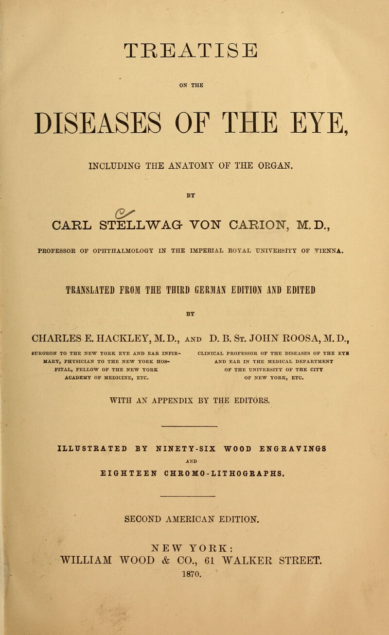 TREATISE DISEASES OF THE EYE, INCLUDING THE ANATOMY OF THE ORGAN. CAKL STELLWAO VOIST CARIOTsT, M.D., PBOFESSOE OF OPHTHALMOLOGY IN THE IMPEEIAL EOTAL TJNIVEKSITY OF VIENNA. TRANSLATED FROM THE THIRD GERMAN EDITION AND EDITED CHARLES E. HACKLEY, M.D., and D. B. St. JOHN ROOSA, M. D., SURGEON TO THE NEW YORK EYE AND EAR INFIR- CLINICAL PROFESSOR OF THE DISEASES OF THE EYB MARY, PHYSICIAN TO THE NEW YORK HOS- AND EAR IN THE MEDICAL DEPARTMENT PITAL, FELLOW OF THE NEW YORK OF THE UNIVERSITY OF THE CITY ACADEMY OF MEDICINE, ETC. OF NEW YORK, ETC. WITH AX APPENDIX BY THE EDITORS. ILLUSTRATED BY NINETY-SIX WOOD ENGRAVINGS AND EIGHTEEN CHRO MO -LITHOGRAPHS. SECOND AMEEICAN EDITION. NEW YORK: WILLIAM WOOD & CO., 61 WALKER STREET. 1870.