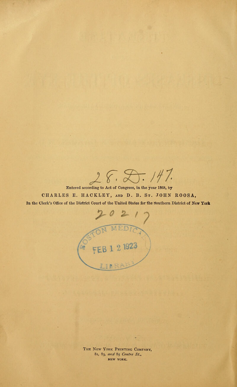 J. f. s& I ft Entered according to Act of Congress, in the year 1868, by CHAELES E. HACKLEY, and D. B. St. JOHN KOOSA, In the Clerk's Office of the District Court of the United States for the Southern District of New York %~0 £~ / n fEBl2l323 1) The New York Printing Company, 8i, 83, and 85 Centre St.. NEW YORK.