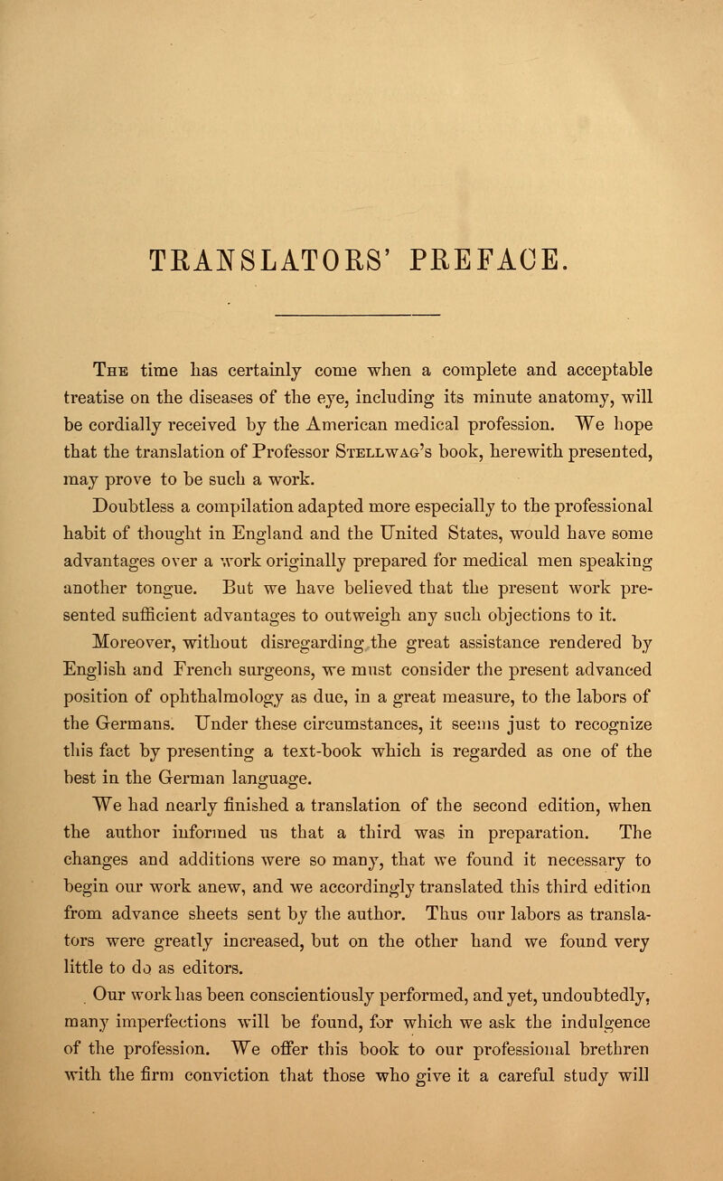 TRANSLATORS' PREFACE The time lias certainly come when a complete and acceptable treatise on the diseases of the eye, including its minute anatomy, will be cordially received by the American medical profession. We hope that the translation of Professor Stellwag's book, herewith presented, may prove to be such a work. Doubtless a compilation adapted more especially to the professional habit of thought in England and the United States, would have some advantages over a work originally prepared for medical men speaking another tongue. But we have believed that the present work pre- sented sufficient advantages to outweigh any such objections to it. Moreover, without disregarding the great assistance rendered by English and French surgeons, we must consider the present advanced position of ophthalmology as due, in a great measure, to the labors of the Germans. Under these circumstances, it seems just to recognize this fact by presenting a text-book which is regarded as one of the best in the German language. We had nearly finished a translation of the second edition, when the author informed us that a third was in preparation. The changes and additions were so many, that we found it necessary to begin our work anew, and we accordingly translated this third edition from advance sheets sent by the author. Thus our labors as transla- tors were greatly increased, but on the other hand we found very little to do as editors. Our work has been conscientiously performed, and yet, undoubtedly, many imperfections will be found, for which we ask the indulgence of the profession. We offer this book to our professional brethren with the firm conviction that those who give it a careful study will