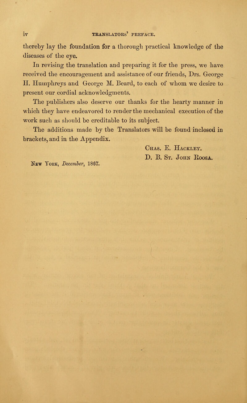 thereby lay the foundation for a thorough practical knowledge of the diseases of the eye. In revising the translation and preparing it for the press, we have received the encouragement and assistance of our friends, Drs. George H. Humphreys and George M. Beard, to each of whom we desire to present our cordial acknowledgments. The publishers also deserve our thanks for the hearty manner in which they have endeavored to render the mechanical execution of the work such as should be creditable to its subject. The additions made by the Translators will be found inclosed in brackets, and in the Appendix. Chas. E. Hackxey. D. B. St. John Roosa. Hew Yoek, December, 1887.
