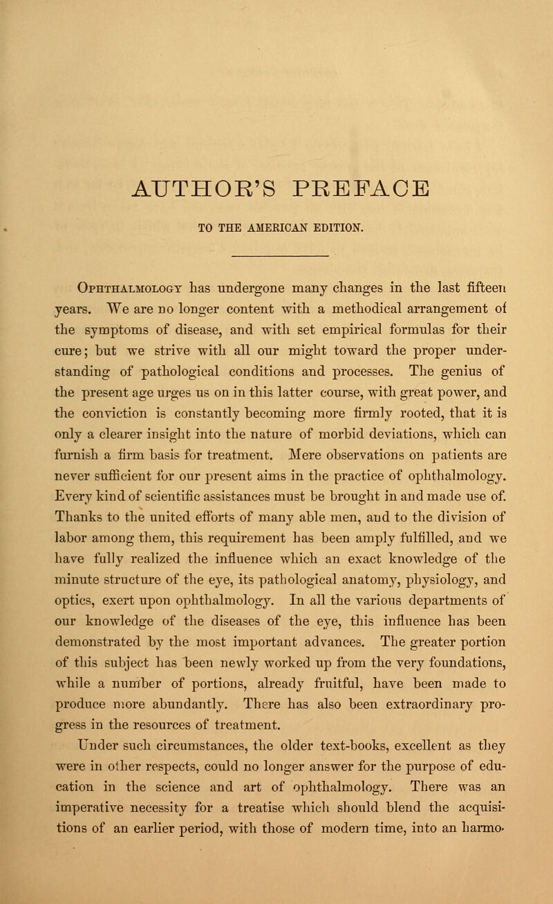 AUTHOR'S PREFACE TO THE AMERICAN EDITION. Ophthalmology has undergone many changes in the last fifteen years. We are do longer content with a methodical arrangement of the symptoms of disease, and with set empirical formulas for their cure; but we strive with all our might toward the proper under- standing of pathological conditions and processes. The genius of the present age urges us on in this latter course, with great power, and the conviction is constantly becoming more firmly rooted, that it is only a clearer insight into the nature of morbid deviations, which can furnish a firm basis for treatment. Mere observations on patients are never sufficient for our present aims in the practice of ophthalmology. Every kind of scientific assistances must be brought in and made use of. Thanks to the united efforts of many able men, and to the division of labor among them, this requirement has been amply fulfilled, and we have fully realized the influence which an exact knowledge of the minute structure of the eye, its pathological anatomy, physiology, and optics, exert upon ophthalmology. In all the various departments of our knowledge of the diseases of the eye, this influence has been demonstrated by the most important advances. The greater portion of this subject has been newly worked up from the very foundations, while a number of portions, already fruitful, have been made to produce more abundantly. There has also been extraordinary pro- gress in the resources of treatment. Under such circumstances, the older text-books, excellent as they were in other respects, could no longer answer for the purpose of edu- cation in the science and art of ophthalmology. There was an imperative necessity for a treatise which should blend the acquisi- tions of an earlier period, with those of modern time, into an harmo>