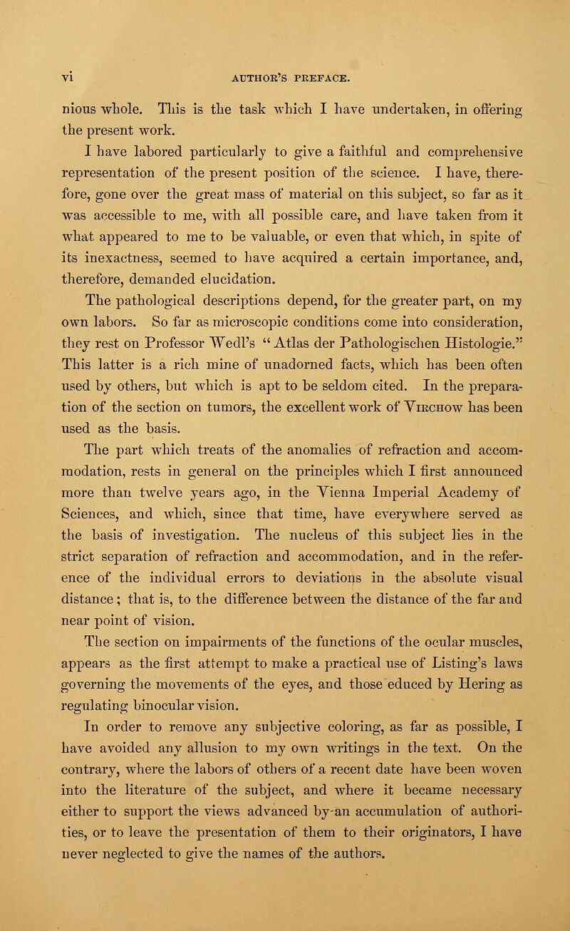 nious whole. This is the task which I have undertaken, in offering the present work. I have labored particularly to give a faithful and comprehensive representation of the present position of the science. I have, there- fore, gone over the great mass of material on this subject, so far as it was accessible to me, with all possible care, and have taken from it what appeared to me to be valuable, or even that which, in spite of its inexactness, seemed to have acquired a certain importance, and, therefore, demanded elucidation. The pathological descriptions depend, for the greater part, on my own labors. So far as microscopic conditions come into consideration, they rest on Professor Wedl's  Atlas der Pathologischen Histologic This latter is a rich mine of unadorned facts, which has been often used by others, but which is apt to be seldom cited. In the prepara- tion of the section on tumors, the excellent work of Yikchow has been used as the basis. The part which treats of the anomalies of refraction and accom- modation, rests in general on the principles which I first announced more than twelve years ago, in the Yienna Imperial Academy of Sciences, and which, since that time, have everywhere served as the basis of investigation. The nucleus of this subject lies in the strict separation of refraction and accommodation, and in the refer- ence of the individual errors to deviations in the absolute visual distance ; that is, to the difference between the distance of the far and near point of vision. The section on impairments of the functions of the ocular muscles, appears as the first attempt to make a practical use of Listing's laws governing the movements of the eyes, and those educed by Hering as regulating binocular vision. In order to remove any subjective coloring, as far as possible, I have avoided any allusion to my own writings in the text. On the contrary, where the labors of others of a recent date have been woven into the literature of the subject, and where it became necessary either to support the views advanced by-an accumulation of authori- ties, or to leave the presentation of them to their originators, I have never neglected to give the names of the authors.