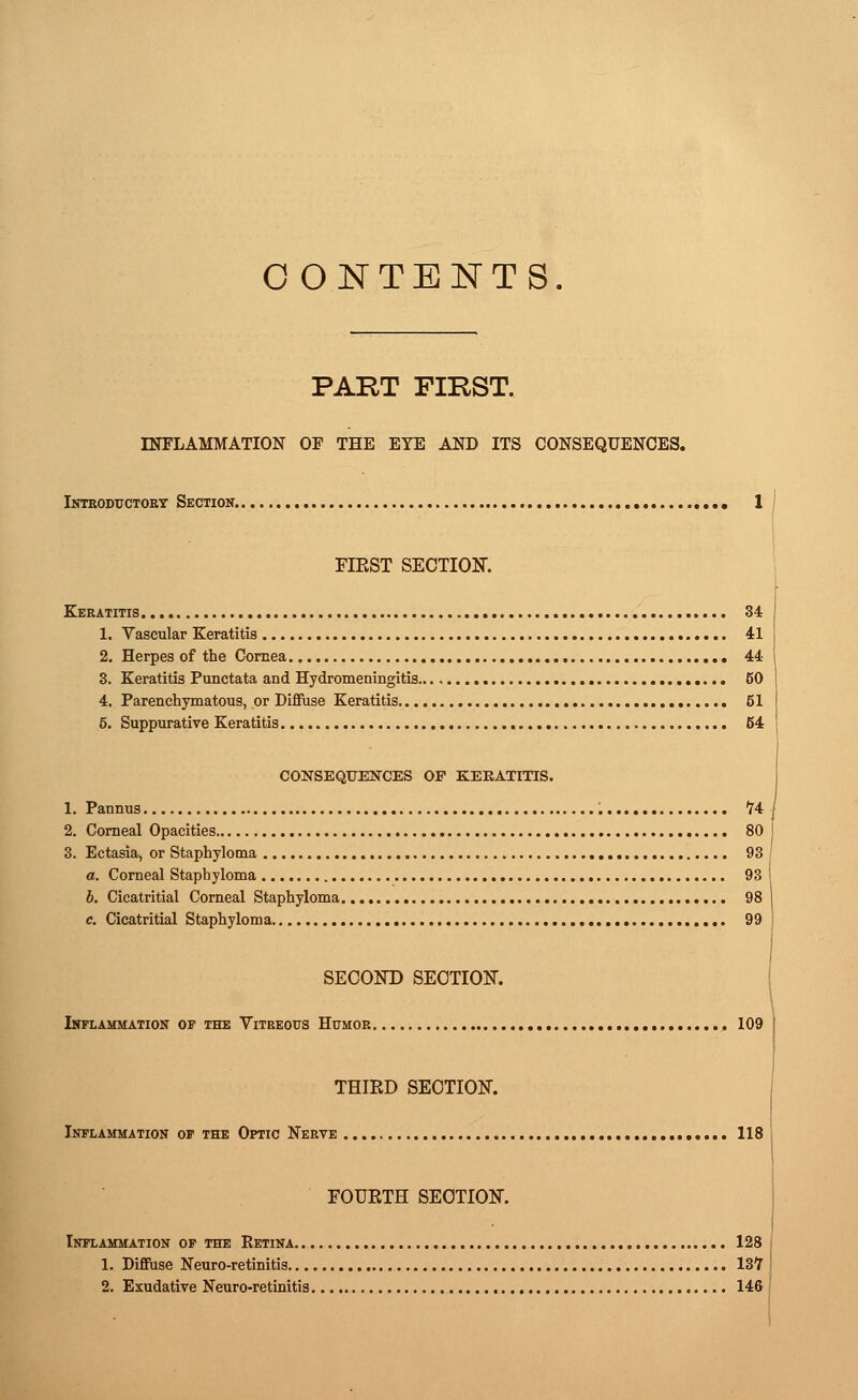 CONTENTS. PART FIKST. INFLAMMATION OF THE EYE AND ITS CONSEQUENCES. Introductory Section. 1 FIKST SECTION. Keratitis 34 1. Vascular Keratitis 41 2. Herpes of the Cornea 44 3. Keratitis Punctata and Hydromeningitis 50 4. Parenchymatous, or Diffuse Keratitis 61 5. Suppurative Keratitis 64 CONSEQUENCES OF KERATITIS. 1. Pannus 74 2. Corneal Opacities 80 3. Ectasia, or Staphyloma 93 a. Corneal Staphyloma 93 b. Cicatritial Corneal Staphyloma 98 c. Cicatritial Staphyloma 99 SECOND SECTION. Inflammation op the Vitreous Humor 109 THIRD SECTION. Inflammation of the Optic Nerve 118 FOURTH SECTION. Inflammation of the Retina 128 1. Diffuse Neuro-retinitis 137