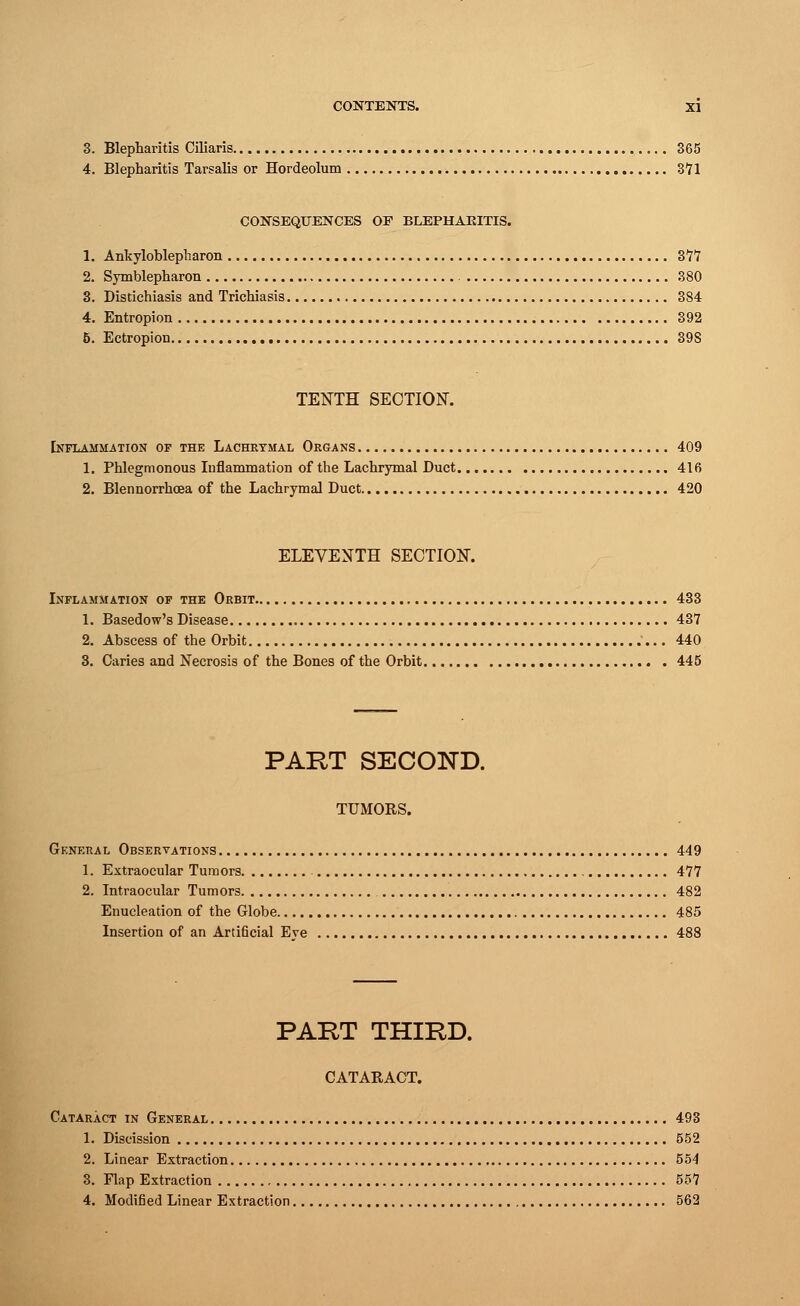3. Blepharitis Ciliaris 365 4. Blepharitis Tarsalis or Hordeolum 3*71 CONSEQUENCES OF BLEPHARITIS. 1. Ankyloblepharon 377 2. Symblepharon 380 3. Distichiasis and Trichiasis 384 4. Entropion 392 5. Ectropion 39S TENTH SECTION. Inflammation of the Lachrymal Organs 409 1. Phlegmonous Inflammation of the Lachrymal Duct 416 2. Blennorrhcea of the Lachrymal Duct 420 ELEVENTH SECTION. Inflammation of the Orbit 433 1. Basedow's Disease 437 2. Abscess of the Orbit 440 3. Caries and Necrosis of the Bones of the Orbit 445 PART SECOND. TUMORS. General Observations 449 1. Extraocular Tumors 477 2. Intraocular Tumors 482 Enucleation of the Globe 485 Insertion of an Artificial Eve 488 PART THIRD. CATARACT. Cataract in General 493 1. Discission 552 2. Linear Extraction 554 3. Flap Extraction 557 4. Modified Linear Extraction 562