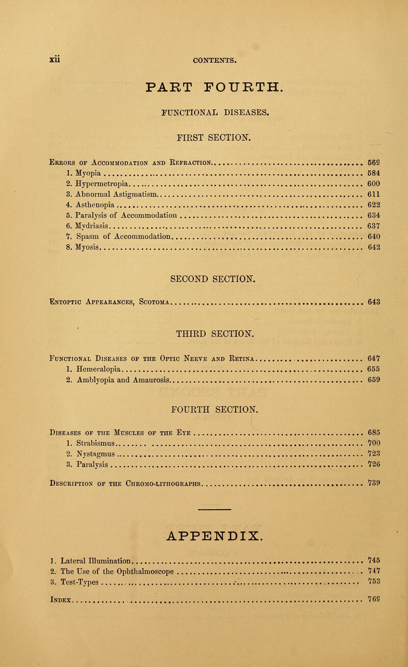 PART FOURTH. FUNCTIONAL DISEASES. FIRST SECTION. Errors of Accommodation and Refraction 56S 1. Myopia 584 2. Hypermetropia 600 3. Abnormal Astigmatism 611 4. Asthenopia 622 5. Paralysis of Accommodation 634 6. Mydriasis 637 7. Spasm of Accommodation 640 8. Myosis 642 SECOND SECTION. Entoptic Appearances, Scotoma 643 THIRD SECTION. Functional Diseases of the Optic Nerve and Retina 647 1. Hemeralopia 655 2. Amblyopia and Amaurosis 659 FOURTH SECTION. Diseases of the Muscles of the Eye 685 1. Strabismus 700 2. Nystagmus 723 3. Paralysis 726 Description of the Chromo-lithographs 739 APPENDIX. 1. Lateral Illumination 745 2. The Use of the Ophthalmoscope 747 3. Test-Types .- 753 Index 769