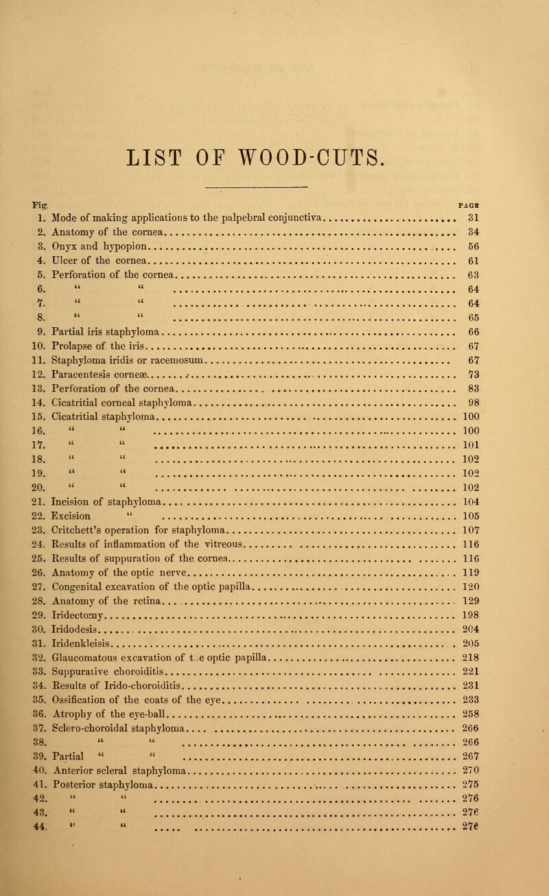 LIST OF WOOD-CUTS Fig, PAG8 1. Mode of making applications to the palpebral conjunctiva 31 2. Anatomy of the cornea 34 3. Onyx and hypopion 56 4. Ulcer of the cornea 61 5. Perforation of the cornea ,.. 63 6.   64 7.   64 8.   65 9. Partial iris staphyloma 66 10. Prolapse of the iris 67 11. Staphyloma iridis or racemosum 67 12. Paracentesis corneae .• 73 13. Perforation of the cornea 83 14. Cicatritial corneal staphyloma 98 15. Cicatritial staphyloma 100 16.   100 17.   101 18.   102 19.   102 20.   102 21. Incision of staphyloma 104 22. Excision  105 23. Critchett's operation for staphyloma 107 24. Results of inflammation of the vitreous 116 25. Results of suppuration of the cornea 116 26. Anatomy of the optic nerve 119 27. Congenital excavation of the optic papilla 120 28. Anatomy of the retina. 129 29. Iridectomy 198 30. Iridodesis 204 31. Iridenkleisis . 205 32. Glaucomatous excavation of t.e optic papilla 218 33. Suppurative choroiditis 221 34. Results of Irido-choroiditis 231 35. Ossification of the coats of the eye 233 36. Atrophy of the eye-ball 258 37. Sclero-choroidal staphyloma 266 38.   266 39. Partial   267 40. Anterior scleral staphyloma 270 41. Posterior staphyloma • 275 42.   276 43. «  276 44. «  276