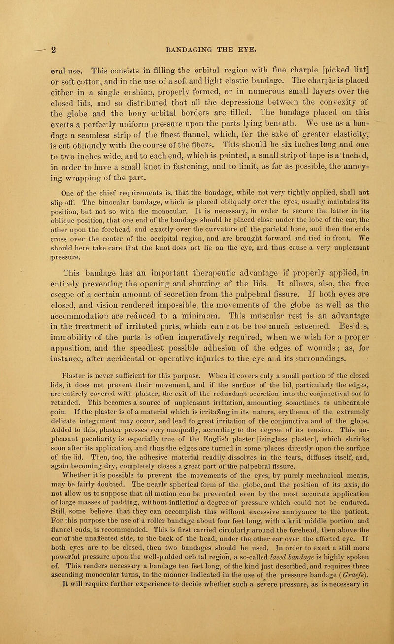 eral use. This consists in filling the orbital region with fine charpie [picked lint] or soft cotton, and in the use of a soft and light elastic bandage. The charpie is placed either in a single cushion, properly formed, or in numerous small layers over the closed lids, and so distributed that all the depressions between the convexity of the globe and the bony orbital borders are filled. The bandage placed on this exerts a perfectly uniform pressure upon the parts lying beneath. We use as a ban- dage a seamless strip of the finest flannel, which, for the sake of greater elasticity, is cut obliquely with the course of the fibers. This should be six inches long and one to two inches wide, and to each end, which is pointed, a small strip of tape is a' tached, in order to have a small knot in fastening, and to limit, as far as possible, the annoy- ing wrapping of the part. One of the chief requirements is, that the bandage, while not very tightly applied, shall not slip off. The binocular bandage, which is placed obliquely over the eyes, usually maintains its position, but not so with the monocular. It is necessary, in order to secure the latter in its oblique position, that one end of the bandage should be placed close under the lobe of the ear, the other upon the forehead, and exactly over the curvature of the parietal bone, and then the ends cross over the center of the occipital region, and are brought forward and tied in front. We should here take care that the knot does not lie on the eye, and thus cause a very unpleasant •pressure. This bandage has an important therapeutic advantage if properly applied, in entirely preventing the opening and shutting of the lids. It allows, also, the free escape of a certain amount of secretion from the palpebral fissure. If both eyes are closed, and vision rendered impossible, the movements of the globe as well as the accommodation are reduced to a minimum. This muscular rest is an advantage in the treatment of irritated parts, which can not be too much esteemed. Bes:d.s, immobility of the parts is often imperatively required, when we wish for a proper apposition, and the speediest possible adhesion of the edges of wounds; as, for instance, after accidental or operative injuries to the eye and its surroundings. Plaster is never sufficient for this purpose. When it covers only a small portion of the closed lids, it does not prevent their movement, and if the surface of the lid, particularly the edges, are entirely covered with plaster, the exit of the redundant secretion into the conjunctival sac is retarded. This becomes a source of unpleasant irritation, amounting sometimes to unbearable ■pain. If the plaster is of a material which is irritaSng in its nature, erythema of the extremely delicate integument may occur, and lead to great irritation of the conjunctiva and of the globe. Added to this, plaster presses very unequally, according to the degree of its tension. This un- pleasant peculiarity is especially true of the English plaster [isinglass plaster], which shrinks soon after its application, and thus the edges are turned in some places directly upon the surface of the lid. Then, too, the adhesive material readily dissolves in the tears, diffuses itself, and, again becoming dry, completely closes a great part of the palpebral fissure. Whether it is possible to prevent the movements of the eyes, by purely mechanical means, may be fairly doubted. The nearly spherical form of the globe, and the position of its axis, do not allow us to suppose that all motion can be prevented even by the most accurate application of large masses of padding, without inflicting a degree of pressure which could not be endured. Still, some believe that they can accomplish this without excessive annoyance to the patient. For this purpose the use of a roller bandage about four feet long, with a knit middle portion and flannel ends, is recommended. This is first carried circularly around the forehead, then above the ear of the unaffected side, to the back of the head, under the other ear over the affected eye. If both eyes are to be closed, then two bandages should be used. In order to exert a still more powerful pressure upon the well-padded orbital region, a so-called laced bandage is highly spoken of. This renders necessary a bandage ten feet long, of the kind just described, and requires three ascending monocular turns, in the manner indicated in the use of the pressure bandage (Graefe). It will require further experience to decide whether such a severe pressure, as is necessary in