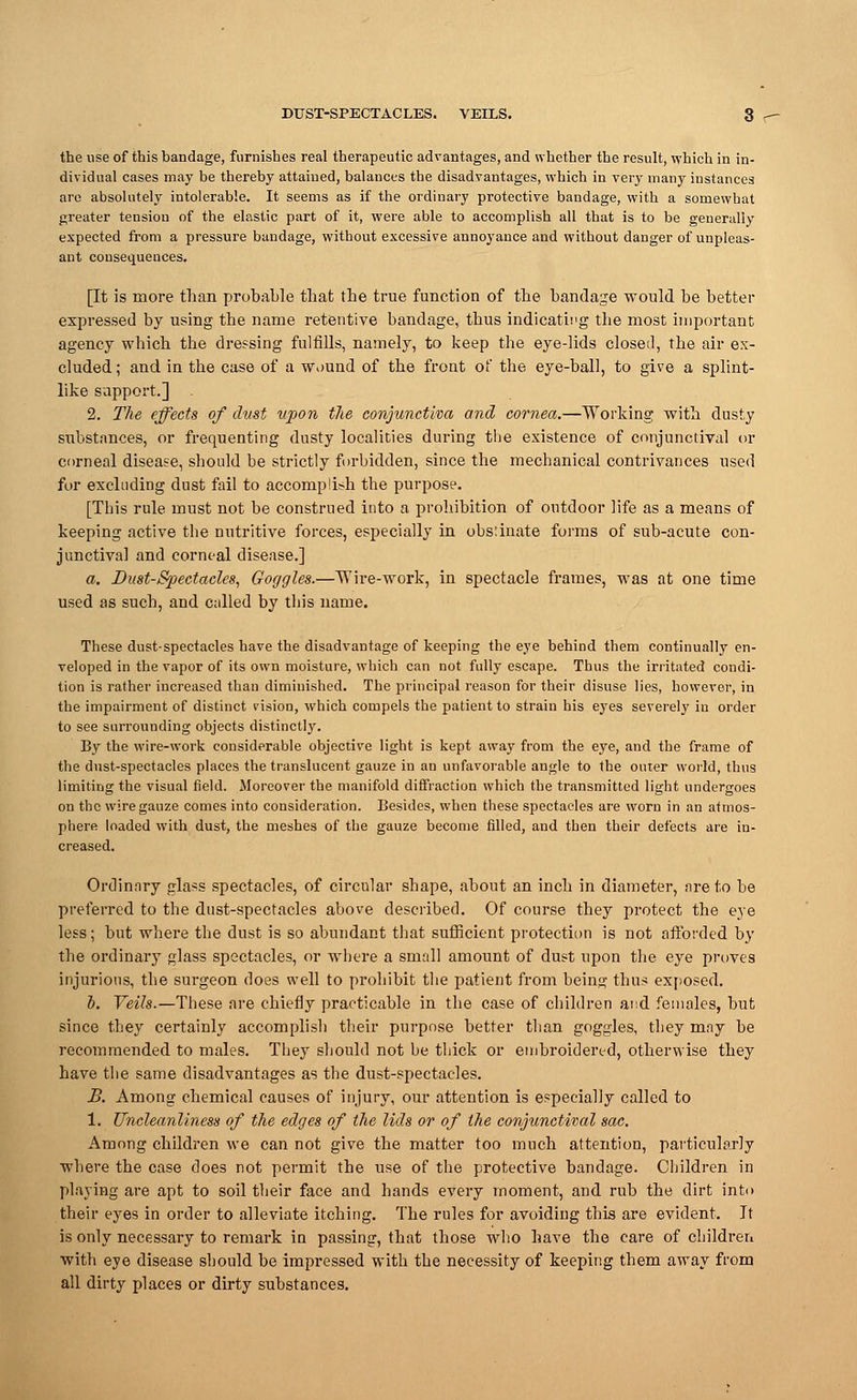 the use of this bandage, furnishes real therapeutic advantages, and whether the result, which in in- dividual cases may be thereby attained, balances the disadvantages, which in very many instances are absolutely intolerable. It seems as if the ordinary protective bandage, with a somewhat greater tension of the elastic part of it, were able to accomplish all that is to be generally expected from a pressure bandage, without excessive annoyance and without danger of unpleas- ant consequeuces. [It is more than probable that the true function of the bandage would be better expressed by using the name retentive bandage, thus indicating the most important agency which the dressing fulfills, namely, to keep the eye-lids closed, the air ex- cluded ; and in the case of a wound of the front of the eye-ball, to give a splint- like support.] 2. The effects of dust upon the conjunctiva and cornea.—Working with dusty substances, or frequenting dusty localities during the existence of conjunctival or corneal disease, should be strictly forbidden, since the mechanical contrivances used for excluding dust fail to accomplish the purpose. [This rule must not be construed into a prohibition of outdoor life as a means of keeping active the nutritive forces, especially in obstinate forms of sub-acute con- junctiva] and corneal disease.] a. Bust-Spectacles, Goggles.—Wire-work, in spectacle frames, was at one time used as such, and culled by this name. These dust-spectacles have the disadvantage of keeping the eye behind them continually en- veloped in the vapor of its own moisture, which can not fully escape. Thus the irritated condi- tion is rather increased than diminished. The principal reason for their disuse lies, however, in the impairment of distinct cision, which compels the patient to strain his eyes severely in order to see surrounding objects distinctly. By the wire-work considerable objective light is kept away from the eye, and the frame of the dust-spectacles places the translucent gauze in an unfavorable angle to the outer world, thus limiting the visual field. Moreover the manifold diffraction which the transmitted light undergoes on the wire gauze comes into consideration. Besides, when these spectacles are worn in an atmos- phere loaded with dust, the meshes of the gauze become filled, and then their defects are in- creased. Ordinary glass spectacles, of circular shape, about an inch in diameter, are to be preferred to the dust-spectacles above described. Of course they protect the eye less; but where the dust is so abundant that sufficient protection is not afforded by the ordinary glass spectacles, or where a small amount of dust upon the eye proves injurious, the surgeon does well to prohibit the patient from being thus exposed. I. Veils.—These are chiefly practicable in the case of children and females, but since they certainly accomplish their purpose better than goggles, they may be recommended to males. They should not be thick or embroidered, otherwise they have the same disadvantages as the dust-spectacles. B. Among chemical causes of injury, our attention is especially called to 1. Uncleanliness of the edges of the lids or of the conjunctival sac. Among children we can not give the matter too much attention, particularly where the case does not permit the use of the protective bandage. Children in playing are apt to soil their face and hands every moment, and rub the dirt into their eyes in order to alleviate itching. The rules for avoiding this are evident. Jt is only necessary to remark in passing, that those who have the care of children with eye disease should be impressed with the necessity of keeping them away from all dirty places or dirty substances.