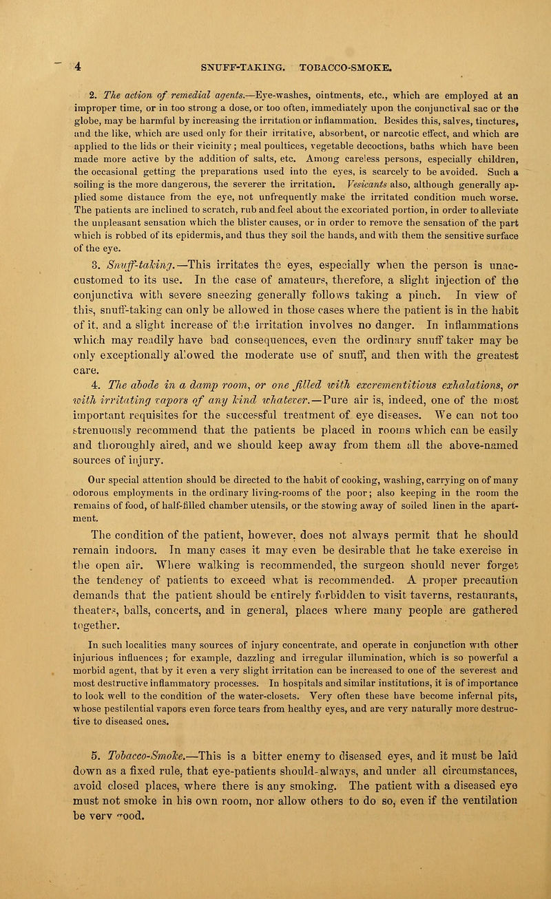 2. The action of remedial agents.—Eye-washes, ointments, etc., which are employed at an improper time, or in too strong a dose, or too often, immediately upon the conjunctival sac or the globe, may be harmful by increasing the irritation or inflammation. Besides this, salves, tinctures, and the like, which are used only for their irritative, absorbent, or narcotic effect, and which are applied to the lids or their vicinity; meal poultices, vegetable decoctions, baths which have been made more active by the addition of salts, etc. Among careless persons, especially children, the occasional getting the preparations used iuto the eyes, is scarcely to be avoided. Such a soiling is the more dangerous, the severer the irritation. Vesicants also, although generally ap- plied some distance from the eye, not unfrequently make the irritated condition much worse. The patients are inclined to scratch, rub andfeel about the excoriated portion, in order to alleviate the unpleasant sensation which the blister causes, or in order to remove the sensation of the part which is robbed of its epidermis, and thus they soil the hands, and with them the sensitive surface of the eye. 3. Smiff-tahing.—This irritates the eyes, especially when the person is unac- customed to its use. In the case of amateurs, therefore, a slight injection of the conjunctiva with severe sneezing generally follows taking a pinch. In view of this, snuff-taking can only be allowed in those cases where the patient is in the habit of it. and a slight increase of the irritation involves no danger. In inflammations which may readily have bad consequences, even the ordinary snuff taker may be only exceptionally allowed the moderate use of snuff, and then with the greatest care. 4. The abode in a damp room, or one filled with exerementitious exhalations, or with irritating vapors of any Jcind ichateter.—Pure air is, indeed, one of the most important requisites for the successful treatment of eye diseases. We can not too strenuously recommend that the patients be placed in rooms which can be easily and thoroughly aired, and we should keep away from them till the above-named sources of injury. Our special attention should be directed to tlie habit of cooking, washing, carrying on of many odorous employments in the ordinary living-rooms of the poor; also keeping in the room the remains of food, of half-filled chamber utensils, or the stowing away of soiled linen in the apart- ment. The condition of the patient, however, does not always permit that he should remain indoors. In many cases it may even be desirable that he take exercise in the open air. Where walking is recommended, the surgeon should never forget the tendency of patients to exceed what is recommended. A proper precaution demands that the patient should be entirely forbidden to visit taverns, restaurants, theater?, balls, concerts, and in general, places where many people are gathered together. In such localities many sources of injury concentrate, and operate in conjunction with other injurious influences; for example, dazzling and irregular illumination, which is so powerful a morbid agent, that by it even a very slight irritation can be increased to one of the severest and most destructive inflammatory processes. In hospitals and similar institutions, it is of importance to look well to the condition of the water-closets. Very often these have become infernal pits, whose pestilential vapors even force tears from healthy eyes, and are very naturally more destruc- tive to diseased ones. 5. Tooacco-SmoJoe.—This is a bitter enemy to diseased eyes, and it must be laid down as a fixed rule, that eye-patients should-always, and under all circumstances, avoid closed places, where there is any smoking. The patient with a diseased eye must not smoke in his own room, nor allow others to do so, even if the ventilation be verv -ood.