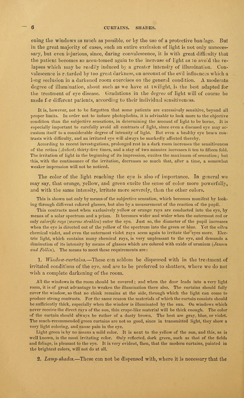 b CURTAINS. SHADES. euing the windows as much as possible, or by the use of a protective bandage. Bui in the great majority of cases, such an entire exclusion of light is not only unneces- sary, but even injurious, since, during convalescence, it is with great difficulty that the patient becomes so accu.-tomed again to the increase of light as to avoid the re- lapses which may be readily induced by a greater intensity of illumination. Con- valescence is retarded by too great darkness, on account of the evil influences which a lung seclusion in a darkened room exercises on the general condition. A moderate degree of illumination, about such as we have at twilight, is the best adapted for the treatment of eye disease. Gradations in the degree of light will of course be made for different patients, according to their individual sensitiveness. It is, however, not to be forgotten that some patients are excessively sensitive, beyond all proper limits. In order not to induce photophobia, it is advisable to look more to the objective condition than the subjective sensations, in determining the amount of light to be borne. It is especially important to carefully avoid all contrasts of light, since even a diseased eye may ac- custom itself to a considerable degree of intensity of light. But even a healthy eye bears con- trasts with difficulty, and an irritated eye will always be markedly affected thereby. According to recent investigations, prolonged rest in a dark room increases the sensitiveness of the retina (Aubert) thirty-five times, and a stay of two minutes increases it ten to fifteen fold. The irritation of light in the beginning of its impression, excites the maximum of sensation; but this, with the continuance of the irritation, decreases so much that, after a time, a somewhat weaker impression will not be noticed. The color of the light reaching the eye is also of importance. In general we may say, that orange, yellow, and green excite the sense of color more powerfully, and with the same intensity, irritate more severely, than the other colors. This is shown not only by means of the subjective sensation, which becomes manifest by look- ing through different colored glasses, but also by a measurement of the reaction of the pupil. This contracts most when exclusively yellow or orange rays are conducted into the eye, by means of a solar spectrum and a prism. It becomes wider and wider when the outermost red or only calorific rays (warrne strahlen) enter the eye. Just so, the diameter of the pupil increases- when the eye is directed out of the yellow of the spectrum into the green or blue. Yet the ultra chemical violet, and even the outermost violet rays seem again to irritate the eyes more. Elec- tric light, which contains many chemical rays, is very unpleasant to the eye, and demands a diminution of its intensity by means of glasses which are colored with oxide of uranium (Jansen and Follln). The means to meet these requirements are: 1. Window-curtains.—These can seldom be dispensed with in the treatment of irritated conditions of the eye, and are to be preferred to shutters, where we do not wish a complete darkening of the room. All the windows in the room should be covered ; and when the door leads into a very light room, it is of great advantage to weaken the illumination there also. The curtains should fully cover the window, so that no chink remains at the side, through which the light can come to produce strong contrasts. For the same reason the materials of which the curtain consists should be sufficiently thick, especially when the window is illuminated by the sun. On windows which never receive the direct rays of the sun, thin crape-like material will be thick enough. The color of the curtain should always be rather of a dusty brown. The best are gray, blue, or violet. The much-recommended green curtains are not so good, since in transmitted light, they show a very light coloring, and cause pain in the eye. Light green is by no means a mild color. It is next to the yellow of the sun, and this, as ia well known, is the most irritating color. Only reflected, dark green, such as that of the fields and foliage, is pleasant to the eye. It is very evident, then, that the modern curtains, painted in the brightest colors, will not do at all. 2. Lamp-shades.—These can not be dispensed with, where it is necessary that the