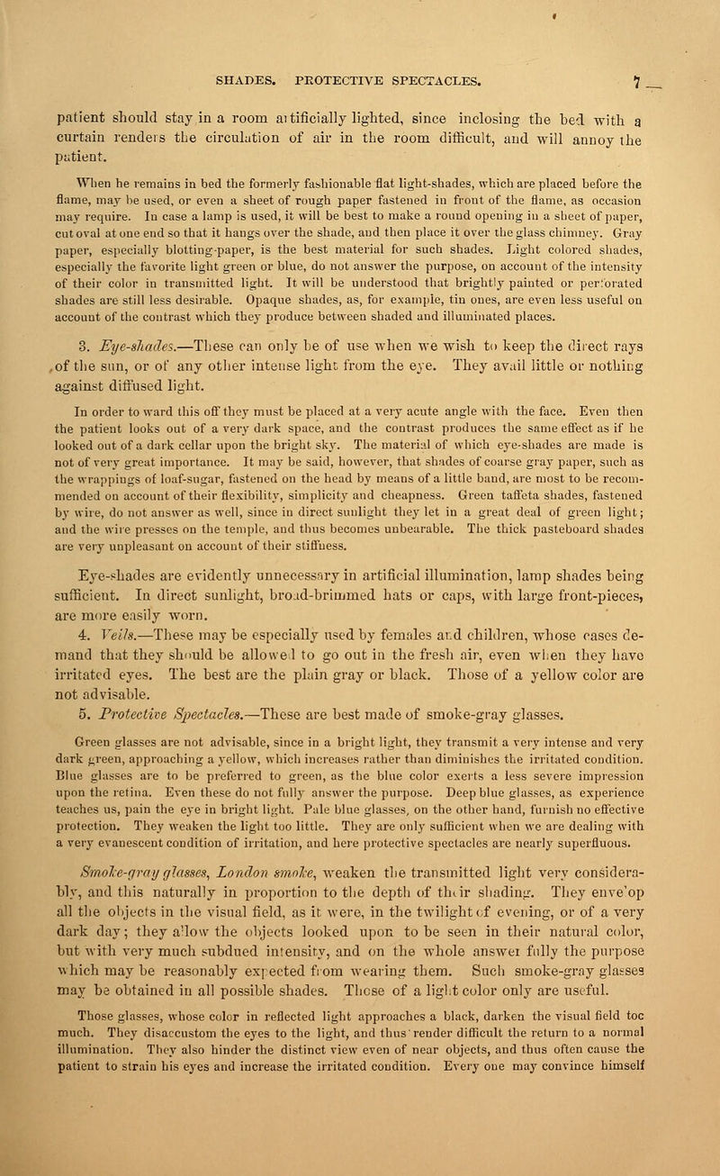 SHADES. PROTECTIVE SPECTACLES. *] patient should stay in a room aitificially lighted, since inclosing the bed with a curtain renders the circulation of air in the room difficult, and will annoy the patient. When he remains in bed the formerly fashionable flat light-shades, which are placed before the flame, may be used, or even a sheet of rough paper fastened iu front of the flame, as occasion may require. In case a lamp is used, it will be best to make a rouud opening iu a sheet of paper, cut oval at one end so that it hangs over the shade, and then place it over the glass chimney. Gray paper, especially blotting-paper, is the best material for such shades. Light colored shades, especially the favorite light green or blue, do not answer the purpose, on accouut of the intensity of their color in transmitted light. It will be understood that brightly painted or perforated shades are still less desirable. Opaque shades, as, for example, tin ones, are even less useful on account of the contrast which they produce between shaded and illuminated places. 3. Eye-shades.—These can only he of use when we wish to keep the direct rays .of the san, or of any other intense light from the eye. They avail little or nothing against diffused light. In order to ward this off they must be placed at a very acute angle with the face. Even then the patient looks out of a very dark space, and the contrast produces the same effect as if he looked out of a dark cellar upon the bright sk}-. The material of which eye-shades are made is not of very great importance. It may be said, however, that shades of coarse gray paper, such as the wrappings of loaf-sugar, fastened on the head by means of a little baud, are most to be recom- mended on account of their flexibility, simplicity and cheapness. Green taffeta shades, fastened by wire, do not answer as well, since in direct sunlight they let in a great deal of green light; and the wire presses on the temple, and thus becomes unbearable. The thick pasteboard shades are very unpleasant on accouut of their stiffness. Eye-shades are evidently unnecessary in artificial illumination, lamp shades heing sufficient. In direct sunlight, broad-brimmed hats or caps, with large front-pieces, are more easily worn. 4. Veils.—These may be especially used by females aid children, whose cases de- mand that they should be allowe 1 to go out in the fresh air, even when they have irritated eyes. The best are the plain gray or black. Those of a yellow color are not advisable. 5. Protective Spectacles.—These are best made of smoke-gray glasses. Green glasses are not advisable, since in a bright light, they transmit a very intense and very dark green, approaching a yellow, which increases rather than diminishes the irritated condition. Blue glasses are to be preferred to green, as the blue color exerts a less severe impression upon the retina. Even these do not fully answer the purpose. Deep blue glasses, as experience teaches us, pain the eye in bright light. Pale blue glasses, on the other hand, furnish no effective protection. They weaken the light too little. They are only sufficient when we are dealing with a very evanescent condition of irritation, and here protective spectacles are nearly superfluous. Smole-gray glasses, London smoke, weaken the transmitted light very considera- bly, and this naturally in proportion to the depth of thtir shading. They enve'op all the objects in the visual field, as it were, in the twilight of evening, or of a very dark day; they adow the objects looked upon to be seen in their natural color, but with very much subdued intensity, and on the whole answei fully the purpose which may be reasonably ex] ected from wearing them. Such smoke-gray glasses may be obtained in all possible shades. These of a light color only are useful. Those glasses, whose color in reflected light approaches a black, darken the visual field toe much. They disaccustom the eyes to the light, and thus'render difficult the return to a normal illumination. They also hinder the distinct view even of near objects, and thus often cause the patient to strain his eyes and increase the irritated condition. Every one may convince himself