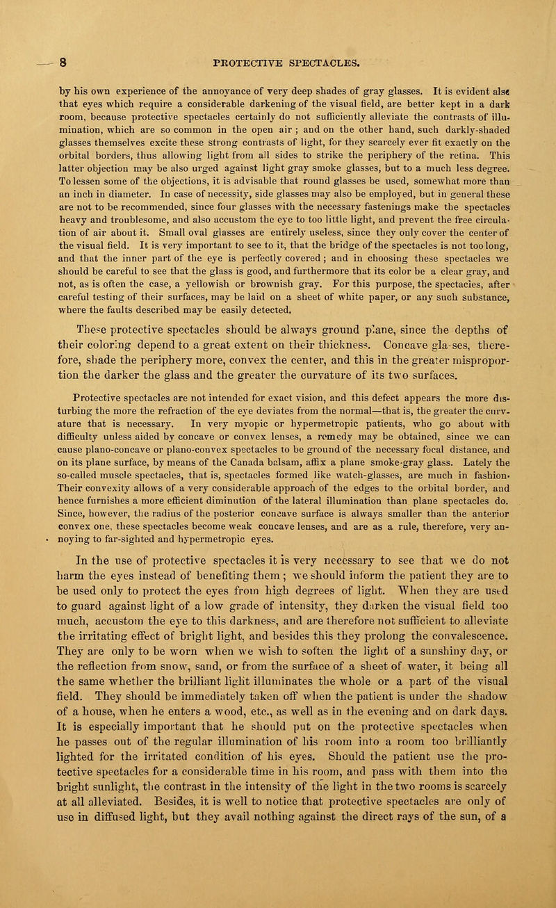 by his own experience of the annoyance of very deep shades of gray glasses. It is evident alse that eyes which require a considerable darkening of the visual field, are better kept in a dark room, because protective spectacles certainly do not sufficiently alleviate the contrasts of illu- mination, which are so common in the open air ; and on the other hand, such darkly-shaded glasses themselves excite these strong contrasts of light, for they scarcely ever fit exactly on the orbital borders, thus allowing light from all sides to strike the periphery of the retina. This latter objection may be also urged against light gray smoke glasses, but to a much less degree. To lessen some of the objections, it is advisable that round glasses be used, somewhat more than an inch in diameter. In case of necessity, side glasses may also be employed, but in general these are not to be recommended, since four glasses with the necessary fastenings make the spectacles heavy and troublesome, and also accustom the eye to too little light, and prevent the free circula- tion of air about it. Small oval glasses are entirely useless, since they only cover the center of the visual field. It is very important to see to it, that the bridge of the spectacles is not too long, and that the inner part of the eye is perfectly covered; and in choosing these spectacles we should be careful to see that the glass is good, and furthermore that its color be a clear gray, and not, as is often the case, a yellowish or brownish gray. For this purpose, the spectacles, after careful testing of their surfaces, may be laid on a sheet of white paper, or any such substance, where the faults described may be easily detected. These protective spectacles should be always ground plane, since the depths of their coloring depend to a great extent on their thickness. Concave gla-ses, there- fore, shade the periphery more, convex the center, and this in the greater mispropor- tion the darker the glass and the greater the curvature of its two surfaces. Protective spectacles are not intended for exact vision, and this defect appears the more dis- turbing the more the refraction of the eye deviates from the normal—that is, the greater the curv- ature that is necessary. In very myopic or hypermetropic patients, who go about with difficulty unless aided by concave or convex lenses, a remedy may be obtained, since we can cause plano-concave or plano-convex spectacles to be ground of the necessary focal distance, and on its plane surface, by means of the Canada balsam, affix a plane smoke-gray glass. Lately the so-called muscle spectacles, that is, spectacles formed like watch-glasses, are much in fashion- Their convexity allows of a very considerable approach of the edges to the orbital border, and hence furnishes a more efficient diminution of the lateral illumination than plane spectacles do. Since, however, the radius of the posterior concave surface is always smaller than the anterior convex one, these spectacles become weak concave lenses, and are as a rule, therefore, very an- noying to far-sighted and hypermetropic eyes. In the use of protective spectacles it is very necessary to see that we do not harm the eyes instead of henefiting them ; we should inform the patient they are to he used only to protect the eyes from high degrees of light. TVhen they are used to guard against light of a low grade of intensity, they darken the visual field too much, accustom the eye to this darkness, and are therefore not sufficient to alleviate the irritating effect of bright light, and besides this they prolong the convalescence. They are only to be worn when we wish to soften the light of a sunshiny d.-iy, or the reflection from snow, sand, or from the surface of a sheet of water, it being all the same whether the brilliant light illuminates the whole or a part of the visual field. They should be immediately taken off when the patient is under the shadow of a house, when he enters a wood, etc., as well as in the evening and on dark days. It is especially important that he should put on the protective spectacles when he passes out of the regular illumination of his room into a room too brilliantly lighted for the irritated condition of his eyes. Should the patient use the pro- tective spectacles for a considerable time in bis room, and pass with them into tha bright sunlight, the contrast in the intensity of the light in the two rooms is scarcely at all alleviated. Besides, it is well to notice that protective spectacles are only of use in diffused light, but they avail nothing against the direct rays of the sun, of a