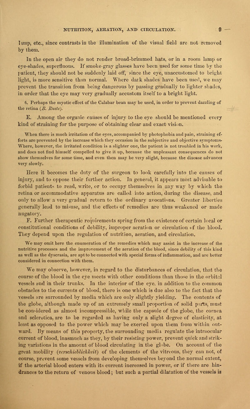 1 imp, etc., since contrasts in the illumination of the visual field are not removed by them. Tn the open air they do not render broad-brimmed hats, or in a room lamp or eye-shades, superfluous. If smoke-gray glasses have been used for some time by the patient, they should not be suddenly laid off, since the eye, unaccustomed to bright light, is more sensitive than normal. Where dark shades have been used, we may prevent the transition from being dangerous by passing gradually to lighter shades, in order that the eye may very gradually accustom itself to a bright light. 6. Perhaps the myotic effect of the Calabar bean may be used, in order to prevent dazzling of the retina (£. Euete). E. Among the organic causes of injury to the eye should be mentioned every kind of straining for the purpose of obtaining clear and exact vision. When there is much irritation of the eyes, accompanied by photophobia and pain, straining ef- forts are prevented by the increase which they occasion in the subjective and objective symptoms. Where, however, the irritated condition is a slighter one, the patient is not troubled in his work, and does not find himself compelled to give it up, because the unpleasant consequences do not show themselves for some time, and even then may be very slight, because the disease advances very slowly. Here it becomes the dirty of the surgeon to look carefully into the causes of injury, and to oppose their further action. In general, it appears most advisable to forbid patients to read, write, or to occupy themselves in any way by which the retina or accommodative apparatus are called into action, during the disease, and only to allow a very gradual return to the ordinary avocations. Greater liberties generally lead to mi-use, and the effects of remedies are thus weakened or made nugatory. F. Further therapeutic requirements spring from the existence of certain local or constitutional conditions of debility, improper aeration or circulation of the blood. They depend upon the regulation of nutrition, aeration, and circulation. We may omit here the enumeration of the remedies which may assist in the increase of the nutritive processes and the improvement of the aeration of the blood, since debility of this kind as well as the dyscrasia, are apt to be connected with special forms of inflammation, and are better considered in connection with them. We may observe, however, in regard to the disturbances of circulation, that the course of the blood in the eye meets with other conditions than those in the orbital vessels and in their trunks. In the interior of the eye. in addition to the common obstacles to the currents of blood, there is one which is due also to the fact that the vessels are surrounded by media which are only slightly yielding. The contents of the globe, although made up of an extremely small proportion of solid p:trts, must be considered as almost incompressible, while the capsule of the globe, the cornea and sclerotica, are to be regarded as having only a slight degree of elasticity, at least as opposed to the power which may be exerted upon them from within out- ward. By means of this property, the surrounding media regulate the intraocular current of blood, inasmuch as they, by their resisting power, prevent quick and strik- ing variations in the amount of blood circulating in the globe. On account of the great mobility (verscMeblichlceif) of the elements of the vitreous, they can not, of course, prevent some vessels from developing themselves beyond the normal extent, if the arterial blood enters with its current increased in power, or if there are hin- drances to the return of venous blood; but such a partial dilatation of the vessels ia