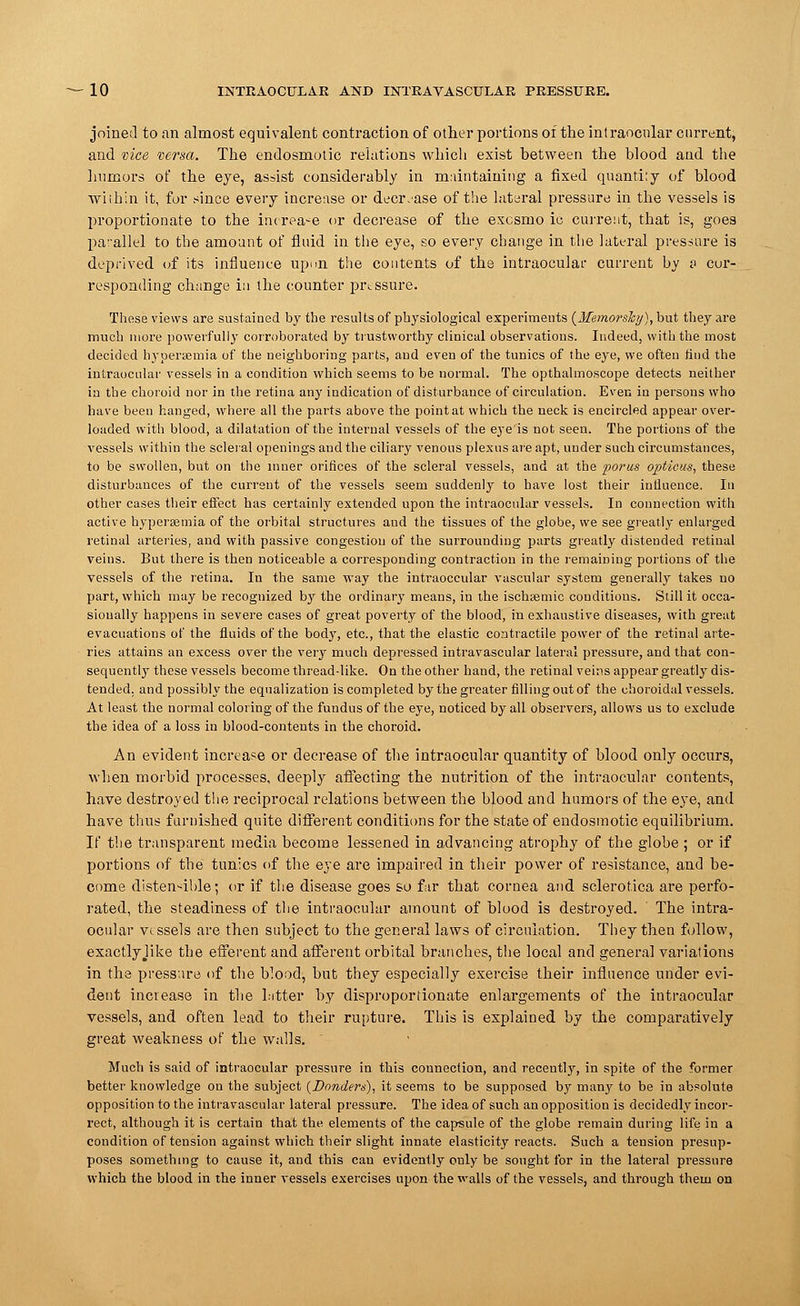 joined to an almost equivalent contraction of other portions of the intraocular current, and vice versa. The endosmotic relations which exist between the blood and the humors of the eye, assist considerably in maintaining a fixed quantity of blood within it, for since every increase or decrease of the lateral pressure in the vessels is proportionate to the increase or decrease of the excsmo ic current, that is, goes parallel to the amount of fluid in the eye, so every change in the lateral .pressure is deprived of its influence upi>n the contents of the intraocular current by & cur- responding change in the counter pressure. These views are sustained by the results of physiological experiments (Memorslcy), but they are much more powerfully corroborated by trustworthy clinical observations. Indeed, with the most decided hyperemia of the neighboring parts, and even of the tunics of the eye, we often find the intraocular vessels in a condition which seems to be normal. The opthalmoscope detects neither in the choroid nor in the retina any indication of disturbance of circulation. Even in persons who have been hanged, where all the parts above the point at which the neck is encircled appear over- loaded with blood, a dilatation of the internal vessels of the eye is not seen. The portions of the vessels within the scleral openings and the ciliary venous plexus are apt, under such circumstances, to be swollen, but on the inner orifices of the scleral vessels, and at the porus opticus, these disturbances of the current of the vessels seem suddenly to have lost their influence. In other cases their effect has certainly extended upon the intraocular vessels. In connection with active hyperemia of the orbital structures and the tissues of the globe, we see greatly enlarged retinal arteries, and with passive congestion of the surrounding parts greatly distended retinal veins. But there is then noticeable a corresponding contraction in the remaining portions of the vessels of the retina. In the same way the intraoccular vascular system generally takes no part, which may be recognized \>j the ordinary means, in the ischaemic conditions. Still it occa- sionally happens in severe cases of great poverty of the blood, in exhaustive diseases, with great evacuations of the fluids of the body, etc., that the elastic contractile power of the retinal arte- ries attains an excess over the very much depressed intravascular lateral pressure, and that con- sequently these vessels become thread-like. On the other hand, the retinal veins appear greatly dis- tended, and possibly the equalization is completed by the greater filling out of the choroidal vessels. At least the normal coloring of the fundus of the eye, noticed by all observers, allows us to exclude the idea of a loss in blood-contents in the choroid. An evident increase or decrease of the intraocular quantity of blood only occurs, when morbid processes, deeply affecting the nutrition of the intraocular contents, have destroyed the reciprocal relations between the blood and humors of the eye, and have thus furuished quite different conditions for the state of endosmotic equilibrium. If the transparent media become lessened in advancing atrophy of the globe ; or if portions of the tunics of the eye are impaired in their power of resistance, and be- come distensible; or if the disease goes so far that cornea and sclerotica are perfo- rated, the steadiness of the intraocular amount of blood is destroyed. ' The intra- ocular vessels are then subject to the general laws of circulation. They then follow, exactlyJike the efferent and afferent orbital branches, the local and general variations in the pressure of the Wood, but they especially exercise their influence under evi- dent increase in the latter by disproportionate enlargements of the intraocular vessels, and often lead to their rupture. This is explained by the comparatively great weakness of the walls. Much is said of intraocular pressure in this connection, and recently, in spite of the former better knowledge on the subject {Danders), it seems to be supposed by many to be in absolute opposition to the intravascular lateral pressure. The idea of such an opposition is decidedly incor- rect, although it is certain that the elements of the capsule of the globe remain during life in a condition of tension against which their slight innate elasticity reacts. Such a tension presup- poses something to cause it, and this can evidently only be sought for in the lateral pressure which the blood in the inner vessels exercises upon the walls of the vessels, and through them on