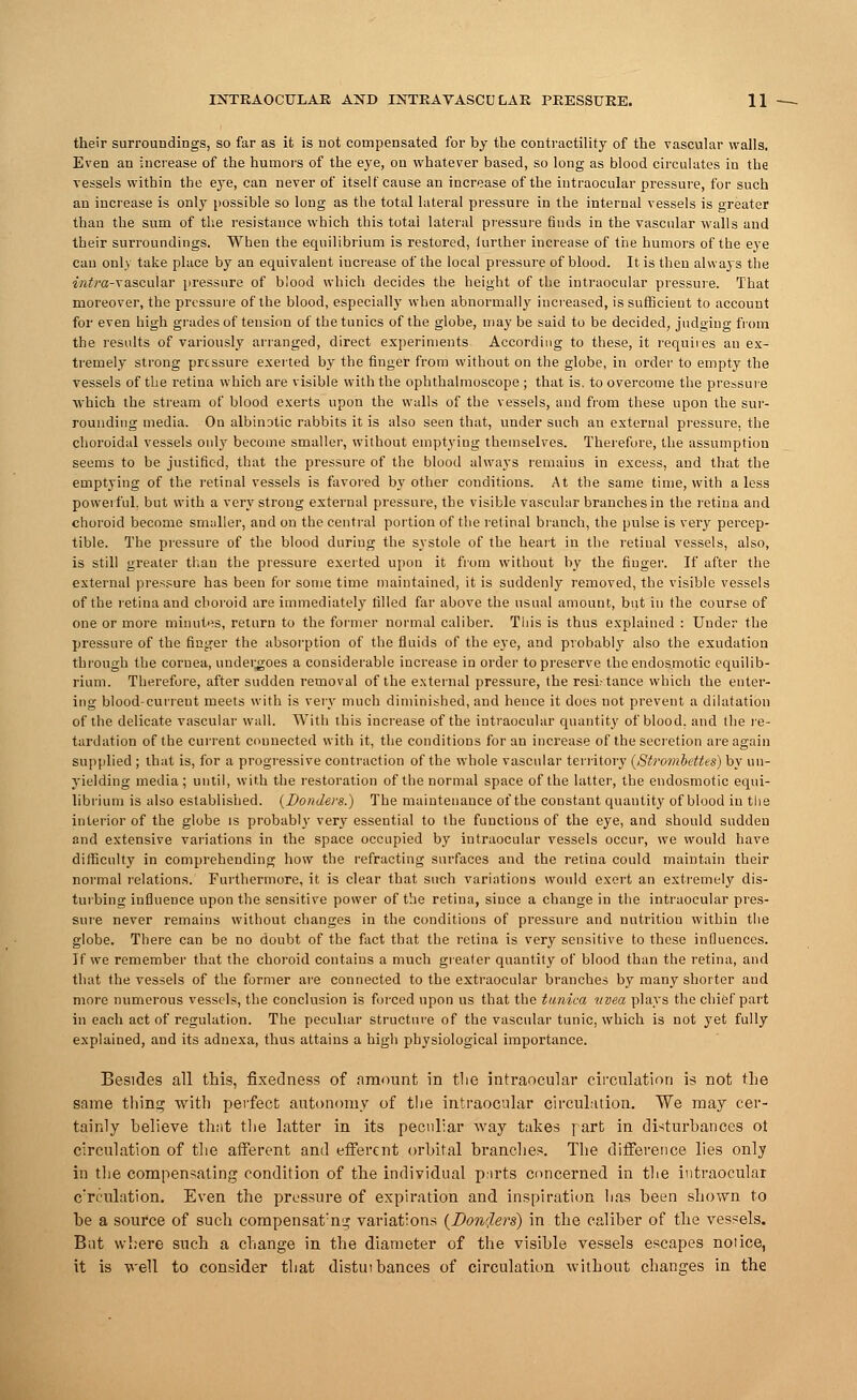 their surroundings, so far as it is not compensated for by the contractility of the vascular walls. Even an increase of the humors of the eye, on whatever based, so long as blood circulates in the vessels within the eye, can never of itself cause an increase of the intraocular pressure, for such an increase is only possible so long as the total lateral pressure in the internal vessels is greater than the sum of the resistance which this total lateral pressure finds in the vascular walls and their surroundings. When the equilibrium is restored, further increase of the humors of the eye can only take place by an equivalent iucrease of the local pressure of blood. It is then always the *«£/•«-vascular pressure of blood which decides the height of the intraocular pressure. That moreover, the pressure of the blood, especially when abnormally increased, is sufficient to account for even high grades of tension of the tunics of the globe, may be said to be decided, judging from the results of variously arranged, direct experiments According to these, it requires an ex- tremely strong pressure exerted by the finger from without on the globe, in order to empty the vessels of the retina which are visible with the ophthalmoscope ; that is. to overcome the pressure which the stream of blood exerts upon the walls of the vessels, and from these upon the sur- rounding media. On albinotic rabbits it is also seen that, under such an external pressure, the choroidal vessels only become smaller, without emptying themselves. Therefore, the assumption seems to be justified, that the pressure of the blood always remains in excess, and that the emptying of the retinal vessels is favored by other conditions. At the same time, with a less powerful, but with a very strong external pressure, the visible vascular branches in the retina and choroid become smaller, and on the central portion of the retinal branch, the pulse is very percep- tible. The pressure of the blood during the systole of the heart in the retiual vessels, also, is still greater than the pressure exerted upon it from without by the finger. If after the external pressure has been for some time maintained, it is suddenly removed, the visible vessels of the retina and choroid are immediately filled far above the usual amount, but in the course of one or more minutes, return to the former normal caliber. This is thus explained : Under the pressure of the finger the absorption of the fluids of the eye, and probably also the exudation through the cornea, undergoes a considerable increase in order to preserve thcendosmotic equilib- rium. Therefore, after sudden removal of the external pressure, the resistance which the enter- ing blood-current meets with is very much diminished, and hence it does not prevent a dilatation of the delicate vascular wall. With this increase of the intraocular quantity of blood, and the re- tardation of the current counected with it, the conditions for an increase of the secretion are again supplied ; that is, for a progressive contraction of the whole vascular territory (Strombettes) by un- yielding media; until, with the restoration of the normal space of the latter, the endosmotic equi- librium is also established. (Bonders.) The maintenance of the constant quantity of blood in the interior of the globe is probably very essential to the functions of the eye, and should sudden and extensive variations in the space occupied by intraocular vessels occur, we would have difficulty in comprehending how the refracting surfaces and the retina could maintain their normal relations. Furthermore, it is clear that such variations would exert an extremely dis- turbing influence upon the sensitive power of the retina, siuce a change in the intraocular pres- sure never remains without changes in the conditions of pressure and nutrition within the globe. There can be no doubt of the fact that the retina is very sensitive to these influences. If we remember that the choroid contains a much greater quantity of blood than the retina, and that the vessels of the former are connected to the extraocular branches by many shorter and more numerous vessels, the conclusion is forced upon us that the tunica itvea plays the chief part in each act of regulation. The peculiar structure of the vascular tunic, which is not yet fully explained, and its adnexa, thus attains a high physiological importance. Besides all this, fixedness of amount in the intraocular circulation is not the same thing with perfect autonomy of the intraocular circulation. We may cer- tainly believe that the latter in its peculiar way takes part in disturbances ot circulation of the afferent and efferent orbital branches. The difference lies only in the compensating condition of the individual parts concerned in the intraocular circulation. Even the pressure of expiration and inspiration lias been shown to be a source of such compensate? variations (DonrJ.ers) in the caliber of the vessels. But where such a change in the diameter of the visible vessels escapes notice, it is well to consider that distmbances of circulation without changes in the