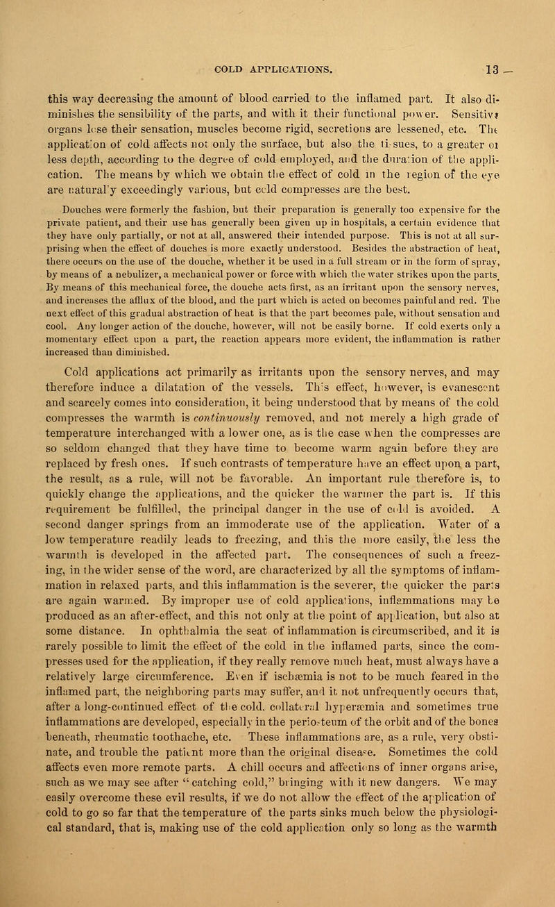 this way decreasing the amount of blood carried to the inflamed part. It also di- minishes the sensibility of the parts, and with it.their functional power. Sensitive organs lose their sensation, muscles become rigid, secretions are lessened, etc. Tin application of cold affects not only the surface, but also the ti-sues, to a greater 01 less depth, according to the degree of cold employed, and the duration of t!ie appli- cation. The means by which we obtain tlie effect of cold in the region of the eye are natural'y exceedingly various, but ccld compresses are the best. Douches were formerly the fashion, but their preparation is generally too expensive for the private patient, and their use has generally been given up in hospitals, a certain evidence that they have only partially, or not at all, answered their intended purpose. This is not at all sur- prising when the effect of douches is more exactly understood. Besides the abstraction of heat, there occurs on the use of the douche, whether it be used in a full stream or in the form of spray, by means of a nebulizer, a mechanical power or force with which the water strikes upon the parts. By means of this mechanical force, the douche acts first, as an irritant upon the sensory nerves, and increases the afflux of the blood, and the part which is acted on becomes painful and red. The next effect of this gradual abstraction of heat is that the part becomes pale, without sensation and cool. Any longer action of the douche, however, will not be easily borne. If cold exerts only a momentary effect upon a part, the reaction appears more evident, the inflammation is rather increased than diminished. Cold applications act primarily as irritants upon the sensory nerves, and may therefore induce a dilatation of the vessels. Th:s effect, however, is evanescent and scarcely comes into consideration, it being understood that by means of the cold compresses the warmth is continuously removed, and not merely a high grade of temperature interchanged with a lower one, as is the case when the compresses are so seldom changed that they have time to become warm again before they are replaced by fresh ones. If such contrasts of temperature have an effect upon a part, the result, as a rule, will not be favorable. An important rule therefore is, to quickly change the applications, and the quicker the warmer the part is. If this requirement be fulfilled, the principal danger in the use of cold is avoided. A second danger springs from an immoderate use of the application. Water of a low temperature readily leads to freezing, and this the more easily, the less the warmth is developed in the affected part. The consequences of such a freez- ing, in the wider sense of the word, are characterized by all the symptoms of inflam- mation in relaxed parts, and this inflammation is the severer, the quicker the par'.s are again warmed. By improper use of cold applications, inflammations may be produced as an after-effect, and this not only at the point of application, but also at some distance. In ophthalmia the seat of inflammation is circumscribed, and it is rarely possible to limit the effect of the cold in the inflamed parts, since the com- presses used for the application, if they really remove much heat, must always have a relatively large circumference. Even if iscbsemia is not to be much feared in the inflamed part, the neighboring parts may suffer, and it not unfrequently occurs that, after a long-continued effect of the cold, collateral hyperemia and sometimes true inflammations are developed, especially in the periosteum of the orbit and of the bones beneath, rheumatic toothache, etc. These inflammations are, as a rule, very obsti- nate, and trouble the patitnt more than the original diseace. Sometimes the cold affects even more remote parts. A chill occurs and affections of inner organs arise, such as we may see after catching cold, bringing with it new dangers. We may easily overcome these evil results, if we do not allow the effect of the application of cold to go so far that the temperature of the parts sinks much below the physiologi- cal standard, that is, making use of the cold application only so long as the warmth