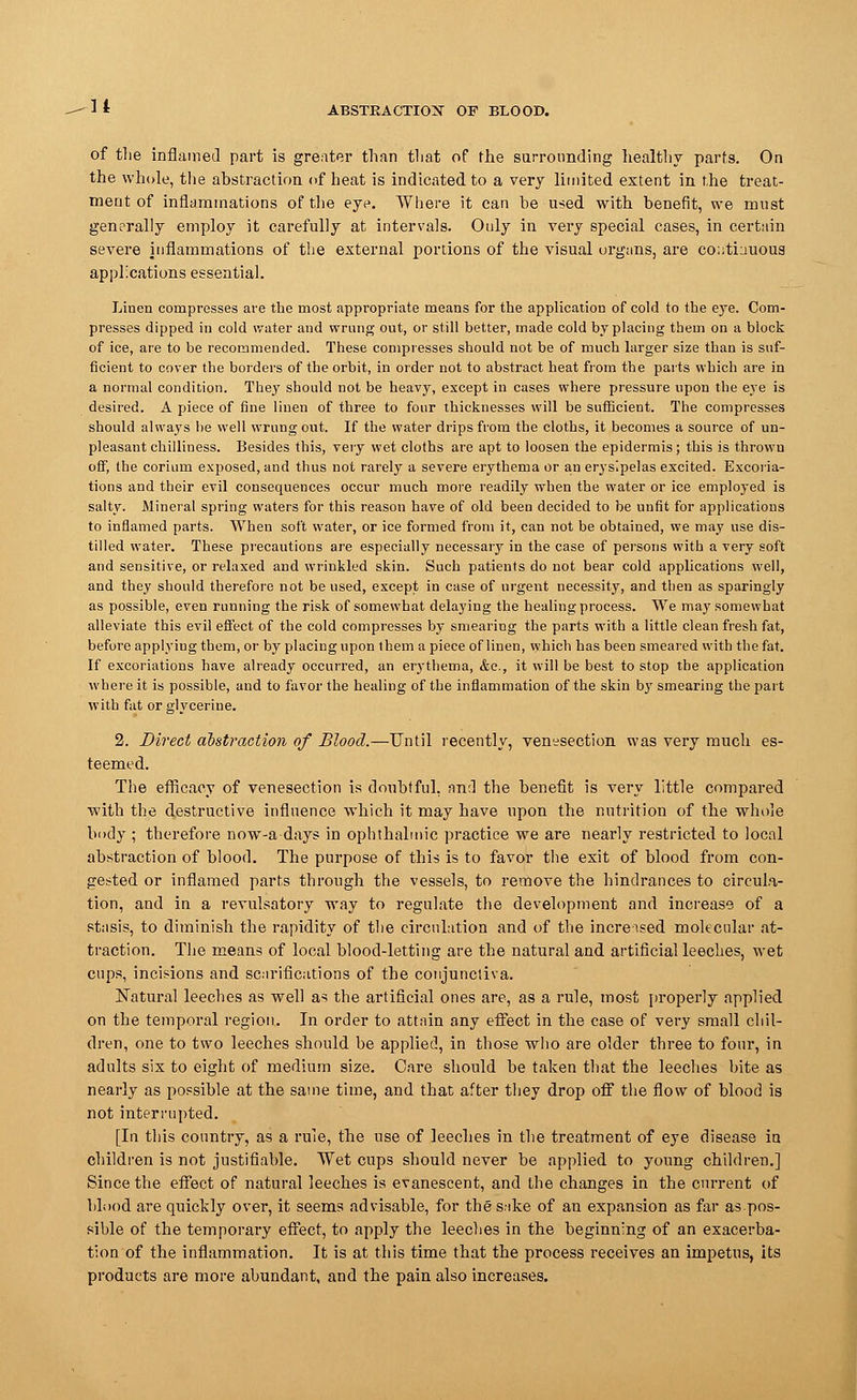 It ABSTRACTION OF BLOOD. of the inflamed part is greater than that of the surrounding healthy parts. On the whole, the abstraction of heat is indicated to a very limited extent in the treat- ment of inflammations of the eye. Where it can he used with benefit, we must generally employ it carefully at intervals. Only in very special cases, in certain severe inflammations of the external portions of the visual organs, are continuous applications essential. Linen compresses are the most appropriate means for the application of cold to the eye. Com- presses dipped in cold water and wrung out, or still better, made cold by placing them on a block of ice, are to be recommended. These compresses should not be of much larger size than is suf- ficient to cover the borders of the orbit, in order not to abstract heat from the parts which are in a normal condition. They should not be heavy, except in cases where pressure upon the eye is desired. A piece of fine linen of three to four thicknesses will be sufficient. The compresses should always be well wrung out. If the water drips from the cloths, it becomes a source of un- pleasant chilliness. Besides this, very wet cloths are apt to loosen the epidermis; this is throvvu off, the corium exposed, and thus not rarely a severe erythema or an erysipelas excited. Excoria- tions and their evil consequences occur much more readily when the water or ice employed is salty. Mineral spring waters for this reason have of old been decided to be unfit for applications to inflamed parts. When soft water, or ice formed from it, can not be obtained, we may use dis- tilled water. These precautions are especially necessary in the case of persons with a very soft and sensitive, or relaxed and wrinkled skin. Such patients do not bear cold applications well, and they should therefore not be used, except in case of urgent necessity, and then as sparingly as possible, even running the risk of somewhat delaying the healing process. We may somewhat alleviate this evil effect of the cold compresses by smearing the parts with a little clean fresh fat, before applying them, or by placing upon them a piece of linen, which has been smeared with the fat. If excoriations have already occurred, an erythema, &c, it will be best to stop the application where it is possible, and to favor the healing of the inflammation of the skin by smearing the part with fat or glycerine. 2. Direct abstraction of Blood.—Until recently, venesection was very much es- teemed. The efficacy of venesection is doubtful, nn:l the benefit is very little compared with the destructive influence which it may have upon the nutrition of the whole body ; therefore now-a-days in ophthalmic practice we are nearly restricted to local abstraction of blood. The purpose of this is to favor the exit of blood from con- gested or inflamed parts through the vessels, to remove the hindrances to circula- tion, and in a revulsatory way to regulate the development and increase of a stasis, to diminish the rapidity of the circulation and of the increised molecular at- traction. The means of local blood-letting are the natural and artificial leeches, wet cups, incisions and scarifications of the conjunctiva. Natural leeches as well as the artificial ones are, as a rule, most properly applied on the temporal region. In order to attain any effect in the case of very small chil- dren, one to two leeches should be applied, in those who are older three to four, in adults six to eight of medium size. Care should be taken that the leeches bite as nearly as possible at the same time, and that after they drop off the flow of blood is not interrupted. [In this country, as a rule, the use of leeches in the treatment of eye disease in children is not justifiable. Wet cups should never be applied to young children.] Since the effect of natural leeches is evanescent, and the changes in the current of blood are quickly over, it seems advisable, for the sake of an expansion as far as.pos- sible of the temporary effect, to apply the leeches in the beginning of an exacerba- tion of the inflammation. It is at this time that the process receives an impetus, its products are more abundant, and the pain also increases.