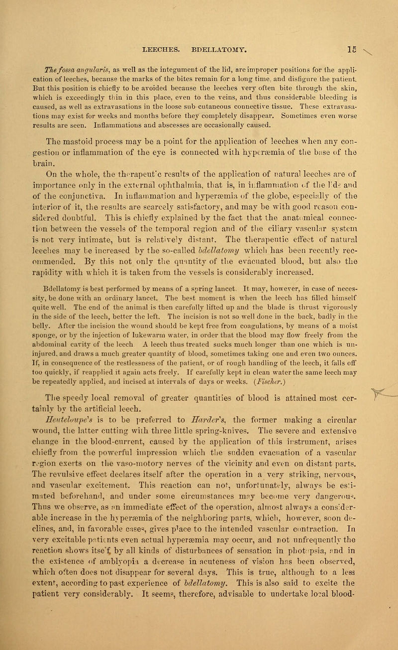 The fossa angularis, as well as the integument of the lid, are improper positions for the appli- cation of leeches, because the marks of the bites remain for a long time, and disfigure the patient. But this position is chiefly to be avoided because the leeches very often bite through the skin, which is exceedingly thin in this place, even to the veins, and thus considerable bleeding is caused, as well as extravasations in the loose subcutaneous connective tissue. These extravasa- tions may exist for weeks and months before they completely disappear. Sometimes even worse results are seen. Inflammations and abscesses are occasionally caused. The mastoid process may be a point for the application of leeches when any con- gestion or inflammation of the eye is connected with hyperaemia of the base of the brain. On the whole, the thorapeut'c result? of the application of natural leeches are of importance only in the external ophthalmia, that is, in inflammation of the hd>: and of the conjunctiva. In inflammation and hyperaamia of the globe, especially of the interior of it, the results are scarcely satisfactory, and may be with good reason con- sidered doubtful. This is chiefly explained by the fact that the anatomical connec- tion between the vessels of the temporal region and of the ciliary vascular system is not very intimate, but is relatively distant. The therapeutic effect of natural leeches may be increased by the so-called bdellatomy which has been recently rec- ommended. By this not only the quantity of the evacuated blood, but also the rapidity with which it is taken from the vessels is considerably increased. Bdellatomy is best performed by means of a spring lancet. It may, however, in case of neces- sity, be done with an ordinary lancet. The best moment is when the leech has filled himself quite well. The end of the animal is then carefully lifted up and the blade is thrust vigorously in the side of the leech, better the left. The incision is not so well done in the back, badly in the belly. After the incision the wound should be kept free from coagulations, by means of a moist sponge, or by the injection of lukewarm water, in order that the blood may flow freely from the abdominal cavity of the leech A leech thus treated sucks much longer than one which is un- injured, and draws a much greater quantity of blood, sometimes taking one and even two ounces. If, in consequence of the restlessness of the patient, or of rough handling of the leech, it falls off too quickly, if reapplied it again acts freely. If carefully kept in clean water the same leech may be repeatedly applied, and incised at intervals of days or weeks. {Fischer.) The speedy local removal of greater quantities of blood is attained most cer- tainly by the artificial leech. Eeuteloupeh is to be preferred to Harder'8, the former making a circular wound, the latter cutting with three little spring-knives. The severe and extensive change in the blood-current, caused by the application of this instrument, arises chiefly from the powerful impression which the sudden evacuation of a vascular rvgion exerts on the vaso-motory nerves of the vicinity and even on distant parts. The revulsive effect declares itself after the operation in a very striking, nervous, and vascular excitement. This reaction can not, unfortunately, always be es:i- mated beforehand, and under some circumstances may become very dangerous Thus we observe, as ;<n immediate effect of the operation, almost always a consider- able increase in the hvperamiaof the neighboring parts, which, however, soon de- clines, and, in favorable case*, gives pbace to the intended vascular contraction. In very excitable patients even actual hyperaemia may occur, and not ^infrequently the reaction shows itse'f. by all kinds of disturbances of sensation in phot^psia, and in the existence of amblyopia a decrease in acuteness of vision has been observed, which often does not disappear for several days. This is true, although to a less extent, according to past experience of bdellatomy. This is also said to excite the patient very considerably. It seems, therefore, advisable to undertake local blood- Y-