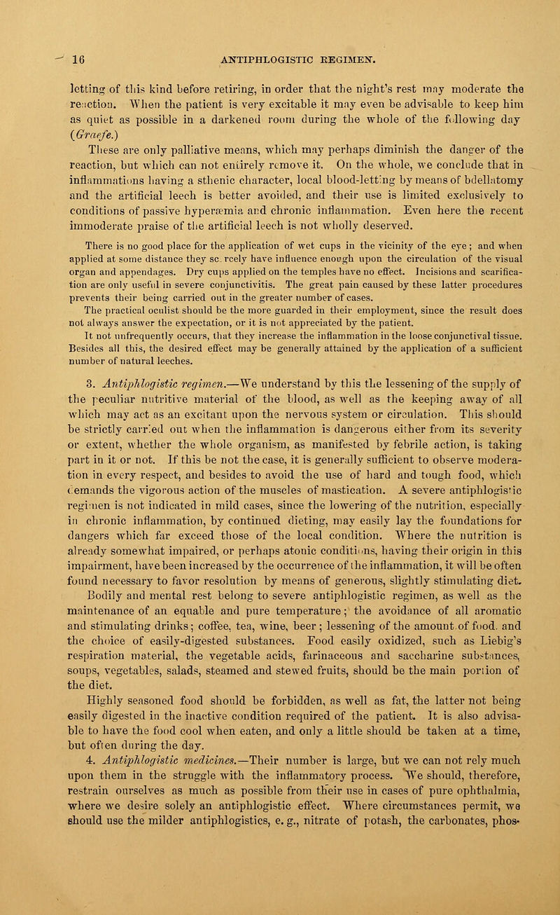 letting of this kind before retiring, in order that the night's rest mny moderate the renction. When the patient is very excitable it may even be advisable to keep him as quiet as possible in a darkened room during the whole of the following day (Graefe.) Tiiese are only palliative means, which may perhaps diminish the danger of the reaction, but which can not entirely remove it. On the whole, we conclude that in inflammations having a sthenic character, local blood-letting by means of bdelbitomy and the artificial leech is better avoided, and their use is limited exclusively to conditions of passive hyperemia and chronic inflammation. Even here the recent immoderate praise of the artificial leech is not wholly deserved. There is no good place for the application of wet cups in the vicinity of the eye ; and when applied at some distance they scarcely have influence enough upon the circulation of the visual organ and appendages. Dry cups applied on the temples have no effect. Incisions and scarifica- tion are only useful in severe conjunctivitis. The great pain caused by these latter procedures prevents their being carried out in the greater number of cases. The practical oculist should be the more guarded in their employment, since the result does not always answer the expectation, or it is not appreciated by the patient. It not unfrequently occurs, that they increase the inflammation in the loose conjunctival tissue. Besides all this, the desired effect may be generally attained by the application of a sufficient number of natural leeches. 3. Antiphlogistic regimen.—We understand by this the lessening of the supply of the peculiar nutritive material of the blood, as well as the keeping away of all which may act as an excitant upon the nervous system or circulation. This should be strictly carried out when the inflammation is dangerous either from its severity or extent, whether the whole organism, as manifested by febrile action, is taking part in it or not. If this be not the case, it is generally sufficient to observe modera- tion in every respect, and besides to avoid the use of hard and tough food, which cemands the vigorous action of the muscles of mastication. A severe antiphlogistic regimen is not indicated in mild cases, since the lowering of the nutrition, especially in chronic inflammation, by continued dieting, may easily lay the foundations for dangers which far exceed those of the local condition. Where the nutrition is already somewhat impaired, or perhaps atonic conditions, having their origin in this impairment, have been increased by the occurrence of the inflammation, it will be often found necessary to favor resolution by means of generous, slightly stimulating diet. Bodily and mental rest belong to severe antiphlogistic regimen, as well as the maintenance of an equable and pure temperature; the avoidance of all aromatic and stimulating drinks; coffee, tea, wine, beer; lessening of the amount, of food, and the choice of easily-digested substances. Food easily oxidized, such as Liebig's respiration material, the vegetable acids, farinaceous and saccharine substances, soups, vegetables, salads, steamed and stewed fruits, should be the main portion of the diet. Highly seasoned food should be forbidden, as well as fat, the latter not being easily digested in the inactive condition required of the patient. It is also advisa- ble to have the food cool when eaten, and only a little should be taken at a time, but often during the day. 4. Antiphlogistic medicines.—Their number is large, but we can not rely much upon them in the struggle with the inflammatory process. We should, therefore, restrain ourselves as much as possible from their use in cases of pure ophthalmia, where we desire solely an antiphlogistic effect. Where circumstances permit, wa should use the milder antiphlogistics, e. g., nitrate of potash, the carbonates, phos-