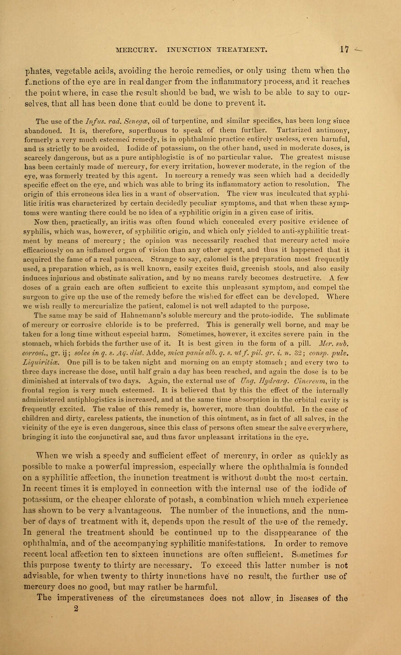 phates, vegetable acids, avoiding the heroic remedies, or only using them when the functions of the eye are in real danger from the inflammatory process, and it reaches the point where, in case the result should be bad, we wish to be able to say to our- selves, that all has been done tbat could be done to prevent it. The use of the In/us. rad. Senega, oil of turpentine, and similar specifies, has been long since abandoned. It is, therefore, superfluous to speak of them further. Tartarized antimony, formerly a very much esteemed remedy, is in ophthalmic practice entirely useless, even harmful, and is strictly to be avoided. Iodide of potassium, on the other hand, used iu moderate doses, is scarcely dangerous, but as a pure antiphlogistic is of no particular value. The greatest misuse has been certainly made of mercury, for every irritation, however moderate, in the region of the eye, was formerly treated by this agent. In mercury a remedy was seen which had a decidedly specific effect on the eye, and which was able to bring its inflammatory action to resolution. The origin of this erroneous idea lies in a want of observation. The view was inculcated that syphi- litic iritis was characterized by certain decidedly peculiar symptoms, and that when these symp- toms were wanting there could be no idea of a syphilitic origin in a given case of iritis. Now then, practically, an iritis was often found which concealed every positive evidence of syphilis, which was, however, of syphilitic origin, and which only yielded to anti-syphilitic treat- ment by means of mercury; the opiuion was necessarily reached that mercury acted more efficaciously on an inflamed organ of vision than any other agent, and thus it happened that it acquired the fame of a real panacea. Strange to say, calomel is the preparation most frequently used, a preparation which, as is well known, easily excites fluid, greenish stools, and also easily induces injurious and obstinate salivation, and by no means rarely becomes destructive. A few doses of a grain each are often sufficient to excite this unpleasant symptom, and compel the surgeon to give up the use of the remedy before the wished for effect can be developed. Where we wish really to mercurialize the patient, calomel is not well adapted to the purpose. The same may be said of Hahnemann's soluble mercury and the proto-iodide. The sublimate of mercury or corrosive chloride is to be preferred. This is generally well borne, and maybe taken for a long time without especial harm. Sometimes, however, it excites severe pain in the stomach, which forbids the further use of it. It is best given in the form of a pill. Mer. sub. corrosi., gr. ij ; solve in q. s. Aq. dist. Adde, mica panis alb. q. s. utf. pil. gr. i. n. 32; consp. pulv. Liquiritice. One pill is to be taken night and morning on au empty stomach ; and every two to three days increase the dose, until half grain a day has been reached, and again the dose is to be diminished at intervals of two days. Again, the external use of Ung. Hydrarg. Cinereum, in the frontal region is very much esteemed. It is believed that by this the effect of the internally administered antiphlogistics is increased, and at the same time absorption in the orbital cavity is frequently excited. The value of this remedy is, however, more than doubtful. In the case of children and dirty, careless patients, the inunction of this ointment, as in fact of all salves, in the vicinity of the eye is even dangerous, since this class of persons often smear the salve everywhere, bringing it into the conjunctival sac, aud thus favor unpleasant irritations in the eye. When we wish a speedy and sufficient effect of mercury, in order as quickly as possible to make a powerful impression, especially where the ophthalmia is founded on a syphilitic affection, the inunction treatment is without doubt the most certain. In recent times it is employed in connection with the internal use of the iodide of potassium, or the cheaper chlorate of potash, a combination which much experience has shown to be very advantageous. The number of the inunctions, and the num- ber of days of treatment with it, depends upon the result of the use of the remedy. In general the treatment should be continued up to the disappearance of the ophthalmia, and of the accompanying syphilitic manifestations. In order to remove recent local affection ten to sixteen inunctions are often sufficient. Sometimes for this purpose twenty to thirty are necessary. To exceed this latter number is not advisable, for when twenty to thirty inunctions have no result, the further use of mercury does no good, but may rather be harmful. The imperativeness of the circumstances does not allow, in diseases of the