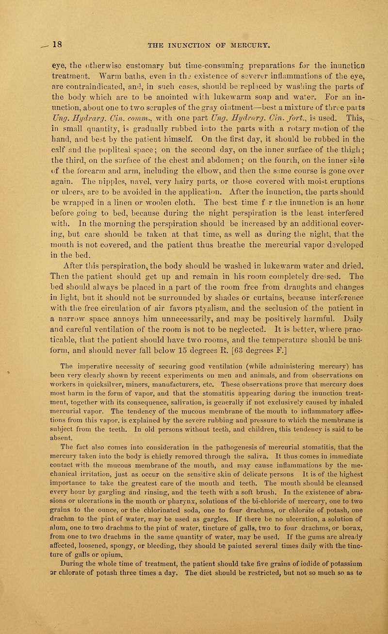 eye, the otherwise customary but time-consuming preparations for the innnctica treatment. Warm baths, even in tlu existence of severer inflammations of the eye, are contraindicated, and, in such cases, should be replaced by washing the parts of the body which are to be anointed with lukewarm soap and water. For an in- unction, about one to two scruples of the gray ointment—best a mixture of three parts Ung. Hyclrarg. Gin. comm., with one part Ung. Hyclrarg. Gin. fort., is used. This, in small quantity, is gradually rubbed into the parts with a rotary motion of the hand, and best by the patient himself. On the first day, it should be rubbed in the calf and the popliteal space; on the second day, on the inner surface of the thigh; the third, on the surface of the chest and abdomen; on the fourth, on the inner side of the forearm and arm, including the elbow, and then the s:ime course is gone over again. The nipples, navel, very hairy parts, or those covered with moist eruptions or ulcers, are to be avoided in the application. After the inunction, the parts should be wrapped in a linen or woolen cloth. The best time f r the inunction is an hour before going to bed, because during the night perspiration is the least interfered with. In the morning the perspiration should be increased by an additional cover- ing, but care should be taken at that time, as well as during the night, that the month is not covered, and the patient thus breathe the mercurial vapor developed in the bed. After this perspiration%the body should be washed in lukewarm water and dried. Then the patient should get up and remain in his room completely dre;sed. The bed should always be placed in a part of the room free from draughts and changes in light, but it should not be surrounded by shades or curtains, because interference with the free circulation of air favors ptyalism, and the seclusion of the patient in a narrow space annoys him unnecessarily, and may be positively harmful. Daily and careful ventilation of the room is not to be neglected. It is better, where prac- ticable, that the patient should have two rooms, and the temperature should be uni- form, and should never fall below 15 degrees R. [63 degrees F.] The imperative necessity of securing good ventilation (while administering mercury) has been very clearly shown by recent experiments on men and animals, and from observations on workers in quicksilver, miners, manufacturers, etc. These observations prove that mercury does most harm in the form of vapor, and that the stomatitis appearing during the inunction treat- ment, together with its consequence, salivation, is generally if not exclusively caused by inhaled mercurial vapor. The tendency of the mucous membrane of the mouth to inflammatory affec- tions from this vapor, is explained by the severe rubbing and pressure to which the membrane is subject from the teeth. In old persons without teeth, and children, this tendency is said to be absent. The fact also comes into consideration in the pathogenesis of mercurial stomatitis, that the mercury taken into the body is chiefly removed through the saliva. It thus comes in immediate contact with the mucous membrane of the mouth, and may cause inflammations by the me- chanical irritation, just as occur on the sensitive skin of delicate persons It is of the highest importance to take the greatest care of the mouth and teeth. The mouth should be cleansed every hour by gargling and rinsing, and the teeth with a soft brush. In the existence of abra- sions or ulcerations in the mouth or pharynx, solutions of the bi-chloride of mercury, one to two grains to the ounce, or the chlorinated soda, one to four drachms, or chlorate of potash, one drachm to the pint of water, may be used as gargles. If there be no ulceration, a solution of alum, one to two drachms to the pint of water, tincture of galls, two to four drachms, or borax, from one to two drachms in the same quantity of water, may be used. If the gums are already affected, loosened, spongy, or bleeding, they should be painted several times daily with the tinc- ture of galls or opium. During the whole time of treatment, the patient should take five grains of iodide of potassium or chlorate of potash three times a day. The diet should be restricted, but not so much so as to