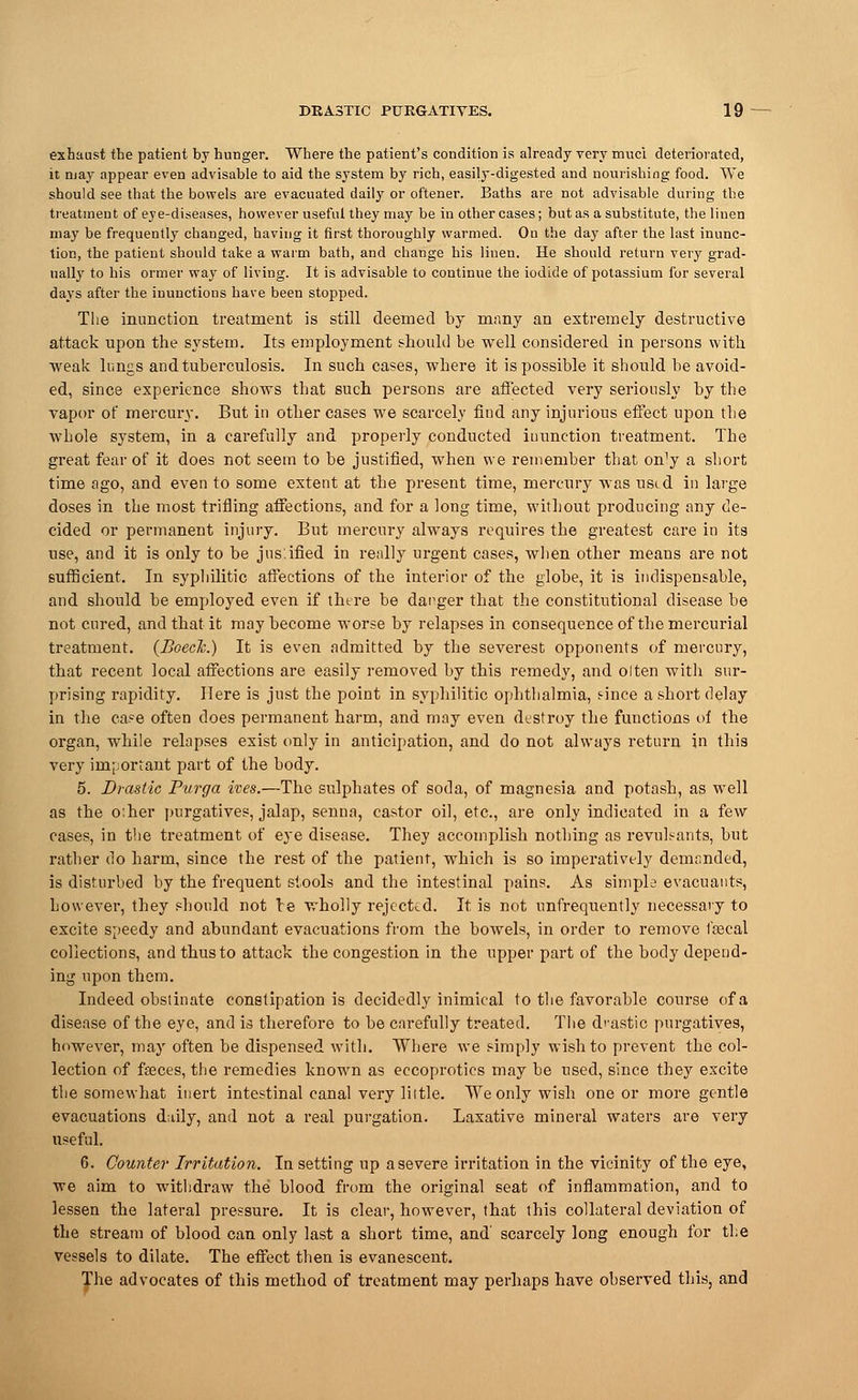 exhaust the patient by hunger. Where the patient's condition is already very muci deteriorated, it may appear even advisable to aid the system by rich, easily-digested and nourishing food. We should see that the bowels are evacuated daily or oftener. Baths are not advisable during the treatment of eye-diseases, however useful they may be in other cases; but as a substitute, the linen may be frequently changed, having it first thoroughly warmed. On the day after the last inunc- tion, the patient should take a warm bath, and change his linen. He should return very grad- ually to his ormer way of living. It is advisable to continue the iodide of potassium for several days after the inunctions have been stopped. The inunction treatment is still deemed by many an extremely destructive attack upon the system. Its employment should be well considered in persons with •weak lungs and tuberculosis. In such cases, where it is possible it should be avoid- ed, since experience shows that such persons are affected very seriously by the vapor of mercury. But in other cases we scarcely find any injurious effect upon the whole system, in a carefully and properly conducted iuunction treatment. The great fear of it does not seem to be justified, when we remember that o^y a short time ago, and even to some extent at the present time, mercury was used in large doses in the most trifling affections, and for a long time, without producing any de- cided or permanent injury. But mercury always requires the greatest care in its use, and it is only to be jus.ified in really urgent cases, when other means are not sufficient. In syphilitic affections of the interior of the globe, it is indispensable, and should be employed even if there be danger that the constitutional disease be not cured, and that it may become worse by relapses in consequence of the mercurial treatment. (Boech.) It is even admitted by the severest opponents of mercury, that recent local affections are easily removed by this remedy, and olten with sur- prising rapidity. Here is just the point in syphilitic ophthalmia, tince a short delay in the case often does permanent harm, and may even destroy the functions of the organ, while relapses exist only in anticipation, and do not always return in this very important part of the body. 5. Drastic Purga ives.—The sulphates of soda, of magnesia and potash, as well as the o.her purgatives, jalap, senna, castor oil, etc., are only indicated in a few cases, in the treatment of eye disease. They accomplish nothing as revubants, but rather do harm, since the rest of the patient, which is so imperatively demanded, is disturbed by the frequent stools and the intestinal pains. As simple evacuauts, however, they should not le wholly rejected. It is not unfrequently necessary to excite speedy and abundant evacuations from the bowels, in order to remove fgecal collections, and thus to attack the congestion in the upper part of the body depend- ing upon them. Indeed obstinate constipation is decidedly inimical to the favorable course of a disease of the eye, and is therefore to be carefully treated. The drastic purgatives, however, may often be dispensed with. Where we simply wish to prevent the col- lection of faaces, the remedies known as eccoproties may be used, since they excite the somewhat inert intestinal canal very little. We only wish one or more gentle evacuations dully, and not a real purgation. Laxative mineral waters are very useful. 6. Counter Irritation. lu setting up a severe irritation in the vicinity of the eye, we aim to withdraw the blood from the original seat of inflammation, and to lessen the lateral pressure. It is clear, however, that this collateral deviation of the stream of blood can only last a short time, and' scarcely long enough for the vessels to dilate. The effect then is evanescent. The advocates of this method of treatment may perhaps have observed this, and