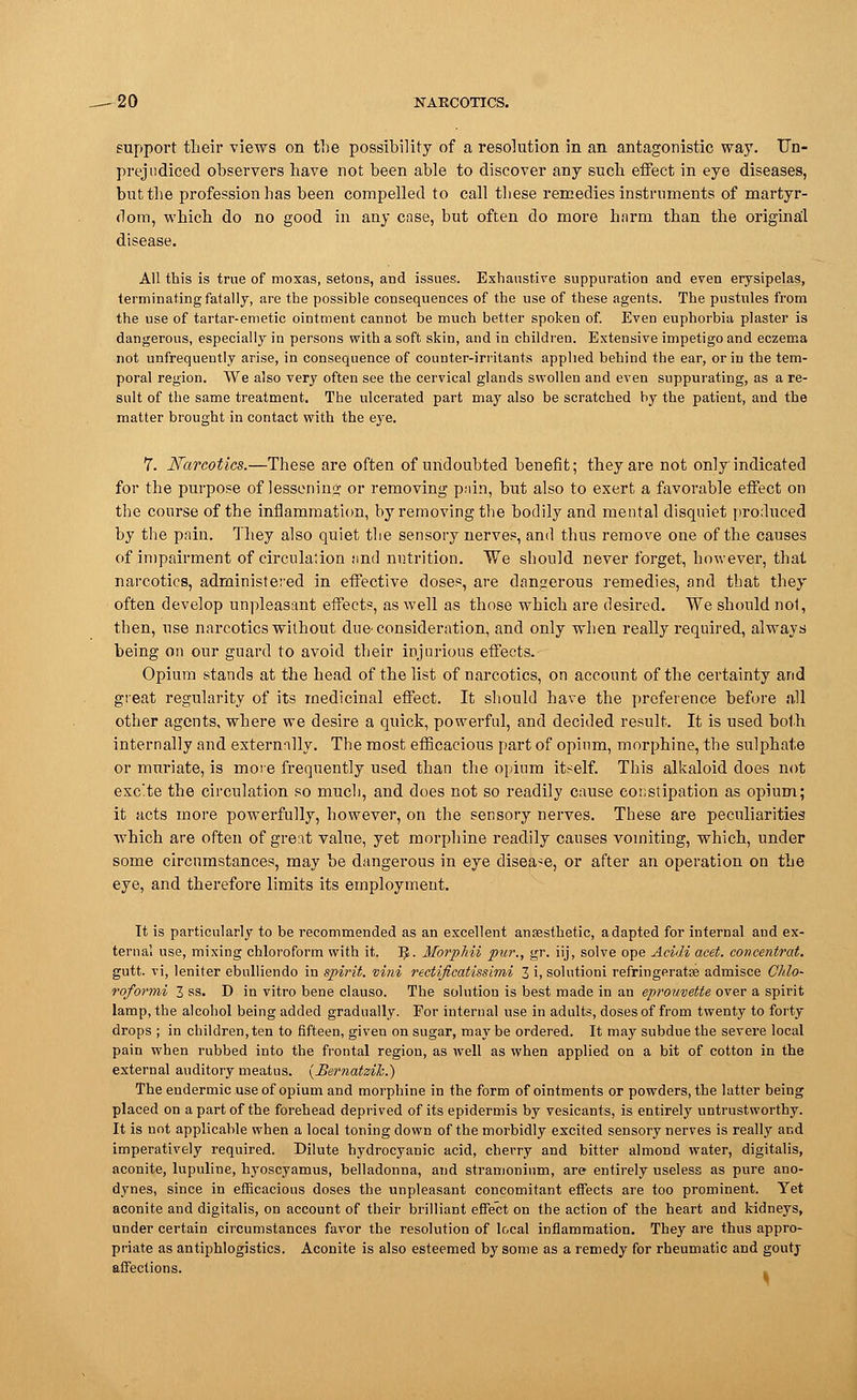support their views on the possibility of a resolution in an antagonistic way. Un- prejudiced observers have not been able to discover any such effect in eye diseases, but the profession has been compelled to call these remedies instruments of martyr- dom, which do no good in any case, but often do more harm than the original disease. All this is true of moxas, setons, and issues. Exhaustive suppuration and even erysipelas, terminating fatally, are the possible consequences of the use of these agents. The pustules from the use of tartar-emetic ointment cannot be much better spoken of. Even euphorbia plaster is dangerous, especially in persons with a soft skin, and in children. Extensive impetigo and eczema not unfrequently arise, in consequence of counter-irritants applied behind the ear, or in the tem- poral region. We also very often see the cervical glands swollen and even suppurating, as a re- sult of the same treatment. The ulcerated part may also be scratched by the patient, and the matter brought in contact with the eye. 7. Narcotics.—These are often of undoubted benefit; they are not only indicated for the purpose of lessening or removing pain, but also to exert a favorable effect on the course of the inflammation, by removing the bodily and mental disquiet produced by the pain. They also quiet the sensory nerves, and thus remove one of the causes of impairment of circulation and nutrition. We should never forget, however, that narcotics, administered in effective doses, are dangerous remedies, and that they often develop unpleasant effects, as well as those which are desired. We should not, then, use narcotics without due-consideration, and only when really required, always being on our guard to avoid their injurious effects. Opium stands at the head of the list of narcotics, on account of the certainty and great regularity of its medicinal effect. It should have the preference before all other agents, where we desire a quick, powerful, and decided result. It is used both internally and externally. The most efficacious part of opium, morphine, the sulphate or muriate, is more frequently used than the opium itself. This alkaloid does not exe'te the circulation so much, and does not so readily cause constipation as opium; it acts more powerfully, however, on the sensory nerves. These are peculiarities which are often of great value, yet morphine readily causes vomiting, which, under some circumstances, may be dangerous in eye disease, or after an operation on the eye, and therefore limits its employment. It is particularly to be recommended as an excellent anaesthetic, adapted for internal and ex- ternal use, mixing chloroform with it. ]J. Morpliii pur., gr. iij, solve ope Acidi acet. concentrat. gutt. vi, leniter ebulliendo in spirit, vini rectificatissimi 3 i, solutioni refringeratee admisce Ghlo- roformi 3 ss. D in vitro bene clauso. The solution is best made in an eprouvette over a spirit lamp, the alcohol being added gradually. For internal use in adults, doses of from twenty to forty drops ; in children, ten to fifteen, given on sugar, may be ordered. It may subdue the severe local pain when rubbed into the frontal region, as well as when applied on a bit of cotton in the external auditory meatus. {JBematzih.) The endermic use of opium and morphine in the form of ointments or powders, the latter being placed on a part of the forehead deprived of its epidermis by vesicants, is entirely untrustworthy. It is not applicable when a local toning down of the morbidly excited sensory nerves is really and imperatively required. Dilute hydrocyanic acid, cherry and bitter almond water, digitalis, aconite, lupuline, hyoscyamus, belladonna, and stramonium, are entirely useless as pure ano- dynes, since in efficacious doses the unpleasant concomitant effects are too prominent. Yet aconite and digitalis, on account of their brilliant effect on the action of the heart and kidneys, under certain circumstances favor the resolution of local inflammation. They are thus appro- priate as antiphlogistics. Aconite is also esteemed by some as a remedy for rheumatic and goutj affections.