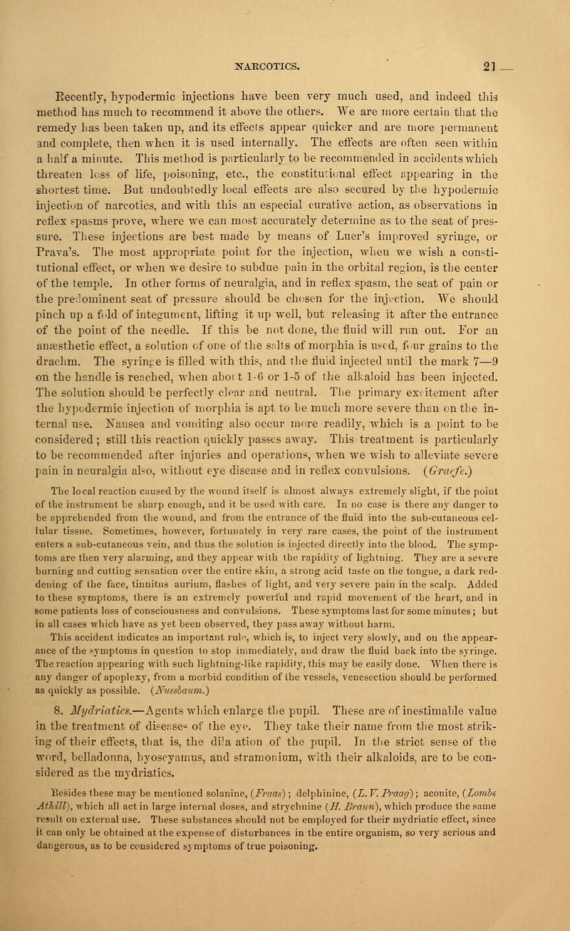 Kecently, hypodermic injections have been very much used, and indeed this method has much to recommend it above the others. We are more certain that the remedy has been taken up, and its effects appear quicker and are more permanent and complete, then when it is used internally. The effects are often seen within a half a minute. This method is particularly to be recommended in accidents which threaten loss of life, poisoning, etc., the constitutional effect appearing in the shortest time. But undoubtedly local effects are also secured by the hypodermic injection of narcotics, and with this an especial curative action, as observations in reflex spasms prove, where we can most accurately determine as to the seat of pres- sure. These injections are best made by means of Luer's improved syringe, or Prava's. The most appropriate point for the injection, when we wish a consti- tutional effect, or when we desire to subdue pain in the orbital region, is the center of the temple. In other forms of neuralgia, and in reflex spasm, the seat of pain or the predominent seat of pressure should be chosen for the injection. We should pinch up a fold of integument, lifting it up well, but releasing it after the entrance of the point of the needle. If this be not done, the fluid will run out. For an anaesthetic effect, a solution of one of the salts of morphia is used, four grains to the drachm. The syringe is filled with this, and the fluid injected until the mark 7—9 on the handle is reached, when aboi t 1-6 or 1-5 of the alkaloid has been injected. The solution should be perfectly clear and neutral. The primary excitement after the hypodermic injection of morphia is apt to be much more severe than on the in- ternal use. Nausea and vomiting also occur more readily, which is a point to be considered ; still this reaction quickly passes away. This treatment is particularly to be recommended after injuries and operations, when we wish to alleviate severe pain in neuralgia also, without eye disease and in reflex convulsions. (Graefe.) The local reaction caused by the wound itself is almost always extremely slight, if the point of the instrument be sharp enough, and it be used with care. In no case is there any danger to be apprehended from the wound, and from the entrance of the fluid into the sub-cutaneous cel- lular tissue. Sometimes, however, fortunately in very rare cases, the point of the instrument enters a sub-cutaneous vein, and thus the solution is injected directly into the blood. The symp- toms are then very alarming, and they appear with the rapidity of lightning. They are a severe binning and cutting sensation over the entire 6kin, a strong acid taste on the tongue, a dark red- dening of the face, tinnitus aurium, flashes of light, and very severe pain in the scalp. Added to these symptoms, there is an extremely powerful and rapid movement of the heart, and in some patieuts loss of consciousness and convulsions. These symptoms last for some minutes; but in all cases which have as yet been observed, they pass away without harm. This accident indicates an important rulo, which is, to inject very slowly, and on the appear- ance of the symptoms in question to stop immediately, and draw the fluid back into the syringe. The reaction appearing with such lightning-like rapidity, this may be easily done. When there is any danger of apoplexy, from a morbid condition of the vessels, venesection should.be performed as quickly as possible. (JYussbaum.) 8. Mydriatics.—Agents which enlarge the pupil. These are of inestimable value in the treatment of disease^ of the eye. They take their name from the most strik- ing of their effects, that is, the dila ation of the pupil. In the strict sense of the word, belladonna, hyoscyamus, and stramonium, with their alkaloids, are to be con- sidered as the mydriatics. Besides these may be mentioned solanine, (Fraas); delphinine, (L. V. Praag) ; aconite, (Lombe AtliilV), which all act in large internal doses, and strychnine (77. JBraun), which produce the same result on external use. These substances should not be employed for their mydriatic effect, since it can only be obtained at the expense of disturbances in the entire organism, so very serious and dangerous, as to be considered symptoms of true poisoning.