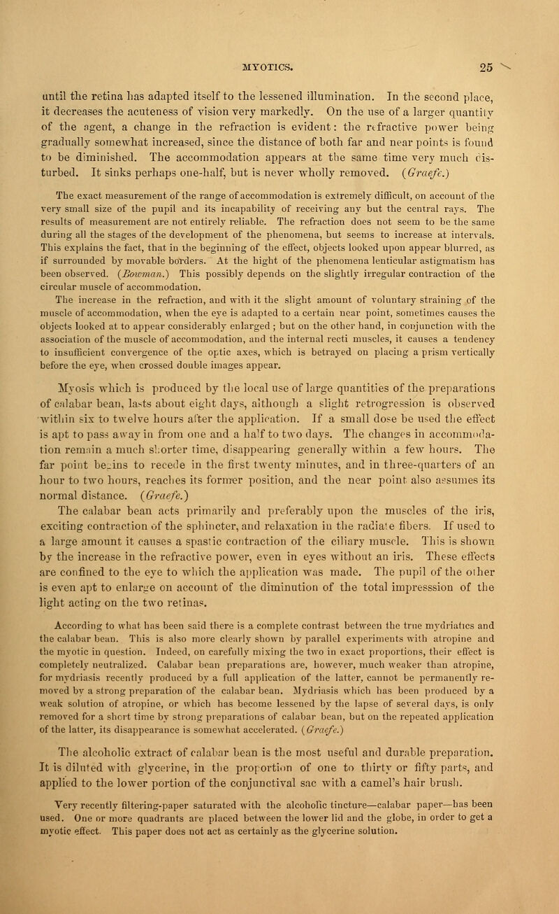 until the retina has adapted itself to the lessened illumination. In the second place, it decreases the acuteness of vision very markedly. On the use of a larger quantity of the agent, a change in the refraction is evident: the rtfractive power heing gradually somewhat increased, since the distance of both far and near points is found to be diminished. The accommodation appears at the same time very much dis- turbed. It sinks perhaps one-half, but is never wholly removed. (Graefe.) The exact measurement of the range of accommodation is extremely difficult, on account of the very small size of the pupil and its incapability of receiving any but the central rays. The results of measurement are not entirely reliable. The refraction does not seem to be the same during all the stages of the development of the phenomena, but seems to increase at intervals. This explains the fact, that in the beginning of the effect, objects looked upon appear blurred, as if surrounded by movable borders. At the hight of the phenomena lenticular astigmatism has been observed. {Bowman.) This possibly depends on the slightly irregular contraction of the circular muscle of accommodation. The increase in the refraction, and with it the slight amount of voluntary straining of the muscle of accommodation, when the eye is adapted to a certain near point, sometimes causes the objects looked at to appear considerably enlarged ; but on the other hand, in conjunction with the association of the muscle of accommodation, and the internal recti muscles, it causes a tendency to insufficient convergence of the optic axes, which is betrayed on placing a prism vertically before the eye, when crossed double images appear. Myosis which is produced by the local use of large quantities of the preparations of calabar bean, lasts about eight days, although a slight retrogression is observed within six to twelve hours alter the application. If a small dose be used the effect is apt to pass away in from one and a half to two days. The changes in accommoda- tion remain a much shorter time, disappearing generally within a few hours. The far point begins to recede in the first twenty minutes, and in three-quarters of an hour to two hours, reaches its former position, and the near point also assumes its normal distance. (Graefe.) The calabar bean acts primarily and preferably upon the muscles of the iris, exciting contraction of the sphincter, and relaxation in the radiate fibers. If used to a large amount it causes a spastic contraction of the ciliary muscle. This is shown by the increase in the refractive power, even in eyes without an iris. These effects are confined to the eye to which the application was made. The pupil of the other is even apt to enlarge on account of the diminution of the total impresssion of the light acting on the two retinas. According to what has been said there is a complete contrast between the true mydriatics and the calabar bean. This is also more clearly shown by parallel experiments with atropine and the myotic in question. Indeed, on carefully mixing the two in exact proportions, their effect is completely neutralized. Calabar bean preparations are, however, much weaker than atropine, for mydriasis recently produced by a full application of the latter, cannot be permanently re- moved by a strong preparation of the calabar bean. Mydriasis which has been produced by a weak solution of atropine, or which has become lessened by the lapse of several days, is only removed for a short time by strong preparations of calabar bean, but on the repeated application of the latter, its disappearance is somewhat accelerated. (Graefe.) The alcoholic extract of calabar bean is the most useful and durable preparation. It is diluted with glycerine, in the proportion of one to thirty or fifty parts, and applied to the lower portion of the conjunctival sac with a camel's hair brush. Very recently filtering-paper saturated with the alcoholic tincture—calabar paper—has been used. One or more quadrants are placed between the lower lid and the globe, in order to get a myotic efiect. This paper does not act as certainly as the glycerine solution.