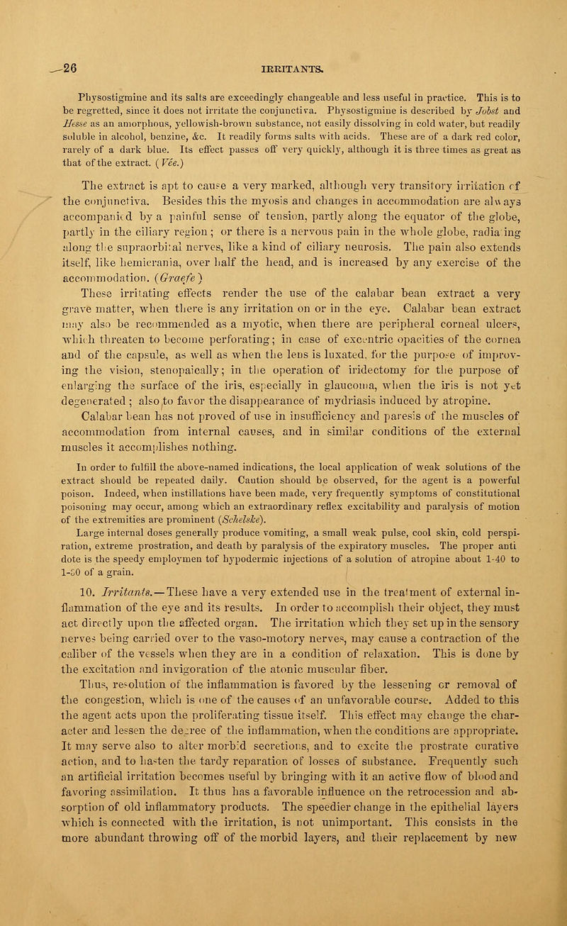 -26 IERITANTS. Physostigmiue and its salts are exceedingly changeable and less useful in practice. This is to be regretted, since it does not irritate the conjunctiva. Physostigmiue is described by Joist aud Hesse as an amorphous, yellowish-brown substance, not easily dissolving in cold water, but readily soluble in alcohol, benzine, &o. It readily forms salts with acids. These are of a dark red color, rarely of a dark blue. Its effect passes off very quickly, although it is three times as great as that of the extract. ( Vee.) The extract is apt to cauee a very marked, although very transitory irritation rf the conjunctiva. Besides this the myosis and changes in accommodation are always accompanied hy a painful sense of tension, partly along the equator of the globe, partly in the ciliary region; or there is a nervous pain in the whole globe, radiaing along the supraorbital nerves, like a kind of ciliary neurosis. The pain also extends itself, like hemicrania, over half the head, and is increased by any exercise of the accommodation. (Graefe) These irritating effects render the use of the calabar bean extract a very grave matter, when there is any irritation on or in the eye. Calabar bean extract may also be recommended as a myotic, when there are peripheral corneal ulcers, ■which, threaten to become perforating; in case of excentric opacities of the cornea and of the capsule, as well as when the lens is luxated, for the purpose of improv- ing the vision, stenopaically; in tlie operation of iridectomy for the purpose of enlarging the surface of the iris, especially in glaucoma, when the iris is not yet degenerated ; also to favor the disappearance of mydriasis induced by atropine. Calabar bean has cot proved of use in insufficiency and paresis of the muscles of accommodation from internal causes, and in similar conditions of the external muscles it accomplishes nothing. In order to fulfill the above-named indications, the local application of weak solutions of the extract should be repeated daily. Caution should be observed, for the agent is a powerful poison. Indeed, when instillations have been made, very frequently symptoms of constitutional poisoning may occur, among which an extraordinary reflex excitability and paralysis of motion of the extremities are prominent (Schelske). Large internal doses generally produce vomiting, a small weak pulse, cool skin, cold perspi- ration, extreme prostration, and death by paralysis of the expiratory muscles. The proper anti dote is the speedy employmen tof hypodermic injections of a solution of atropine about 1-40 to 1-50 of a grain. 10. Irritants. — These have a very extended use in the treatment of external in- flammation of the eye and its results. In order to accomplish their object, they must act directly upon the affected organ. The irritation which they set up in the sensory nerves being carried over to the vaso-motory nerves, may cause a contraction of the caliber of the vessels when they are in a condition of relaxation. This is done by the excitation and invigoration of the atonic muscular fiber. Thus, resolution of the inflammation is favored by the lessening or removal of the congestion, which is one of the causes of an unfavorable course. Added to this the agent acts upon the proliferating tissue itself. This effect may change the char- acter and lessen the decree of the inflammation, when the conditions are appropriate. It may serve also to alter morbid secretions, and to excite the prostrate curative action, and to hapten the tardy reparation of losses of substance. Frequently such an artificial irritation becomes useful by bringing with it an active flow of blood and favoring assimilation. It thus has a favorable influence on the retrocession and ab- sorption of old inflammatory products. The speedier change in the epithelial layers which is connected with the irritation, is not unimportant. This consists in the more abundant throwing off of the morbid layers, and their replacement by new