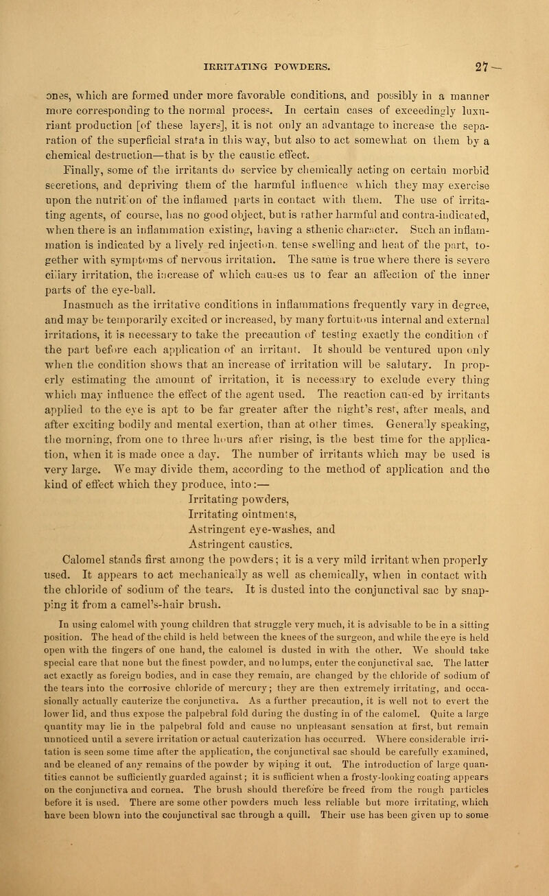 IRRITATING POWDERS. 21 - ones, -which are formed under more favorable conditions, and possibly in a manner more corresponding to the normal process. In certain cases of exceedingly luxu- riant production [of these layers], it is not only an advantage to increase the sepa- ration of the superficial strata in this way, but also to act somewhat on them by a chemical destruction—that is by the caustic effect. Finally, some of the irritants do service by chemically acting on certain morbid secretions, and depriving them of the harmful influence which they may exercise upon the nutrit'on of the inflamed parts in contact with them. The use of irrita- ting agents, of course, has no good object, but is rather harmful and contra-indicated, when there is an inflammation existing, having a sthenic character. Such an inflam- mation is indicated by a lively red injection, tense swelling and heat of the part, to- gether with symptoms of nervous irritation. The same is true where there is severe ciliary irritation, the increase of which causes us to fear an affection of the inner parts of the eye-ball. Inasmuch as the irritative conditions in inflammations frequently vary in degree, and may be temporarily excited or increased, by many fortuitous internal and external irritations, it is necessary to take the precaution of testing exactly the condition of the part before each application of an irritant. It should be ventured upon only when the condition shows that an increase of irritation will be salutary. In prop- erly estimating the amount of irritation, it is necessary to exclude every thing which may influence the effect of the agent used. The reaction cau-ed by irritants applied to the eye is apt to be far greater after the night's rest, after meals, and after exciting bodily and mental exertion, than at other times. Generally speaking, the morning, from one to three hours after rising, is the best time for the applica- tion, when it is made once a day. The number of irritants which may be used is very large. We may divide them, according to the method of application and the kind of effect which they produce, into:— Irritating powders, Irritating ointments, Astringent eye-washes, and Astringent caustics. Calomel stands first among the powders; it is a very mild irritant when properly used. It appears to act mechanically as well as chemically, when in contact with the chloride of sodium of the tears. It is dusted into the conjunctival sac by snap- ping it from a camel's-hair brush. In using calomel with young children that struggle very much, it is advisable to be in a sitting position. The head of the child is held between the knees of the surgeon, and while the eye is held open with the fingers of one hand, the calomel is dusted in with the other. We should take special care that none but the finest powder, and no lumps, enter the conjunctival sac. The latter act exactly as foreign bodies, and in case they remain, are changed by the chloride of sodium of the tears into the corrosive chloride of mercury; they are then extremely irritating, and occa- sionally actually cauterize the conjunctiva. As a further precaution, it is well not to evert the lower lid, and thus expose the palpebral fold during the dusting in of the calomel. Quite a large quantity may lie in the palpebral fold and cause no unpleasant sensation at first, but remain unnoticed until a severe irritation or actual cauterization has occurred. Where considerable irri- tation is seen some time after the application, the conjunctival sac should be carefully examined, and be cleaned of any remains of the powder by wiping it out. The introduction of large quan- tities cannot be sufficiently guarded against; it is sufficient when a frosty-looking coating appears on the conjunctiva and cornea. The brush should therefore be freed from the rough particles before it is used. There are some other powders much less reliable but more irritating, which have been blown into the conjunctival sac through a quill. Their use has been given up to some