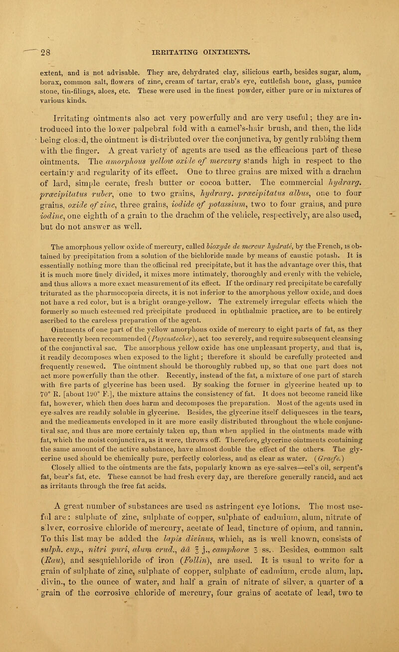 extent, and is not advisable. They are, dehydrated clay, silicious earth, besides sugar, alum, borax, common salt, flowers of zinc, cream of tartar, crab's eye, cuttlefish bone, glass, pumice stone, tin-filings, aloes, etc. These were used in the finest powder, either pure or in mixtures of various kinds. Irritating ointments also act very powerfully and are very useful; they are in- troduced into the lower palpebral fold with a camel's-hair brush, and then, the lids being closed, the ointment is distributed over the conjunctiva, by gently rubbing them with the finger. A great variety of agents are used as the efficacious part of these ointments. The amorphous yellow oxide of mercury stands high in respect to the certainty and regularity of its effect. One to three grains are mixed with a drachm of lard, simple cerate, fresh butter or cocoa batter. The commercial hydrarg. prcecipitatus ruber, one to two grains, hydrarg. praicipitatus alius, one to four graius, oxide of zinc, three grains, iodide of potassium, two to four grains, and pure iodine, one eighth of a grain to the drachm of the vehicle, respectively, are also used, but do not answer as well. The amorphous yellow oxide of mercury, called bioxyde de mercur hydrate, by the French, is ob- tained by precipitation from a solution of the bichloride made by means of caustic potash. It is essentially nothing more than the officinal red precipitate, but it has the advantage over this, that it is much more finely divided, it mixes more intimately, thoroughly and evenly with the vehicle, and thus allows a more exact measurement of its effect. If the ordinary red precipitate be carefully triturated as the pharmocopoeia directs, it is not inferior to the amorphous yellow oxide, and does not have a red color, but is a bright orange-yellow. The extremely irregular effects which the formerly so much esteemed red precipitate produced in ophthalmic practice, are to be entirely ascribed to the careless preparation of the agent. Ointments of one part of the yellow amorphous oxide of mercury to eight parts of fat, as they have recently been recommended (Pagemtecher), act too severely, and require subsequent cleansing of the conjunctival sac. The amorphous yellow oxide has one unpleasant property, and that is, it readily decomposes when exposed to the light; therefore it should be carefully protected and frequently renewed. The ointment should be thoroughly rubbed up, so that one part does not act more powerfully than the other. Recently, instead of the fat, a mixture of one part of starch with five parts of glycerine has been used. By soaking the former in glycerine heated up to 70° R. [about 190° F.], the mixture attains the consistency of fat. It does not become rancid like fat, however, which then does harm and decomposes the preparation. Most of the agents used in eye-salves are readily soluble in glycerine. Besides, the glycerine itself deliquesces in the tears, and the medicaments enveloped in it are more easily distributed throughout the whole conjunc- tival sac, and thus are more certainly taken up, than when applied in the ointments made with fat, which the moist conjunctiva, as it were, throws off. Therefore, glycerine ointments containing the same amount of the active substance, have almost double the effect of the others. The gly- cerine used should be chemically pure, perfectly colorless, and as clear as water. {Graefe.) Closely allied to the ointments are the fats, popularly known as eye-salves—eel's oil, serpent's fat, bear's fat, etc. These cannot be had fresh every day, are therefore generally rancid, and act as irritants through the free fat acids. A great number of substances are used as astringent eye lotions. The most use- ful are : sulphate of zinc, sulphate of copper, sulphate of cadmium, alum, nitrate of silver, corrosive chloride of mercury, acetate of lead, tincture of opium, and tannin. To this list may be added the lapis divinus, which-, as is well known, consists of sulph. cup., nitri puri, alurn crud., da 1 j., camphorce 3 ss.. Besides, common salt (Bau), and sesquichloride of iron (Folliri), are used. It is usual to write for a grain of sulphate of zinc, sulphate of copper, sulphate of cadmium, crude alum, lap. divin., to the ounce of water, and half a grain of nitrate of silver, a quarter of a ' grain of the corrosive chloride of mercury, four grains of acetate of lead, two to