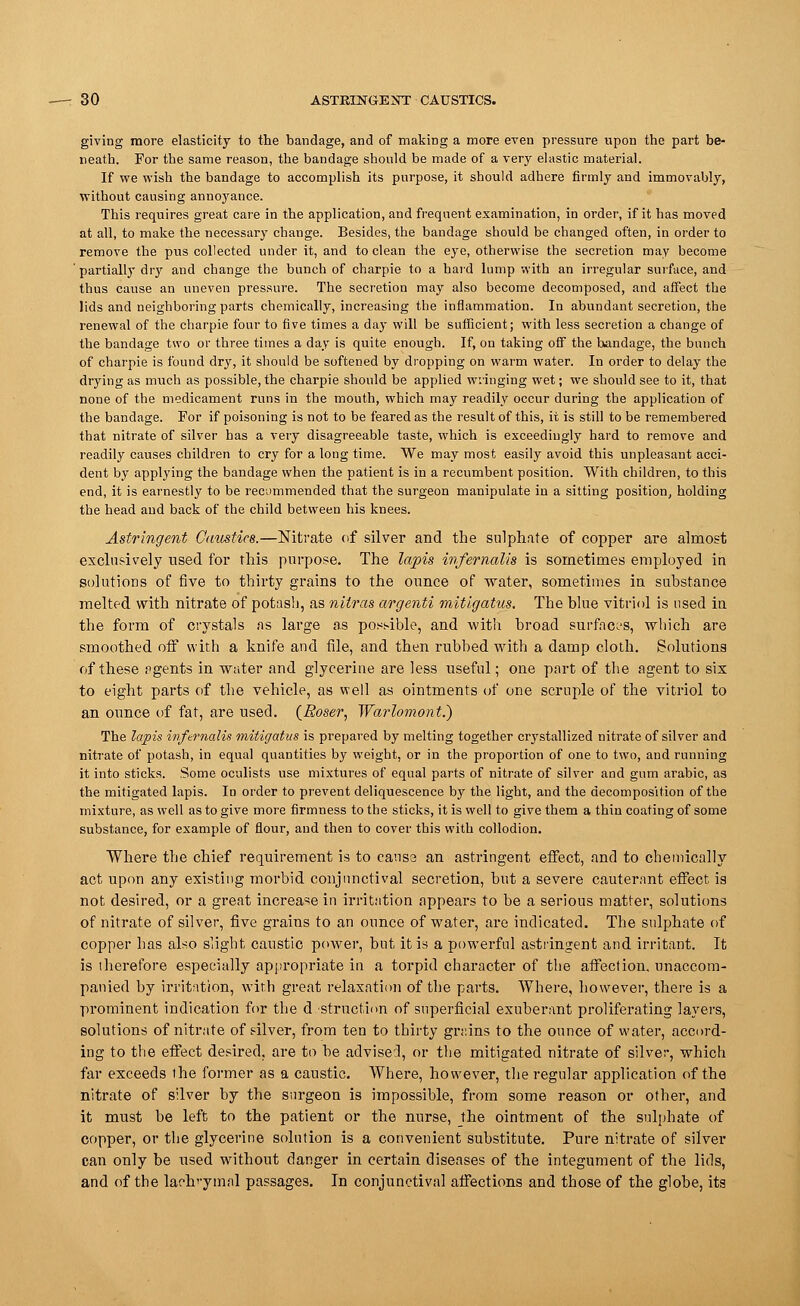 —-30 ASTRINGENT CAUSTICS. giving more elasticity to the bandage, and of making a more even pressure upon the part be- neath. For the same reason, the bandage should be made of a very elastic material. If we wish the bandage to accomplish its purpose, it should adhere firmly and immovably, without causing annoyance. This requires great care in the application, and frequent examination, in order, if it has moved at all, to make the necessary change. Besides, the bandage should be changed often, in order to remove the pus collected under it, and to clean the eye, otherwise the secretion may become partially dry and change the bunch of charpie to a hard lump with an irregular surface, and thus cause an uneven pressure. The secretion may also become decomposed, and affect the lids and neighboring parts chemically, increasing the inflammation. In abundant secretion, the renewal of the charpie four to five times a day will be sufficient; with less secretion a change of the bandage two or three times a day is quite enough. If, on taking off the bandage, the bunch of charpie is found dry, it should be softened by dropping on warm water. In order to delay the drying as much as possible, the charpie should be applied wringing wet; we should see to it, that none of the medicament runs in the mouth, which may readily occur during the application of the bandage. For if poisoning is not to be feared as the result of this, it is still to be remembered that nitrate of silver has a very disagreeable taste, which is exceedingly hard to remove and readily causes children to cry for a long time. We may most easily avoid this unpleasant acci- dent by applying the bandage when the patient is in a recumbent position. With children, to this end, it is earnestly to be recommended that the surgeon manipulate in a sitting position, holding the head and back of the child between his knees. Astringent Caustics.—Nitrate of silver and the sulphate of copper are almost exclusively used for this purpose. The lapis infernalis is sometimes employed in solutions of five to thirty grains to the ounce of water, sometimes in substance melted with nitrate of potash, as nilras argenti mitigatus. The blue vitriol is used in the form of crystals as large as possible, and with broad surfaces, which are smoothed off with a knife and file, and then rubbed with a damp cloth. Solutions of these pgents in water and glycerine are less useful; one part of the agent to six to eight parts of the vehicle, as well as ointments of one scruple of the vitriol to an ounce of fat, are used. (Roser, Warlomont.) The lapis infernalis mitigatus is prepared by melting together crystallized nitrate of silver and nitrate of potash, in equal quantities by weight, or in the proportion of one to two, and running it into sticks. Some oculists use mixtures of equal parts of nitrate of silver and gum arabic, as the mitigated lapis. In order to prevent deliquescence by the light, and the decomposition of the mixture, as well as to give more firmness to the sticks, it is well to give them a thin coating of some substance, for example of flour, and then to cover this with collodion. Where the chief requirement is to cause an astringent effect, and to chemically act upon any existing morbid conjunctival secretion, but a severe cauterant effect is not desired, or a great increase in irritation appears to be a serious matter, solutions of nitrate of silver, five grains to an ounce of water, are indicated. The sulphate of copper has also slight caustic power, but it is a powerful astringent and irritant. It is therefore especially appropriate in a torpid character of the affection, unaccom- panied by irritation, with great relaxation of the parts. Where, however, there is a prominent indication for the d struction of superficial exuberant proliferating layers, solutions of nitrate of silver, from ten to thirty grains to the ounce of water, accord- ing to the effect desired, are to be advised, or the mitigated nitrate of silver, which far exceeds the former as a caustic. Where, however, the regular application of the nitrate of silver by the surgeon is impossible, from some reason or other, and it must be left to the patient or the nurse, the ointment of the sulphate of copper, or the glycerine solution is a convenient substitute. Pure nitrate of silver can only be used without danger in certain diseases of the integument of the lids, and of the lachrymal passages. In conjunctival affections and those of the globe, its