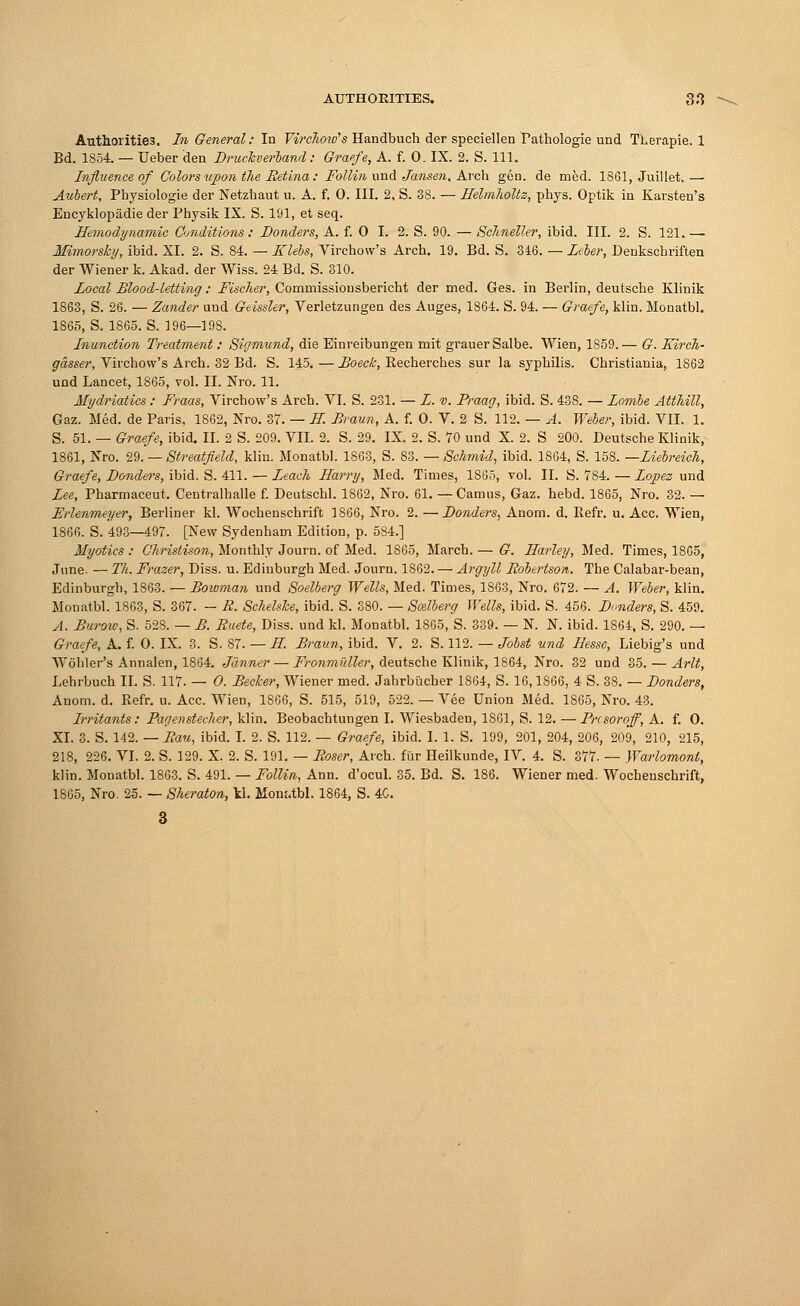 Authorities. In General: In Virchow's Handbuch der speciellen Pathologie und TLerapie. 1 Bd. 1854. — Ueber den Druckverband: Graffe, A. f. 0. IX. 2. S. 111. Influence of Colors upon the Retina: Follin und Jansen. Arch gen. de med. 1861, Juillet. — Aubert, Pbysiologie der Netzhaut u. A. f. 0. III. 2, S. 38. — Heliriholtz, phys. Optik in Karsten's Eucyklopadie der Physik IX. S. 191, et seq. Hemodynamic Conditions : Donders, A. f. 0 I. 2. S. 90. — Schneller, ibid. III. 2. S. 121.— Mimorsky, ibid. XL 2. S. 84. — Klebs, Virchow's Arch. 19. Bd. S. 346. — Leber, Denkschriften der Wiener k. Akad. der Wiss. 24 Bd. S. 310. Local Blood-letting: Fischer, Commissiousbericht der med. Ges. in Berlin, deutscbe Klinik 1863, S. 26. — Zander und Geissler, Verletzungen des Auges, 1864. S. 94. — Graefe, klin. Monatbl. 1865, S. 1865. S. 196—198. Inunction Treatment: Sigmund, die Einreibungen mit grauerSalbe. Wien, 1859.— G. Kirch- gasser, Virchow's Arch. 32 Bd. S. 145. — Boeck, Recherches sur la syphilis. Christiania, 1862 und Lancet, 1865, vol. II. Nro. 11. Mydriatics : Fraas, Virchow's Arch. VI. S. 231. — L. v. Praag, ibid. S. 438. — Lombe Atthill, Gaz. Med. de Paris, 1862, Nro. 37. — H. Braun, A. f. 0. V. 2 S. 112. — A. Weber, ibid. VII. 1. S. 51. — Graefe, ibid. II. 2 S. 209. VII. 2. S. 29. IX. 2. S. 70 und X. 2. S 200. Deutsche Klinik, 1861, Nro. 29. — Streatfield, klin. Monatbl. 1863, S. 83. — Schmid, ibid. 1864, S. 158. —Liebreich, Graefe, Donders, ibid. S. 411. — Leach Harry, Med. Times, 1865, vol. II. S. 784. — Lopez und Lee, Pharmaceut. Centralhalle f. Deutschl. 1862, Nro. 61. —Camus, Gaz. hebd. 1865, Nro. 32. — Erlenmeyer, Berliner kl. Wochenschrift 1866, Nro. 2. —Bonders, Anom. d. Refr. u. Ace. Wien, 1866. S. 493—497. [New Sydenham Edition, p. 584.] Myotics : Christison, Monthly Journ. of Med. 1865, March. — G. Harley, Med. Times, 1865, June. — Th. Frazer, Diss. u. Edinburgh Med. Journ. 1862. — Argyll Robertson. The Calabar-bean, Edinburgh, 1863. — Bowman und Soelberg Wells, Med. Times, 1863, Nro. 672. — A. Weber, klin. Monatbl. 1863, S. 367. - R. Schelske, ibid. S. 380. — Smlberg Wells, ibid. S. 456. Bonders, S. 459. A. Burow, S. 528. — B. Ruete, Diss, und kl. Monatbl. 1865, S. 339. — N. N. ibid. 1864, S. 290. — Graefe, A. f. O. IX. 3. S. 87. — H Braun, ibid. V. 2. S. 112. — Jobst und Hesse, Liebig's und Wohler's Annalen, 1864. Janner — Fronmuller, deutsche Klinik, 1864, Nro. 32 und 35. — Arlt, Lehrbuch II. S. 117. — 0. Becker, Wiener med. Jahrbucher 1864, S. 16,1866, 4 S. 38. — Donders, Anom. d. Refr. u. Ace. Wien, 1866, S. 515, 519, 522. — Vee Union Med. 1865, Nro. 43. Irritants: Pagenstecher, klin. Beobachtungen I. Wiesbaden, 1861, S. 12. —Pnsoroff, A. f. 0. XL 3. S. 142. — Rau, ibid. I. 2. S. 112. — Graefe, ibid. I. 1. S. 199, 201, 204, 206, 209, 210, 215, 218, 226. VI. 2. S. 129. X. 2. S. 191. — Roser, Arch, fur Heilkunde, IV. 4. S. 377. — Warlomont, klin. Monatbl. 1863. S. 491. — Follin, Ann. d'ocul. 35. Bd. S. 186. Wiener med. Wochenschrift, 1865, Nro. 25. — Sheraton, kl. Mom.tbl. 1864, S. 4C.