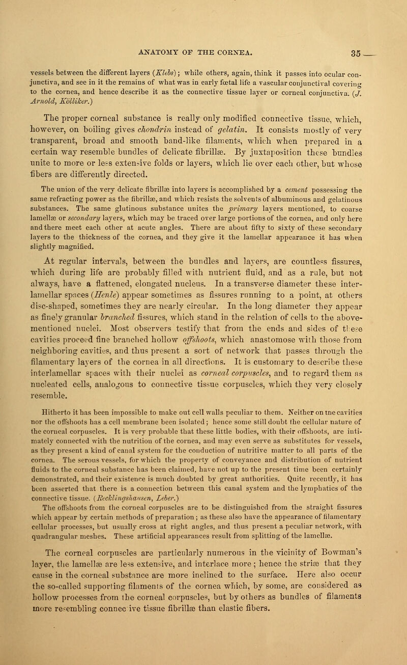 vessels between the different layers {Klebs); while others, again, think it passes into ocular con- junctiva, and see in it the remains of what was in early fcetal life a vascular conjunctival covering to the cornea, and hence describe it as the connective tissue layer or corneal conjunctiva. (J. Arnold, Kblliker.) The proper corneal substance is really only modified connective tissue, which, however, on boiling gives chondrin instead of gelatin. It consists mostly of very transparent, broad and smooth band-like filaments, which when prepared in a certain way resemble bundles of delicate fibrillse. By juxtaposition these bundles unite to more or less extensive folds or layers, which lie over each other, but whose fibers are differently directed. The union of the very delicate fibrillse into layers is accomplished by a cement possessing the same refracting power as the fibrillse, and which resists the solvents of albuminous and gelatinous substances. The same glutinous substance unites the primary layers mentioned, to coarse lamellae or secondary layers, which may be traced over large portions of the cornea, and only here and there meet each other at acute angles. There are about fifty to sixty of these secondary layers to the thickness of the cornea, and they give it the lamellar appearance it has when slightly magnified. At regular intervals, between the bundles and layers, are countless fissures, which during life are probably filled with nutrient fluid, and as a rule, but not always, have a flattened, elongated nucleus. In a transverse diameter these inter- lamellar spaces (Henle) appear sometimes as fissures running to a point, at others disc-shaped, sometimes they are nearly circular. In the long diameter they appear as finely granular branched fissures, which stand in the relation of cells to the above- mentioned nuclei. Most observers testify that from the ends and sides of tl:ese cavities proceed fine branched hollow offshoots, which anastomose with those from neighboring cavities, and thus present a sort of network that passes through the filamentary layers of the cornea in all directions. It is customary to describe these interlamellar spaces with their nuclei as corneal corpuscles, and to regard them as nucleated cells, analogous to connective tissue corpuscles, which they very closely resemble. Hitherto it has been impossible to make out cell walls peculiar to them. Neither on tne cavities nor the offshoots has a cell membrane been isolated ; hence some still doubt the cellular nature of the corneal corpuscles. It is very probable that these little bodies, with their offshoots, are inti- mately connected with the nutrition of the cornea, and may even serve as substitutes for vessels, as they present a kind of canal system for the conduction of nutritive matter to all parts of the cornea. The serous vessels, for which the property of conveyance and distribution of nutrient fluids to the corneal substance has been claimed, have not up to the present time been certainly demonstrated, and their existence is much doubted by great authorities. Quite recently, it has been asserted that there is a connection between this canal system and the lymphatics of the connective tissue. (HecMingsItansen, Leber.) The offshoots from the corneal corpuscles are to be distinguished from the straight fissures which appear by certain methods of preparation ; as these also have the appearance of filamentary cellular processes, but usually cross at right angles, and thus present a peculiar network, with quadrangular meshes. These artificial appearances result from splitting of the lamellae. The corneal corpuscles are particularly numerous in the vicinity of Bowman's layer, the lamellae are less extensive, and interlace more ; hence the striae that they cause in the corneal substance are more inclined to the surface. Here also occur the so-called supporting filaments of the cornea which, by some, are considered as hollow processes from the corneal corpuscles, but by others as bundles of filaments more resembling connec ive tissue fibrillae than elastic fibers.