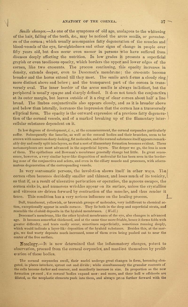 Senile changes.—As one of the symptoms of old age, analagous to tlie whitening of the hair, falling of the teeth, &c, may be noticed the arcus senilis, or gerontox- on of the cornea; which usually accompanies fatty degeneration of the muscles and blood-vessels of the eye, far-sightedness and other signs of change in people over fifty years old, but does occur even sooner in persons who have suffered from diseases deeply affecting the nutrition. In low grades it presents a superficial grayish or even tendinous opacity, which borders the upper and lower edges of the cornea, like two crescents. The process continuing, this opacity increases in density, extends deeper, even to Descemet's membrane: the crescents become broader and the horns extend till they meet. The senile arch forms a cloudy ring I more distinct above and below; and the transparent part of the cornea is trans-1 verse!y oval. The inner border of the arcus senilis is always indistinct, but the peripheral is usually opaque and sharply defined. It does not toucli the conjunctiva I at its outer margin, but leaves outside of it a ring of clear cornea about half a line ' broad. The limbus conjunctivalis also appears cloudy, and as it is broader above and below than laterally, increases the impression that the cornea has a transversely elliptical form. The opacity is the outward expression of a previous fatty degenera- \ tion of the corneal vessels, and of a marked breaking up of the filamentary inter- ) cellular substance dependent on it. In low degrees of development, i. e., at the commencement, the corneal corpuscles particularly suffer. Subsequently the lamellae, as well as the corneal bodies and their branches, seem to be strewn with numerous dusty-looking, fat molecules, and the corneal substance itself appears remark- ably dry and easily split into layers, so that a sort of filamentary formation becomes evident. These metamorphoses are most advanced in the superficial layers. The deeper we go, the less is seen of them. The epithelium and Bowman's membrane generally change but little. In great senes- cence, however, a very similar layer-like disposition of molecular fat has been seen in the border- ing zone of the conjunctiva and sclera, and even in the ciliary muscle and processes, with athero- matous degeneration of the corresponding vessels. In very inarasmatic persons, the involution shows itself in other ways. The/ cornea often becomes decidedly smaller and thinner, and loses much of its tonicity, I so that if, as a result of ulcerative perforation or operation, the aqueous escapes, the cornea sinks in, and numerous wrinkles appear on its surface, unless the crystalline and vitreous are driven forward by contraction of the muscles, and thus render it tense. This condition lias a very serious influence on the healing process. Dull, translucent, yellowish, or brownish groups of molecules, very indifferent to chemical ac- tion, exceptionally appear in senile corueie. They lie both in the deep and superficial strata, and resemble the clioloid deposits in the hyaloid membranes. ( Wedl.) Descemet's membrane, like the other hyaloid membranes of the eye, also changes in advanced age. It becomes somewhat thickened, and at the same time more friable, hence it forms folds with greater difficulty, and tears easily occur, sometimes superficially, sometimes running deeply, which would indicate a layer-lika deposition of the hyaloid substance. Besides this, at the mar- gin, we find warty deposits much increased, some of them even being pushed out to near the center of the free surface. KosclogT-—It is now determined that the inflammatory changes, patent to observation, proceed from the corneal corpuscles', and manii'est themselves by prolif- eration of these bodies. The corneal corpuscles swell, their nuclei undergo great changes in form, becoming elon- gated, in places interlace, sprout out and divide ; while simultaneously the granular contents of the cells become darker and coarser, and manifestly increase in size. In proportion as the new formation proceed , the corneal bodies expand morj and more, and their holl w offshoots are dilated, as the neoplastic elements push into them, and always press further forward with the