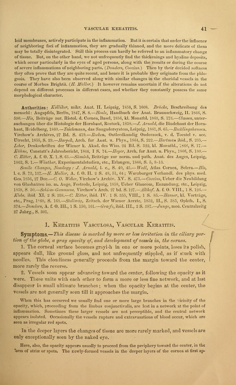 loid membranes, actively participate iu the inflammation. But it is certain that under the influence of neighboring foci of inflammation, they are gradually thinned, and the more delicate of them may be totally disintegrated. Still this process can hardly be referred to an inflammatory change of tissue. But, on the other hand, we not unfrequently find the thickenings and hyaline deposits, which occur particularly in the eyes of aged persons, along with the results or during the course of severe inflammations of neighboring parts. {Bonders, Coccius.) Then by their decided softness they often prove that they are quite recent, and hence it is probable they originate from the phlo- gosis. They have also been observed along with similar changes iu the choridal vessels in the course of Morbus Brightii. (E. Mutter.) It however remains uncertain if the alterations do not depend on different processes in different cases, and whether they constantly possess the same morphological character. Authorities: Eolliher, mikr. Anat. IT. Leipzig, 1856, S. 1608. Bruche, Beschreibung des menschl: Angapfels, Berlin, 1847, S. 8.—Eenle, Handbuch der Anat. Braunschweig, II. 1866, S. 590.—Eis, Beitrage zur. Histol. d. Cornea, Basel, 1856, kl. Monatbl. 1863, S. 173.— Classen, unter- suchungen iiber die Histologie der Hornhaut, Rostock, 1858.—./. Arnold, die Bindehaut der Horu- haut, Heidelberg, 1S60.—Teichmann, das Saugadersystem, Leipzig, 1861, S. 65.—Reckling shausen. Virchow's Archives, 27 Bd. S. 419.—Reeken, Ontleedkundig Onderzoek, v. d. Toestel v. ace. Utrecht, 1855, S. 29.—Ea?-pek, Arch, fur Anat. u. Phys., 1864, S. IVl.—Eartman, ibid., S. 235.— Leber, Denkschriften der Wiener k. Akad. des Wiss. 24 Bd. S. 322, kl. Monatbl., 1SG6, S. 17.— Euhne, Canstatt's Jahresbericht, 1864, I S. H.—Eoyer, Arch, fur Anat. u. Phys., I860, S. ISO.— C. Ritter, A. f. 0. X. l.S. 63.—Samish, Beitrage zur norm, und path. Auat. des Auges, Leipzig, 1862, S. 1.— Winther, Experimentalstudien, etc., Erlangen, 1866, S. 5, 8-13. Senile Changes, Nosology: J. Arnold, 1. c, S. 40, 43.— Wedl, Atlas Cornea, Sclera.—His, 1. c. S. 73, 1Z7.—E Midler, A. f. 0. II. 2 S. 48, 51, 64; Wurzburger Verhandl. des phys. med. Ges. 1856, 27 Dec.—C. 0. Weber, Virchow's Archiv. XV. S. 475.— Coccius, Ueber die Neubildung von Glashauten im. m. Auge, Festrede, Leipzig, 1858, Ueber Glaucom, Enzundung, etc., Leipzig, 1859, S. 30.—Schifiss-Gemusevs, Virchow's Arch. 27 bd. S. 127.—Althof. A. f. 0. VIII., 1 S. 126.— Elebs, ibid. XL 2 S. 238.— C. Ritter, ibid. IV. 1 S. 355, VIII., 1 S. 85.— Earner, kl. Vortrage, etc., Prag, 1<60, S. IQS.—Stellwdc/, Zeitsch. der Wiener Aerzte, 1852, II., S. 3S5, Ophth. I., S. 374.—Bonders, A. f. 0. III., 1 S. 150, 161.— Grafe, ibid. III., 2 S. SSI.—Junge, med. Centralzeitg 27 Jahrg., S. 301. / 1. Keratitis Yasculosa, Yascular Keratitis. Symptoms.—This disease is marked by wore or less irritation in the ciliary por- tion of the globe, a gray opacity of, and development of'vessels in, the cornea. 1. The corneal surface becomes grayi-h in one or more points, loses its polish, appears dull, like ground glass, and not unfrequently stippled, as if stuck with needles. This cloudiness generally proceeds from the margin toward the center, more rarely the reverse. 2. Vessels soon appear advancing toward the center, following the opacity as it were. These unite with each other to form a more or less fine network, and at last disappear in small ultimate branches; when the opacity begins at the center, the vessels are not generally seen till it approaches the margin. When this has occurred we usually find one or more large branches in the vicinity of the opacity, which, proceeding from the limbus conjunctivalis, are lest in a network at the point of inflammation. Sometimes these larger vessels are not perceptible, and the central network appears isolated. Occasionally the vessels rupture and extravasations of blood occur, which are seen as irregular red spots. In the deeper layers the changes of tissue are more rarely marked, and vessels are only exceptionally seen by the naked eye. Here, also, the opacity appears usually to proceed from the periphery toward the center, in the orm of striae or spots. The newly-formed vessels in the deeper layers of the cornea at first ap-