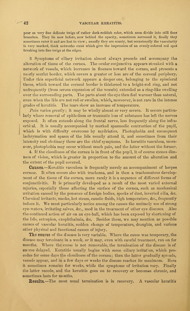 pear as very fine delicate twigs of rather dark-reddish color, which soon divide into still finer branches. They lie now before, now behind the opacity, sometimes surround it, finally they sometimes enter it and are lost to view; usually they are scanty, but occasionally the vascularity is very marked, thick networks exist which give the impression of an evenly-colored red spot breaking into fine twigs at the edges. 3. Symptoms of ciliary irritation almost always precede and accompany the alteration of tissue of the cornea. The ocular conjunctiva appears streaked with a network of vessels, which increases in fineness toward the cornea, and presents a nearly scarlet border, which covers a greater or less arc of the corneal periphery. Under this superficial network appears a deeper one, belonging to the episcleral tissue, which toward the corneal border is thickened to a bright-red ring, and not unfrequently (from serous expansion of the vessels) extended as a ring-like swelling over the surrounding parts. The parts about the eye then feel warmer than natural, even when the lids are not red or swollen, which, moreover, is not rare in the intense grades of keratitis. The tears show an increase of temperature. Pain varies greatly; it may be wholly absent or very severe. It occurs particu- larly where removal of epithelium or traumatic loss of substance has left the nerves exposed. It often extends along the frontal nerve, less frequently along the infra- orbiral. It is usually accompanied by marked spasmodic contraction of the pupil, which is with difficulty overcome by mydriatics. Photophobia and consequent lachrymation and spasm of the lids usually attend it, and sometimes from their intensity and obstinacy these are the chief symptoms. In keratitis vasculosa, more- over, photophobia may occur without much pain, and the latter without the former. 4. If the cloudiness of the cornea is in front of the pupil, it of course causes dim- ness of vision, which is greater in proportion to the amount of the alteration and the extent of the pupil covered. Causes.—Keratitis vasculosa is frequently merely an accompaniment of herpes corneas. It often occurs also with trachoma, and is then a trachomatous develop- ment of the tissue of the cornea, more rarely it is a sequence of different forms of conjunctivitis. It is primarily developed as a result of the most varied external injuries, especially those affecting the surface of the cornea, such as mechanical irritation caused by the presence of foreign bodies, specks of dust, inverted cilia, &c. Chemical irritants, smoke, hot steam, caustic fluids, high temperature, &c, frequently induce it. We must particularly notice among the causes the untimely use of strong eye-waters, irritating salves, &c, used in the treatment of other eye diseases. Also the continued action of air on an eye-ball, which has been exposed by shortening of the lids, ectropion, exophthalmia, &c. Besides these, we may mention as possible causes of vascular keratitis, sudden change of temperature, draughts, and various other physical and functional causes of injury. The course of the disease is very variable. Where the cause was temporary, the disease may terminate in a week, or it may, even with careful treatment, run on for months. Where the cause is not removable, the termination of the disease is of course delayed. Keratitis usually begins with some ciliary irritat'on, which pre- cedes for some days the cloudiness of the cornea; then the latter gradually spreads, vessels appear, and in a few days or weeks the disease reaches its maximum. Here it sometimes remains for weeks, while the symptoms of irritation vary. Finally the latter recede, and the keratitis goes on to recovery or becomes chronic, and sometimes lasts for months. Results.—The most usual termination is in recovery. A vascular keratitis