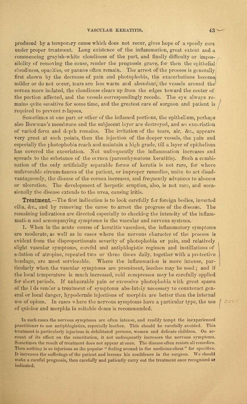 produced by a temporary cause which, does not recur, gives hope of a speedy cure under proper treatment. Long existence of the inflammation, great extent and a commencing grayish-white cloudiness of the part, and finally difficulty or impos- sibility of removing the cause, render the prognosis grave, for then the epithelial cloudiness, opacities, or pannus often remain. The arrest of the process is generally first shown by the decrease of pain and photophobia, the exacerbations become, milder or do not occur, tears are less warm and abundant, the vessels around the cornea more isolated, the cloudiness clears up from the edges toward the center of the portion affected, and the vessels correspondingly recede. The eye always re- mains quite sensitive for some time, and the greatest care of surgeon and patient is required to prevent rtlapses. Sometimes at one part or other of the inflamed portions, the epithelium, perhaps also Bowman's membrane and the subjacent layer are destroyed, and an excoriation of varied form and depth remains. The irritation of the tears, air, &c, appears very great at such points, then the injection of the deeper vessels, the pain and especially the photophobia reach and maintain a high grade, till a layer of epithelium has covered the excoriation. Not unfrequently the inflammation increases and spreads to the substance of the cornea (parenchymatous keratitis). Such a combi- nation of the only artificially separable forms of keratis is not rare, for where unfavorable circumstances of the patient, or improper remedies, unite to act disad- vantageous^, the disease of the cornea increases, and frequently advances to abscess or ulceration. The development of herpetic eruption, also, is not rare, and occa- sionally the disease extends to the uvea, causing iritis. Treatment.—The first indication is to look carefully for foreign bodies, inverted cilia, &c, and by removing the cause to arrest the progress of the disease. The remaining indications are directed especially to checking the intensity of the inflam- mation and accompanying symptoms in the vascular and nervous systems. 1. When in the acute course of keratitis vasculosa, the inflammatory symptoms are moderate, as well as in cases where the nervous character of the process is evident from the disproportionate severity of photophobia or pain, and relatively slight vascular symptoms, careful and antiphlogistic regimen and instillations of solution of atropine, repeated two or three times daily, together with a protective bandage, are most serviceable. Where the inflammation is more intense, par- ticularly when the vascular symptoms are prominent, leeches may be used ; and if the local temperature is much increased, cold compresses may be carefully applied for short periods. If unbearable pain or excessive photophobia with great spasm of the Ids render a treatment of symptoms absolutely necessary to counteract gen- eral or local danger, hypodermic injections of morphia are better than the internal use of opium. In cases where the nervous symptoms have a particular type, the use of quinine and morphia in suitable doses is recommended. In such cases the nervous symptoms are often intense, and readily tempt the inexperienced practitioner to use antiphlogistics, especially leeches. This should be carefully avoided. This treatment is particularly injurious in debilitated persons, women and delicate children. On ac- count of its effect on the constitution, it not unfrequently increases the nervous symptoms. Sometimes the result of treatment does not appear at once. The disease often resists all remedies. Then nothing is so injurious as the popular  feeling around in the medicine-chest for specifics. It increases the sufferings of the patient and lessens his confidence in the surgeon. We should make a careful prognosis, then carefully and patiently carry out the treatment once recognized as indicated.